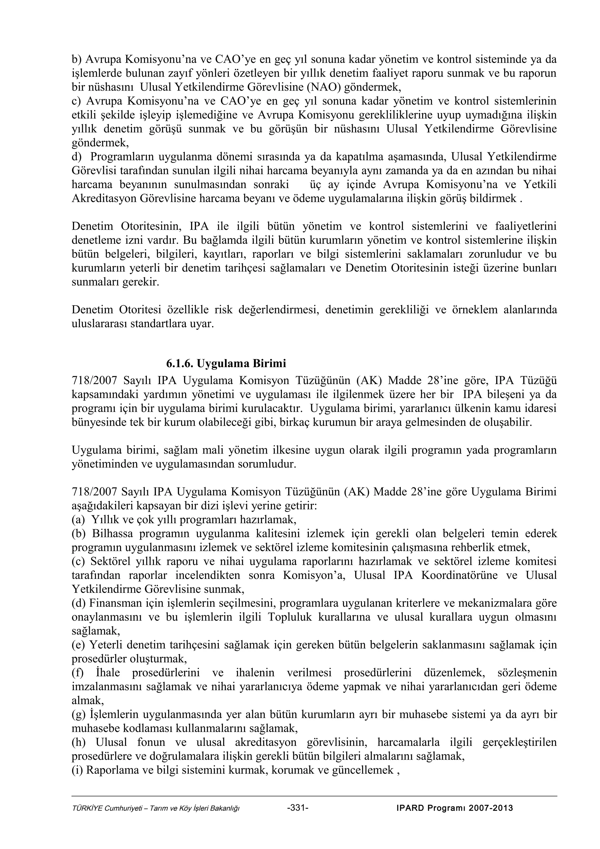 b) Avrupa Komisyonu’na ve CAO’ye en geç yıl sonuna kadar yönetim ve kontrol sisteminde ya da
işlemlerde bulunan zayıf yönleri özetleyen bir yıllık denetim faaliyet raporu sunmak ve bu raporun
bir nüshasını Ulusal Yetkilendirme Görevlisine (NAO) göndermek,
c) Avrupa Komisyonu’na ve CAO’ye en geç yıl sonuna kadar yönetim ve kontrol sistemlerinin
etkili şekilde işleyip işlemediğine ve Avrupa Komisyonu gerekliliklerine uyup uymadığına ilişkin
yıllık denetim görüşü sunmak ve bu görüşün bir nüshasını Ulusal Yetkilendirme Görevlisine
göndermek,
d) Programların uygulanma dönemi sırasında ya da kapatılma aşamasında, Ulusal Yetkilendirme
Görevlisi tarafından sunulan ilgili nihai harcama beyanıyla aynı zamanda ya da en azından bu nihai
harcama beyanının sunulmasından sonraki
üç ay içinde Avrupa Komisyonu’na ve Yetkili
Akreditasyon Görevlisine harcama beyanı ve ödeme uygulamalarına ilişkin görüş bildirmek .
Denetim Otoritesinin, IPA ile ilgili bütün yönetim ve kontrol sistemlerini ve faaliyetlerini
denetleme izni vardır. Bu bağlamda ilgili bütün kurumların yönetim ve kontrol sistemlerine ilişkin
bütün belgeleri, bilgileri, kayıtları, raporları ve bilgi sistemlerini saklamaları zorunludur ve bu
kurumların yeterli bir denetim tarihçesi sağlamaları ve Denetim Otoritesinin isteği üzerine bunları
sunmaları gerekir.
Denetim Otoritesi özellikle risk değerlendirmesi, denetimin gerekliliği ve örneklem alanlarında
uluslararası standartlara uyar.
6.1.6. Uygulama Birimi
718/2007 Sayılı IPA Uygulama Komisyon Tüzüğünün (AK) Madde 28’ine göre, IPA Tüzüğü
kapsamındaki yardımın yönetimi ve uygulaması ile ilgilenmek üzere her bir IPA bileşeni ya da
programı için bir uygulama birimi kurulacaktır. Uygulama birimi, yararlanıcı ülkenin kamu idaresi
bünyesinde tek bir kurum olabileceği gibi, birkaç kurumun bir araya gelmesinden de oluşabilir.
Uygulama birimi, sağlam mali yönetim ilkesine uygun olarak ilgili programın yada programların
yönetiminden ve uygulamasından sorumludur.
718/2007 Sayılı IPA Uygulama Komisyon Tüzüğünün (AK) Madde 28’ine göre Uygulama Birimi
aşağıdakileri kapsayan bir dizi işlevi yerine getirir:
(a) Yıllık ve çok yıllı programları hazırlamak,
(b) Bilhassa programın uygulanma kalitesini izlemek için gerekli olan belgeleri temin ederek
programın uygulanmasını izlemek ve sektörel izleme komitesinin çalışmasına rehberlik etmek,
(c) Sektörel yıllık raporu ve nihai uygulama raporlarını hazırlamak ve sektörel izleme komitesi
tarafından raporlar incelendikten sonra Komisyon’a, Ulusal IPA Koordinatörüne ve Ulusal
Yetkilendirme Görevlisine sunmak,
(d) Finansman için işlemlerin seçilmesini, programlara uygulanan kriterlere ve mekanizmalara göre
onaylanmasını ve bu işlemlerin ilgili Topluluk kurallarına ve ulusal kurallara uygun olmasını
sağlamak,
(e) Yeterli denetim tarihçesini sağlamak için gereken bütün belgelerin saklanmasını sağlamak için
prosedürler oluşturmak,
(f) İhale prosedürlerini ve ihalenin verilmesi prosedürlerini düzenlemek, sözleşmenin
imzalanmasını sağlamak ve nihai yararlanıcıya ödeme yapmak ve nihai yararlanıcıdan geri ödeme
almak,
(g) İşlemlerin uygulanmasında yer alan bütün kurumların ayrı bir muhasebe sistemi ya da ayrı bir
muhasebe kodlaması kullanmalarını sağlamak,
(h) Ulusal fonun ve ulusal akreditasyon görevlisinin, harcamalarla ilgili gerçekleştirilen
prosedürlere ve doğrulamalara ilişkin gerekli bütün bilgileri almalarını sağlamak,
(i) Raporlama ve bilgi sistemini kurmak, korumak ve güncellemek ,
TÜRKİYE Cumhuriyeti – Tarım ve Köy İşleri Bakanlığı

-331-

IPARD Programı 2007-2013

 