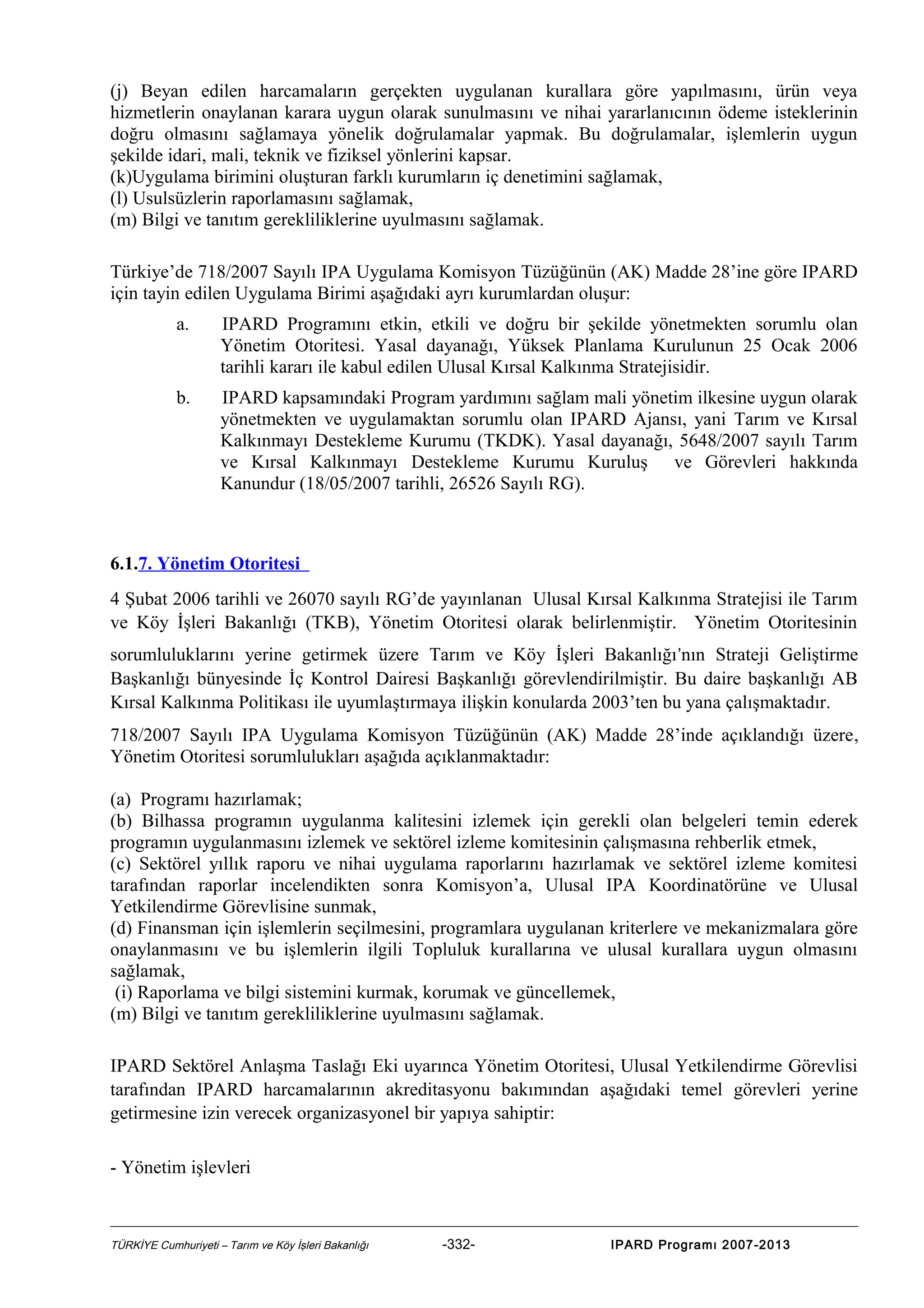(j) Beyan edilen harcamaların gerçekten uygulanan kurallara göre yapılmasını, ürün veya
hizmetlerin onaylanan karara uygun olarak sunulmasını ve nihai yararlanıcının ödeme isteklerinin
doğru olmasını sağlamaya yönelik doğrulamalar yapmak. Bu doğrulamalar, işlemlerin uygun
şekilde idari, mali, teknik ve fiziksel yönlerini kapsar.
(k)Uygulama birimini oluşturan farklı kurumların iç denetimini sağlamak,
(l) Usulsüzlerin raporlamasını sağlamak,
(m) Bilgi ve tanıtım gerekliliklerine uyulmasını sağlamak.
Türkiye’de 718/2007 Sayılı IPA Uygulama Komisyon Tüzüğünün (AK) Madde 28’ine göre IPARD
için tayin edilen Uygulama Birimi aşağıdaki ayrı kurumlardan oluşur:
a.

IPARD Programını etkin, etkili ve doğru bir şekilde yönetmekten sorumlu olan
Yönetim Otoritesi. Yasal dayanağı, Yüksek Planlama Kurulunun 25 Ocak 2006
tarihli kararı ile kabul edilen Ulusal Kırsal Kalkınma Stratejisidir.

b.

IPARD kapsamındaki Program yardımını sağlam mali yönetim ilkesine uygun olarak
yönetmekten ve uygulamaktan sorumlu olan IPARD Ajansı, yani Tarım ve Kırsal
Kalkınmayı Destekleme Kurumu (TKDK). Yasal dayanağı, 5648/2007 sayılı Tarım
ve Kırsal Kalkınmayı Destekleme Kurumu Kuruluş ve Görevleri hakkında
Kanundur (18/05/2007 tarihli, 26526 Sayılı RG).

6.1.7. Yönetim Otoritesi
4 Şubat 2006 tarihli ve 26070 sayılı RG’de yayınlanan Ulusal Kırsal Kalkınma Stratejisi ile Tarım
ve Köy İşleri Bakanlığı (TKB), Yönetim Otoritesi olarak belirlenmiştir. Yönetim Otoritesinin
sorumluluklarını yerine getirmek üzere Tarım ve Köy İşleri Bakanlığı ’nın Strateji Geliştirme
Başkanlığı bünyesinde İç Kontrol Dairesi Başkanlığı görevlendirilmiştir. Bu daire başkanlığı AB
Kırsal Kalkınma Politikası ile uyumlaştırmaya ilişkin konularda 2003’ten bu yana çalışmaktadır.
718/2007 Sayılı IPA Uygulama Komisyon Tüzüğünün (AK) Madde 28’inde açıklandığı üzere,
Yönetim Otoritesi sorumlulukları aşağıda açıklanmaktadır:
(a) Programı hazırlamak;
(b) Bilhassa programın uygulanma kalitesini izlemek için gerekli olan belgeleri temin ederek
programın uygulanmasını izlemek ve sektörel izleme komitesinin çalışmasına rehberlik etmek,
(c) Sektörel yıllık raporu ve nihai uygulama raporlarını hazırlamak ve sektörel izleme komitesi
tarafından raporlar incelendikten sonra Komisyon’a, Ulusal IPA Koordinatörüne ve Ulusal
Yetkilendirme Görevlisine sunmak,
(d) Finansman için işlemlerin seçilmesini, programlara uygulanan kriterlere ve mekanizmalara göre
onaylanmasını ve bu işlemlerin ilgili Topluluk kurallarına ve ulusal kurallara uygun olmasını
sağlamak,
(i) Raporlama ve bilgi sistemini kurmak, korumak ve güncellemek,
(m) Bilgi ve tanıtım gerekliliklerine uyulmasını sağlamak.
IPARD Sektörel Anlaşma Taslağı Eki uyarınca Yönetim Otoritesi, Ulusal Yetkilendirme Görevlisi
tarafından IPARD harcamalarının akreditasyonu bakımından aşağıdaki temel görevleri yerine
getirmesine izin verecek organizasyonel bir yapıya sahiptir:
- Yönetim işlevleri

TÜRKİYE Cumhuriyeti – Tarım ve Köy İşleri Bakanlığı

-332-

IPARD Programı 2007-2013

 