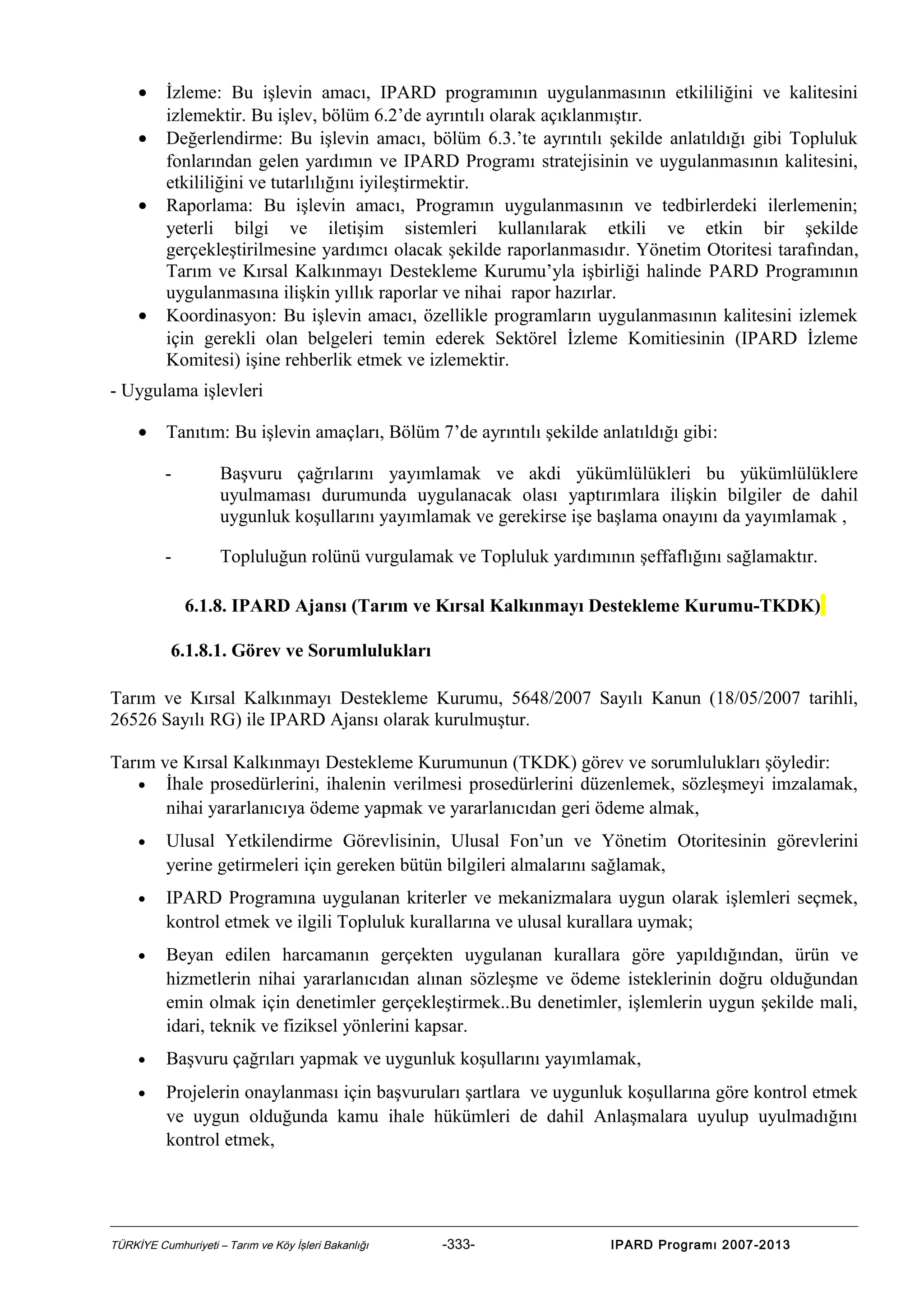 •
•
•

•

İzleme: Bu işlevin amacı, IPARD programının uygulanmasının etkililiğini ve kalitesini
izlemektir. Bu işlev, bölüm 6.2’de ayrıntılı olarak açıklanmıştır.
Değerlendirme: Bu işlevin amacı, bölüm 6.3.’te ayrıntılı şekilde anlatıldığı gibi Topluluk
fonlarından gelen yardımın ve IPARD Programı stratejisinin ve uygulanmasının kalitesini,
etkililiğini ve tutarlılığını iyileştirmektir.
Raporlama: Bu işlevin amacı, Programın uygulanmasının ve tedbirlerdeki ilerlemenin;
yeterli bilgi ve iletişim sistemleri kullanılarak etkili ve etkin bir şekilde
gerçekleştirilmesine yardımcı olacak şekilde raporlanmasıdır. Yönetim Otoritesi tarafından,
Tarım ve Kırsal Kalkınmayı Destekleme Kurumu’yla işbirliği halinde PARD Programının
uygulanmasına ilişkin yıllık raporlar ve nihai rapor hazırlar.
Koordinasyon: Bu işlevin amacı, özellikle programların uygulanmasının kalitesini izlemek
için gerekli olan belgeleri temin ederek Sektörel İzleme Komitiesinin (IPARD İzleme
Komitesi) işine rehberlik etmek ve izlemektir.

- Uygulama işlevleri
•

Tanıtım: Bu işlevin amaçları, Bölüm 7’de ayrıntılı şekilde anlatıldığı gibi:
-

Başvuru çağrılarını yayımlamak ve akdi yükümlülükleri bu yükümlülüklere
uyulmaması durumunda uygulanacak olası yaptırımlara ilişkin bilgiler de dahil
uygunluk koşullarını yayımlamak ve gerekirse işe başlama onayını da yayımlamak ,

-

Topluluğun rolünü vurgulamak ve Topluluk yardımının şeffaflığını sağlamaktır.
6.1.8. IPARD Ajansı (Tarım ve Kırsal Kalkınmayı Destekleme Kurumu-TKDK)

6.1.8.1. Görev ve Sorumlulukları
Tarım ve Kırsal Kalkınmayı Destekleme Kurumu, 5648/2007 Sayılı Kanun (18/05/2007 tarihli,
26526 Sayılı RG) ile IPARD Ajansı olarak kurulmuştur.
Tarım ve Kırsal Kalkınmayı Destekleme Kurumunun (TKDK) görev ve sorumlulukları şöyledir:
• İhale prosedürlerini, ihalenin verilmesi prosedürlerini düzenlemek, sözleşmeyi imzalamak,
nihai yararlanıcıya ödeme yapmak ve yararlanıcıdan geri ödeme almak,
•

Ulusal Yetkilendirme Görevlisinin, Ulusal Fon’un ve Yönetim Otoritesinin görevlerini
yerine getirmeleri için gereken bütün bilgileri almalarını sağlamak,

•

IPARD Programına uygulanan kriterler ve mekanizmalara uygun olarak işlemleri seçmek,
kontrol etmek ve ilgili Topluluk kurallarına ve ulusal kurallara uymak;

•

Beyan edilen harcamanın gerçekten uygulanan kurallara göre yapıldığından, ürün ve
hizmetlerin nihai yararlanıcıdan alınan sözleşme ve ödeme isteklerinin doğru olduğundan
emin olmak için denetimler gerçekleştirmek..Bu denetimler, işlemlerin uygun şekilde mali,
idari, teknik ve fiziksel yönlerini kapsar.

•

Başvuru çağrıları yapmak ve uygunluk koşullarını yayımlamak,

•

Projelerin onaylanması için başvuruları şartlara ve uygunluk koşullarına göre kontrol etmek
ve uygun olduğunda kamu ihale hükümleri de dahil Anlaşmalara uyulup uyulmadığını
kontrol etmek,

TÜRKİYE Cumhuriyeti – Tarım ve Köy İşleri Bakanlığı

-333-

IPARD Programı 2007-2013

 