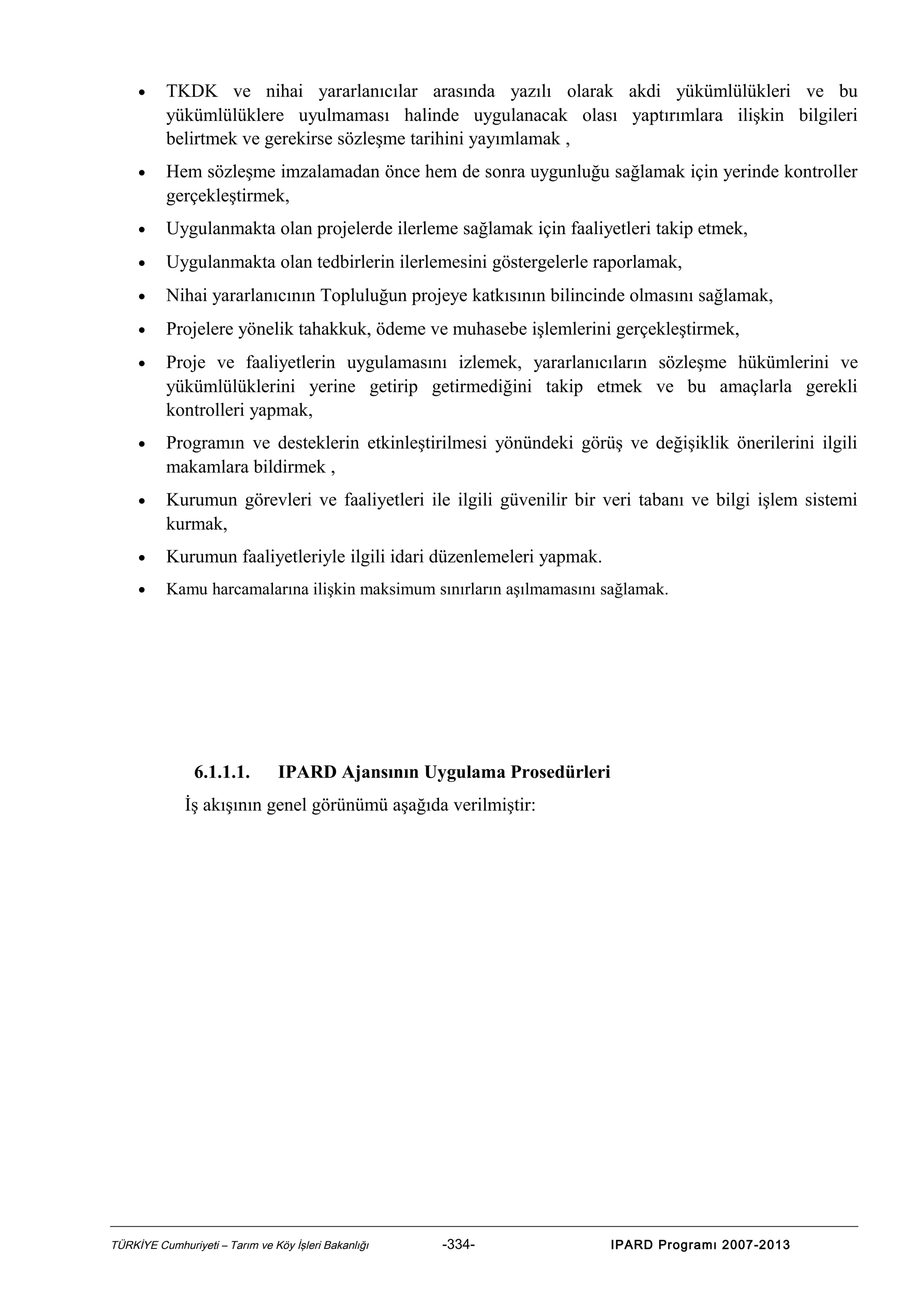 •

TKDK ve nihai yararlanıcılar arasında yazılı olarak akdi yükümlülükleri ve bu
yükümlülüklere uyulmaması halinde uygulanacak olası yaptırımlara ilişkin bilgileri
belirtmek ve gerekirse sözleşme tarihini yayımlamak ,

•

Hem sözleşme imzalamadan önce hem de sonra uygunluğu sağlamak için yerinde kontroller
gerçekleştirmek,

•

Uygulanmakta olan projelerde ilerleme sağlamak için faaliyetleri takip etmek,

•

Uygulanmakta olan tedbirlerin ilerlemesini göstergelerle raporlamak,

•

Nihai yararlanıcının Topluluğun projeye katkısının bilincinde olmasını sağlamak,

•

Projelere yönelik tahakkuk, ödeme ve muhasebe işlemlerini gerçekleştirmek,

•

Proje ve faaliyetlerin uygulamasını izlemek, yararlanıcıların sözleşme hükümlerini ve
yükümlülüklerini yerine getirip getirmediğini takip etmek ve bu amaçlarla gerekli
kontrolleri yapmak,

•

Programın ve desteklerin etkinleştirilmesi yönündeki görüş ve değişiklik önerilerini ilgili
makamlara bildirmek ,

•

Kurumun görevleri ve faaliyetleri ile ilgili güvenilir bir veri tabanı ve bilgi işlem sistemi
kurmak,

•

Kurumun faaliyetleriyle ilgili idari düzenlemeleri yapmak.

•

Kamu harcamalarına ilişkin maksimum sınırların aşılmamasını sağlamak.

6.1.1.1.

IPARD Ajansının Uygulama Prosedürleri

İş akışının genel görünümü aşağıda verilmiştir:

TÜRKİYE Cumhuriyeti – Tarım ve Köy İşleri Bakanlığı

-334-

IPARD Programı 2007-2013

 