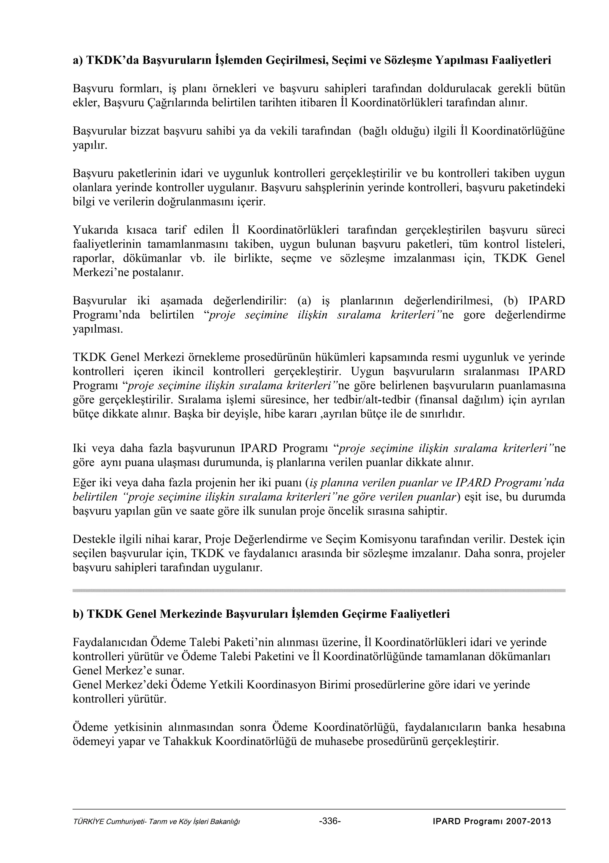 a) TKDK’da Başvuruların İşlemden Geçirilmesi, Seçimi ve Sözleşme Yapılması Faaliyetleri
Başvuru formları, iş planı örnekleri ve başvuru sahipleri tarafından doldurulacak gerekli bütün
ekler, Başvuru Çağrılarında belirtilen tarihten itibaren İl Koordinatörlükleri tarafından alınır.
Başvurular bizzat başvuru sahibi ya da vekili tarafından (bağlı olduğu) ilgili İl Koordinatörlüğüne
yapılır.
Başvuru paketlerinin idari ve uygunluk kontrolleri gerçekleştirilir ve bu kontrolleri takiben uygun
olanlara yerinde kontroller uygulanır. Başvuru sahşplerinin yerinde kontrolleri, başvuru paketindeki
bilgi ve verilerin doğrulanmasını içerir.
Yukarıda kısaca tarif edilen İl Koordinatörlükleri tarafından gerçekleştirilen başvuru süreci
faaliyetlerinin tamamlanmasını takiben, uygun bulunan başvuru paketleri, tüm kontrol listeleri,
raporlar, dökümanlar vb. ile birlikte, seçme ve sözleşme imzalanması için, TKDK Genel
Merkezi’ne postalanır.
Başvurular iki aşamada değerlendirilir: (a) iş planlarının değerlendirilmesi, (b) IPARD
Programı’nda belirtilen “proje seçimine ilişkin sıralama kriterleri”ne gore değerlendirme
yapılması.
TKDK Genel Merkezi örnekleme prosedürünün hükümleri kapsamında resmi uygunluk ve yerinde
kontrolleri içeren ikincil kontrolleri gerçekleştirir. Uygun başvuruların sıralanması IPARD
Programı “proje seçimine ilişkin sıralama kriterleri”ne göre belirlenen başvuruların puanlamasına
göre gerçekleştirilir. Sıralama işlemi süresince, her tedbir/alt-tedbir (finansal dağılım) için ayrılan
bütçe dikkate alınır. Başka bir deyişle, hibe kararı ,ayrılan bütçe ile de sınırlıdır.
Iki veya daha fazla başvurunun IPARD Programı “proje seçimine ilişkin sıralama kriterleri”ne
göre aynı puana ulaşması durumunda, iş planlarına verilen puanlar dikkate alınır.
Eğer iki veya daha fazla projenin her iki puanı (iş planına verilen puanlar ve IPARD Programı’nda
belirtilen “proje seçimine ilişkin sıralama kriterleri”ne göre verilen puanlar) eşit ise, bu durumda
başvuru yapılan gün ve saate göre ilk sunulan proje öncelik sırasına sahiptir.
Destekle ilgili nihai karar, Proje Değerlendirme ve Seçim Komisyonu tarafından verilir. Destek için
seçilen başvurular için, TKDK ve faydalanıcı arasında bir sözleşme imzalanır. Daha sonra, projeler
başvuru sahipleri tarafından uygulanır.

b) TKDK Genel Merkezinde Başvuruları İşlemden Geçirme Faaliyetleri
Faydalanıcıdan Ödeme Talebi Paketi’nin alınması üzerine, İl Koordinatörlükleri idari ve yerinde
kontrolleri yürütür ve Ödeme Talebi Paketini ve İl Koordinatörlüğünde tamamlanan dökümanları
Genel Merkez’e sunar.
Genel Merkez’deki Ödeme Yetkili Koordinasyon Birimi prosedürlerine göre idari ve yerinde
kontrolleri yürütür.
Ödeme yetkisinin alınmasından sonra Ödeme Koordinatörlüğü, faydalanıcıların banka hesabına
ödemeyi yapar ve Tahakkuk Koordinatörlüğü de muhasebe prosedürünü gerçekleştirir.

TÜRKİYE Cumhuriyeti- Tarım ve Köy İşleri Bakanlığı

-336-

IPARD Programı 2007-2013

 