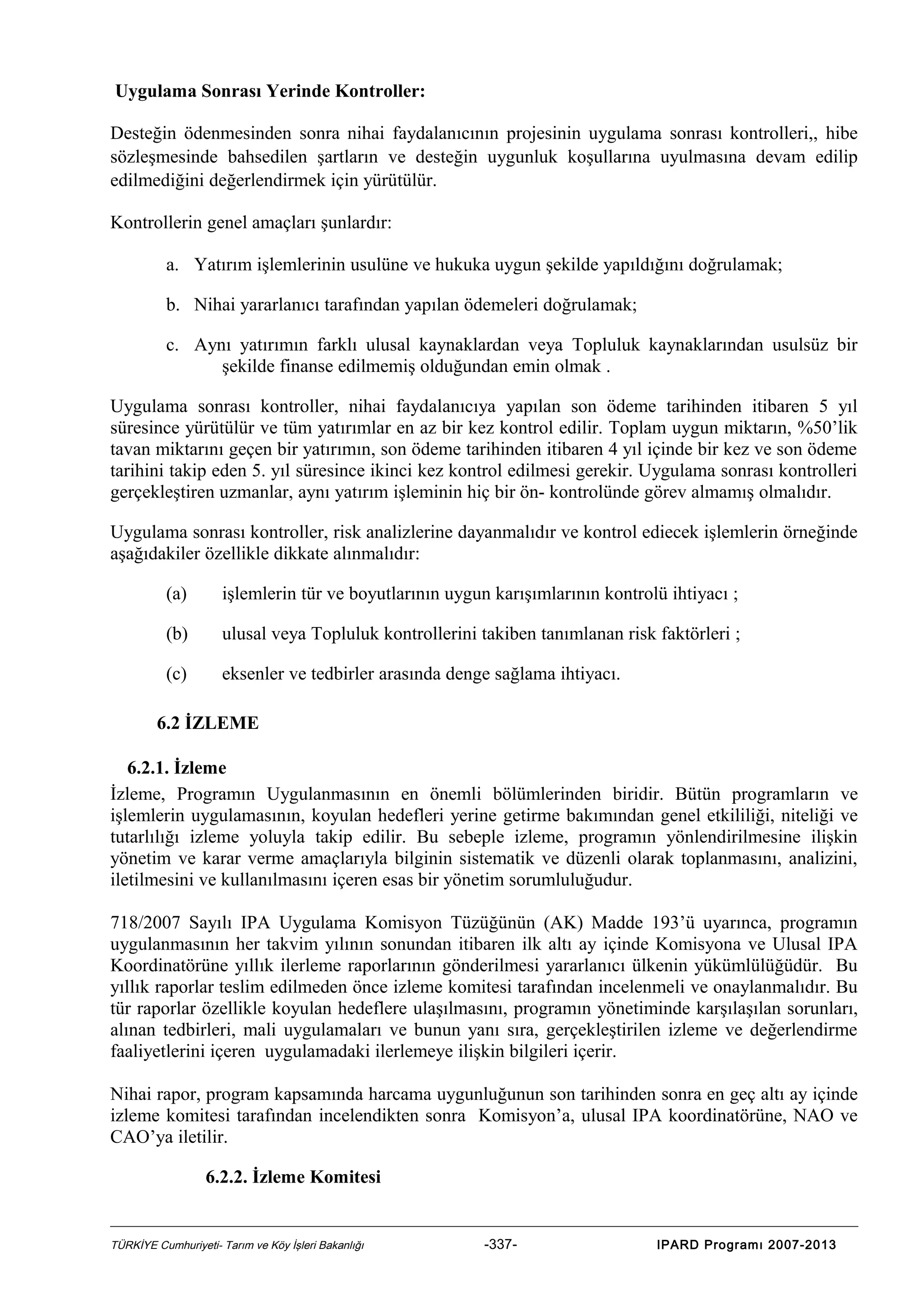 Uygulama Sonrası Yerinde Kontroller:
Desteğin ödenmesinden sonra nihai faydalanıcının projesinin uygulama sonrası kontrolleri,, hibe
sözleşmesinde bahsedilen şartların ve desteğin uygunluk koşullarına uyulmasına devam edilip
edilmediğini değerlendirmek için yürütülür.
Kontrollerin genel amaçları şunlardır:
a. Yatırım işlemlerinin usulüne ve hukuka uygun şekilde yapıldığını doğrulamak;
b. Nihai yararlanıcı tarafından yapılan ödemeleri doğrulamak;
c. Aynı yatırımın farklı ulusal kaynaklardan veya Topluluk kaynaklarından usulsüz bir
şekilde finanse edilmemiş olduğundan emin olmak .
Uygulama sonrası kontroller, nihai faydalanıcıya yapılan son ödeme tarihinden itibaren 5 yıl
süresince yürütülür ve tüm yatırımlar en az bir kez kontrol edilir. Toplam uygun miktarın, %50’lik
tavan miktarını geçen bir yatırımın, son ödeme tarihinden itibaren 4 yıl içinde bir kez ve son ödeme
tarihini takip eden 5. yıl süresince ikinci kez kontrol edilmesi gerekir. Uygulama sonrası kontrolleri
gerçekleştiren uzmanlar, aynı yatırım işleminin hiç bir ön- kontrolünde görev almamış olmalıdır.
Uygulama sonrası kontroller, risk analizlerine dayanmalıdır ve kontrol ediecek işlemlerin örneğinde
aşağıdakiler özellikle dikkate alınmalıdır:
(a)

işlemlerin tür ve boyutlarının uygun karışımlarının kontrolü ihtiyacı ;

(b)

ulusal veya Topluluk kontrollerini takiben tanımlanan risk faktörleri ;

(c)

eksenler ve tedbirler arasında denge sağlama ihtiyacı.

6.2 İZLEME
6.2.1. İzleme
İzleme, Programın Uygulanmasının en önemli bölümlerinden biridir. Bütün programların ve
işlemlerin uygulamasının, koyulan hedefleri yerine getirme bakımından genel etkililiği, niteliği ve
tutarlılığı izleme yoluyla takip edilir. Bu sebeple izleme, programın yönlendirilmesine ilişkin
yönetim ve karar verme amaçlarıyla bilginin sistematik ve düzenli olarak toplanmasını, analizini,
iletilmesini ve kullanılmasını içeren esas bir yönetim sorumluluğudur.
718/2007 Sayılı IPA Uygulama Komisyon Tüzüğünün (AK) Madde 193’ü uyarınca, programın
uygulanmasının her takvim yılının sonundan itibaren ilk altı ay içinde Komisyona ve Ulusal IPA
Koordinatörüne yıllık ilerleme raporlarının gönderilmesi yararlanıcı ülkenin yükümlülüğüdür. Bu
yıllık raporlar teslim edilmeden önce izleme komitesi tarafından incelenmeli ve onaylanmalıdır. Bu
tür raporlar özellikle koyulan hedeflere ulaşılmasını, programın yönetiminde karşılaşılan sorunları,
alınan tedbirleri, mali uygulamaları ve bunun yanı sıra, gerçekleştirilen izleme ve değerlendirme
faaliyetlerini içeren uygulamadaki ilerlemeye ilişkin bilgileri içerir.
Nihai rapor, program kapsamında harcama uygunluğunun son tarihinden sonra en geç altı ay içinde
izleme komitesi tarafından incelendikten sonra Komisyon’a, ulusal IPA koordinatörüne, NAO ve
CAO’ya iletilir.
6.2.2. İzleme Komitesi

TÜRKİYE Cumhuriyeti- Tarım ve Köy İşleri Bakanlığı

-337-

IPARD Programı 2007-2013

 