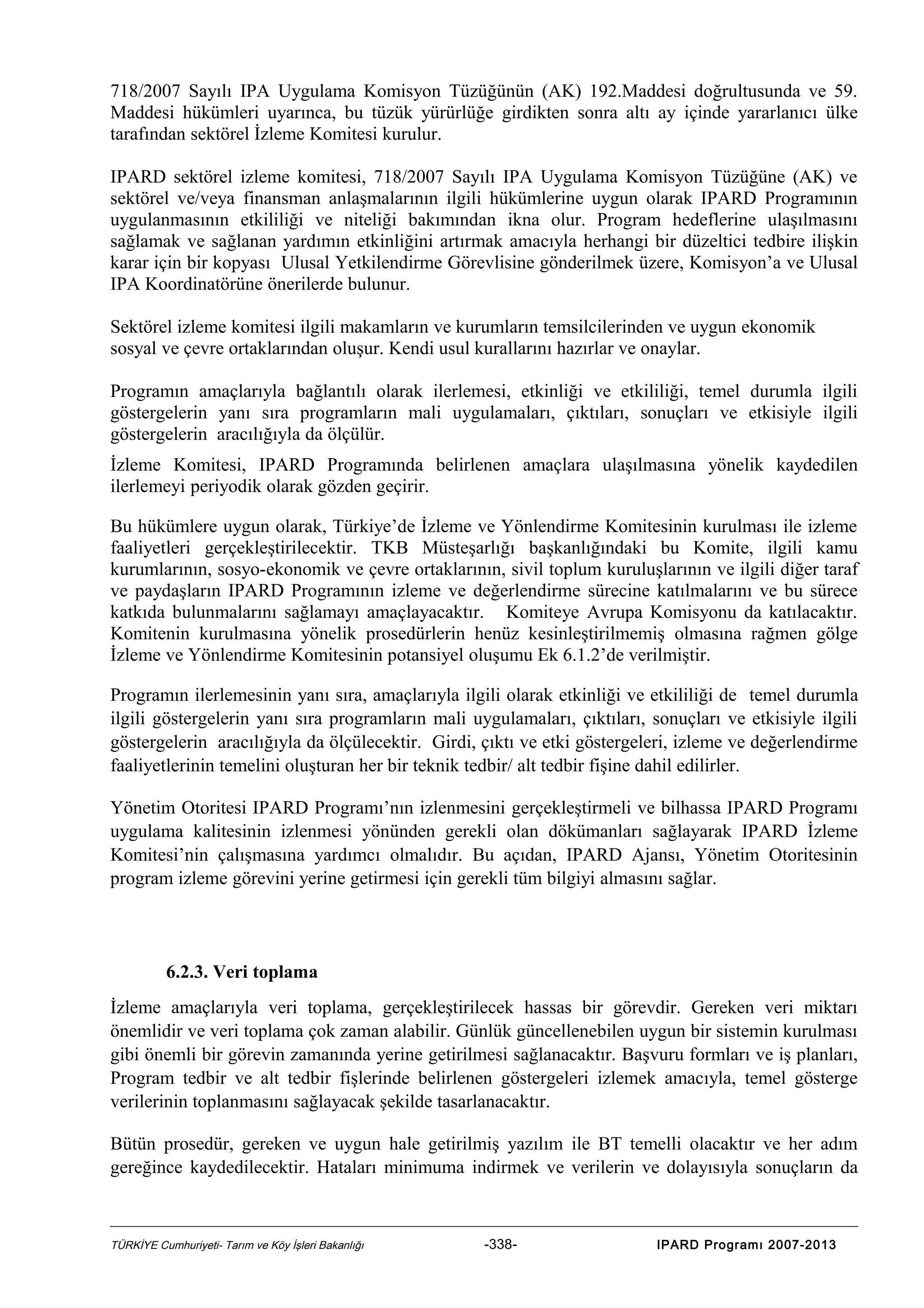 718/2007 Sayılı IPA Uygulama Komisyon Tüzüğünün (AK) 192.Maddesi doğrultusunda ve 59.
Maddesi hükümleri uyarınca, bu tüzük yürürlüğe girdikten sonra altı ay içinde yararlanıcı ülke
tarafından sektörel İzleme Komitesi kurulur.
IPARD sektörel izleme komitesi, 718/2007 Sayılı IPA Uygulama Komisyon Tüzüğüne (AK) ve
sektörel ve/veya finansman anlaşmalarının ilgili hükümlerine uygun olarak IPARD Programının
uygulanmasının etkililiği ve niteliği bakımından ikna olur. Program hedeflerine ulaşılmasını
sağlamak ve sağlanan yardımın etkinliğini artırmak amacıyla herhangi bir düzeltici tedbire ilişkin
karar için bir kopyası Ulusal Yetkilendirme Görevlisine gönderilmek üzere, Komisyon’a ve Ulusal
IPA Koordinatörüne önerilerde bulunur.
Sektörel izleme komitesi ilgili makamların ve kurumların temsilcilerinden ve uygun ekonomik
sosyal ve çevre ortaklarından oluşur. Kendi usul kurallarını hazırlar ve onaylar.
Programın amaçlarıyla bağlantılı olarak ilerlemesi, etkinliği ve etkililiği, temel durumla ilgili
göstergelerin yanı sıra programların mali uygulamaları, çıktıları, sonuçları ve etkisiyle ilgili
göstergelerin aracılığıyla da ölçülür.
İzleme Komitesi, IPARD Programında belirlenen amaçlara ulaşılmasına yönelik kaydedilen
ilerlemeyi periyodik olarak gözden geçirir.
Bu hükümlere uygun olarak, Türkiye’de İzleme ve Yönlendirme Komitesinin kurulması ile izleme
faaliyetleri gerçekleştirilecektir. TKB Müsteşarlığı başkanlığındaki bu Komite, ilgili kamu
kurumlarının, sosyo-ekonomik ve çevre ortaklarının, sivil toplum kuruluşlarının ve ilgili diğer taraf
ve paydaşların IPARD Programının izleme ve değerlendirme sürecine katılmalarını ve bu sürece
katkıda bulunmalarını sağlamayı amaçlayacaktır. Komiteye Avrupa Komisyonu da katılacaktır.
Komitenin kurulmasına yönelik prosedürlerin henüz kesinleştirilmemiş olmasına rağmen gölge
İzleme ve Yönlendirme Komitesinin potansiyel oluşumu Ek 6.1.2’de verilmiştir.
Programın ilerlemesinin yanı sıra, amaçlarıyla ilgili olarak etkinliği ve etkililiği de temel durumla
ilgili göstergelerin yanı sıra programların mali uygulamaları, çıktıları, sonuçları ve etkisiyle ilgili
göstergelerin aracılığıyla da ölçülecektir. Girdi, çıktı ve etki göstergeleri, izleme ve değerlendirme
faaliyetlerinin temelini oluşturan her bir teknik tedbir/ alt tedbir fişine dahil edilirler.
Yönetim Otoritesi IPARD Programı’nın izlenmesini gerçekleştirmeli ve bilhassa IPARD Programı
uygulama kalitesinin izlenmesi yönünden gerekli olan dökümanları sağlayarak IPARD İzleme
Komitesi’nin çalışmasına yardımcı olmalıdır. Bu açıdan, IPARD Ajansı, Yönetim Otoritesinin
program izleme görevini yerine getirmesi için gerekli tüm bilgiyi almasını sağlar.

6.2.3. Veri toplama
İzleme amaçlarıyla veri toplama, gerçekleştirilecek hassas bir görevdir. Gereken veri miktarı
önemlidir ve veri toplama çok zaman alabilir. Günlük güncellenebilen uygun bir sistemin kurulması
gibi önemli bir görevin zamanında yerine getirilmesi sağlanacaktır. Başvuru formları ve iş planları,
Program tedbir ve alt tedbir fişlerinde belirlenen göstergeleri izlemek amacıyla, temel gösterge
verilerinin toplanmasını sağlayacak şekilde tasarlanacaktır.
Bütün prosedür, gereken ve uygun hale getirilmiş yazılım ile BT temelli olacaktır ve her adım
gereğince kaydedilecektir. Hataları minimuma indirmek ve verilerin ve dolayısıyla sonuçların da

TÜRKİYE Cumhuriyeti- Tarım ve Köy İşleri Bakanlığı

-338-

IPARD Programı 2007-2013

 
