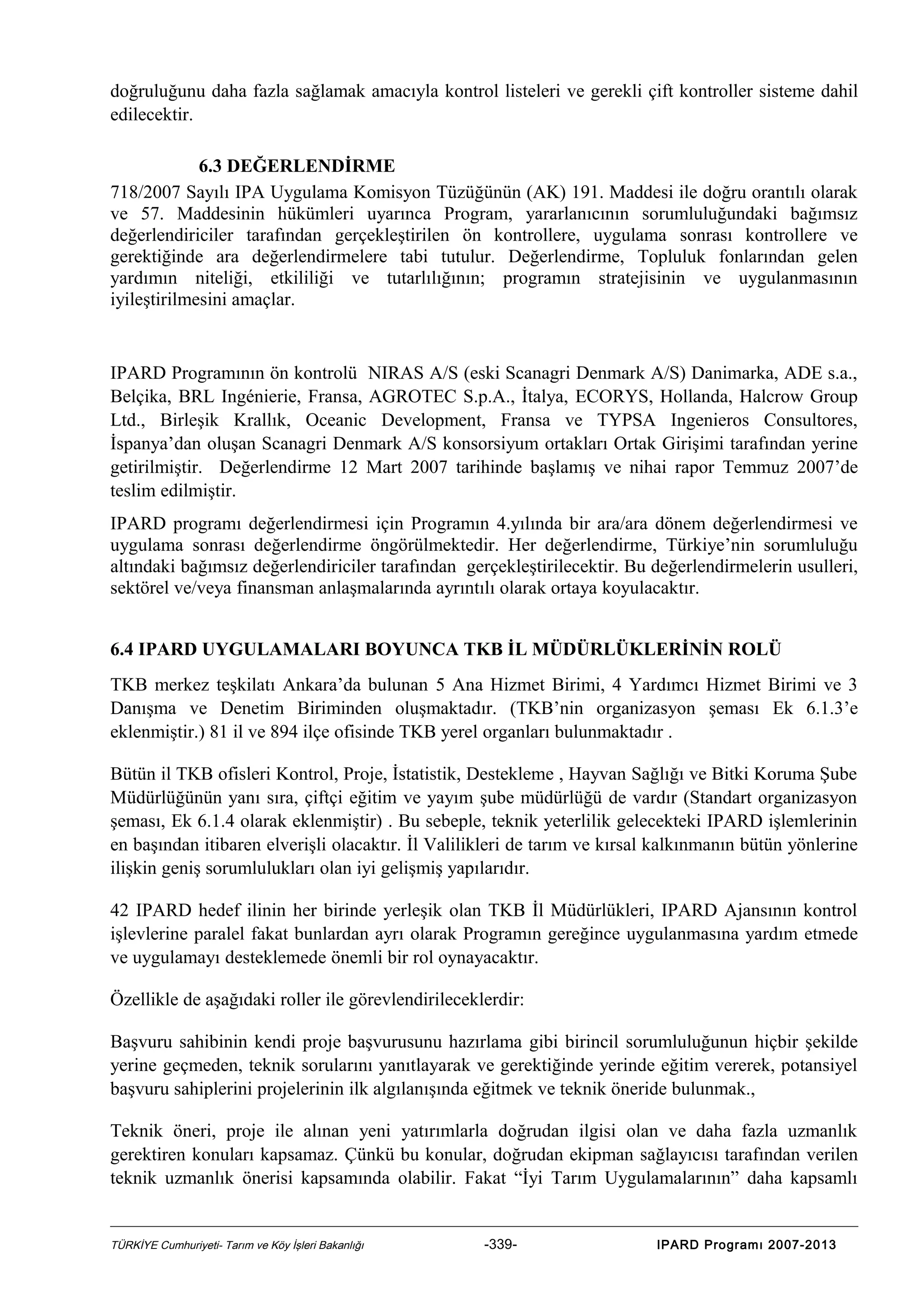 doğruluğunu daha fazla sağlamak amacıyla kontrol listeleri ve gerekli çift kontroller sisteme dahil
edilecektir.
6.3 DEĞERLENDİRME
718/2007 Sayılı IPA Uygulama Komisyon Tüzüğünün (AK) 191. Maddesi ile doğru orantılı olarak
ve 57. Maddesinin hükümleri uyarınca Program, yararlanıcının sorumluluğundaki bağımsız
değerlendiriciler tarafından gerçekleştirilen ön kontrollere, uygulama sonrası kontrollere ve
gerektiğinde ara değerlendirmelere tabi tutulur. Değerlendirme, Topluluk fonlarından gelen
yardımın niteliği, etkililiği ve tutarlılığının; programın stratejisinin ve uygulanmasının
iyileştirilmesini amaçlar.

IPARD Programının ön kontrolü NIRAS A/S (eski Scanagri Denmark A/S) Danimarka, ADE s.a.,
Belçika, BRL Ingénierie, Fransa, AGROTEC S.p.A., İtalya, ECORYS, Hollanda, Halcrow Group
Ltd., Birleşik Krallık, Oceanic Development, Fransa ve TYPSA Ingenieros Consultores,
İspanya’dan oluşan Scanagri Denmark A/S konsorsiyum ortakları Ortak Girişimi tarafından yerine
getirilmiştir. Değerlendirme 12 Mart 2007 tarihinde başlamış ve nihai rapor Temmuz 2007’de
teslim edilmiştir.
IPARD programı değerlendirmesi için Programın 4.yılında bir ara/ara dönem değerlendirmesi ve
uygulama sonrası değerlendirme öngörülmektedir. Her değerlendirme, Türkiye’nin sorumluluğu
altındaki bağımsız değerlendiriciler tarafından gerçekleştirilecektir. Bu değerlendirmelerin usulleri,
sektörel ve/veya finansman anlaşmalarında ayrıntılı olarak ortaya koyulacaktır.
6.4 IPARD UYGULAMALARI BOYUNCA TKB İL MÜDÜRLÜKLERİNİN ROLÜ
TKB merkez teşkilatı Ankara’da bulunan 5 Ana Hizmet Birimi, 4 Yardımcı Hizmet Birimi ve 3
Danışma ve Denetim Biriminden oluşmaktadır. (TKB’nin organizasyon şeması Ek 6.1.3’e
eklenmiştir.) 81 il ve 894 ilçe ofisinde TKB yerel organları bulunmaktadır .
Bütün il TKB ofisleri Kontrol, Proje, İstatistik, Destekleme , Hayvan Sağlığı ve Bitki Koruma Şube
Müdürlüğünün yanı sıra, çiftçi eğitim ve yayım şube müdürlüğü de vardır (Standart organizasyon
şeması, Ek 6.1.4 olarak eklenmiştir) . Bu sebeple, teknik yeterlilik gelecekteki IPARD işlemlerinin
en başından itibaren elverişli olacaktır. İl Valilikleri de tarım ve kırsal kalkınmanın bütün yönlerine
ilişkin geniş sorumlulukları olan iyi gelişmiş yapılarıdır.
42 IPARD hedef ilinin her birinde yerleşik olan TKB İl Müdürlükleri, IPARD Ajansının kontrol
işlevlerine paralel fakat bunlardan ayrı olarak Programın gereğince uygulanmasına yardım etmede
ve uygulamayı desteklemede önemli bir rol oynayacaktır.
Özellikle de aşağıdaki roller ile görevlendirileceklerdir:
Başvuru sahibinin kendi proje başvurusunu hazırlama gibi birincil sorumluluğunun hiçbir şekilde
yerine geçmeden, teknik sorularını yanıtlayarak ve gerektiğinde yerinde eğitim vererek, potansiyel
başvuru sahiplerini projelerinin ilk algılanışında eğitmek ve teknik öneride bulunmak.,
Teknik öneri, proje ile alınan yeni yatırımlarla doğrudan ilgisi olan ve daha fazla uzmanlık
gerektiren konuları kapsamaz. Çünkü bu konular, doğrudan ekipman sağlayıcısı tarafından verilen
teknik uzmanlık önerisi kapsamında olabilir. Fakat “İyi Tarım Uygulamalarının” daha kapsamlı

TÜRKİYE Cumhuriyeti- Tarım ve Köy İşleri Bakanlığı

-339-

IPARD Programı 2007-2013

 