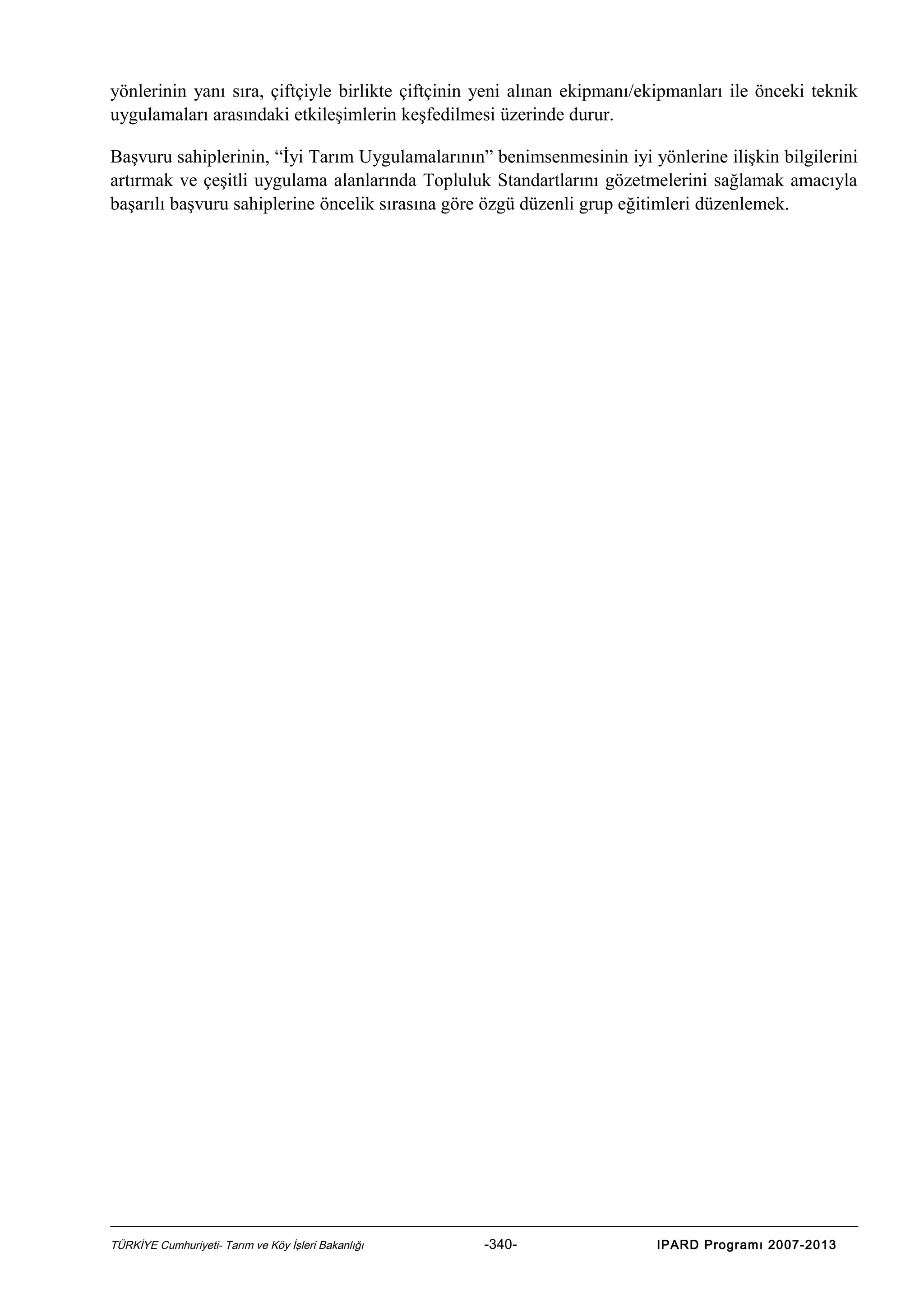 yönlerinin yanı sıra, çiftçiyle birlikte çiftçinin yeni alınan ekipmanı/ekipmanları ile önceki teknik
uygulamaları arasındaki etkileşimlerin keşfedilmesi üzerinde durur.
Başvuru sahiplerinin, “İyi Tarım Uygulamalarının” benimsenmesinin iyi yönlerine ilişkin bilgilerini
artırmak ve çeşitli uygulama alanlarında Topluluk Standartlarını gözetmelerini sağlamak amacıyla
başarılı başvuru sahiplerine öncelik sırasına göre özgü düzenli grup eğitimleri düzenlemek.

TÜRKİYE Cumhuriyeti- Tarım ve Köy İşleri Bakanlığı

-340-

IPARD Programı 2007-2013

 