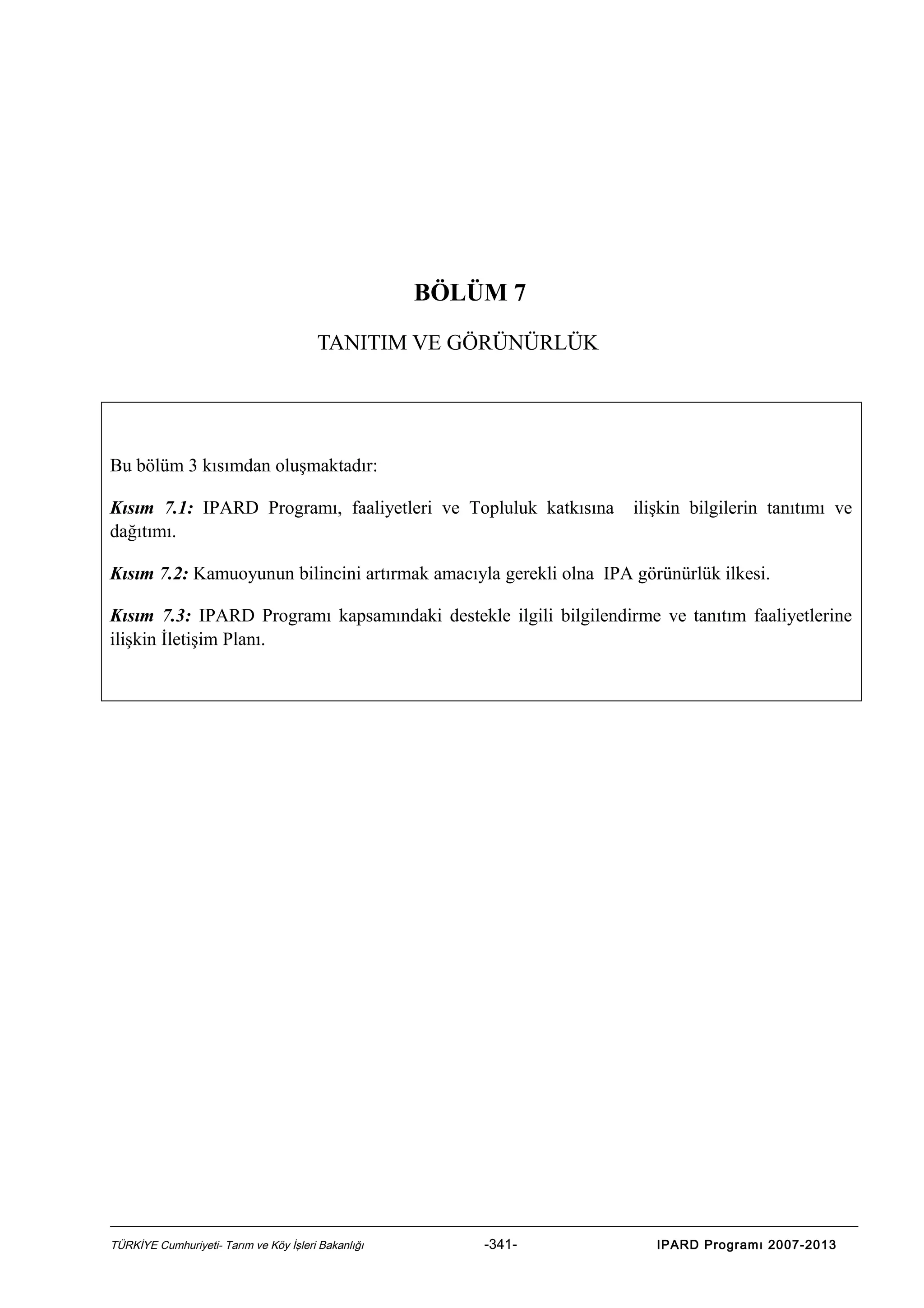 BÖLÜM 7
TANITIM VE GÖRÜNÜRLÜK

Bu bölüm 3 kısımdan oluşmaktadır:
Kısım 7.1: IPARD Programı, faaliyetleri ve Topluluk katkısına
dağıtımı.

ilişkin bilgilerin tanıtımı ve

Kısım 7.2: Kamuoyunun bilincini artırmak amacıyla gerekli olna IPA görünürlük ilkesi.
Kısım 7.3: IPARD Programı kapsamındaki destekle ilgili bilgilendirme ve tanıtım faaliyetlerine
ilişkin İletişim Planı.

TÜRKİYE Cumhuriyeti- Tarım ve Köy İşleri Bakanlığı

-341-

IPARD Programı 2007-2013

 