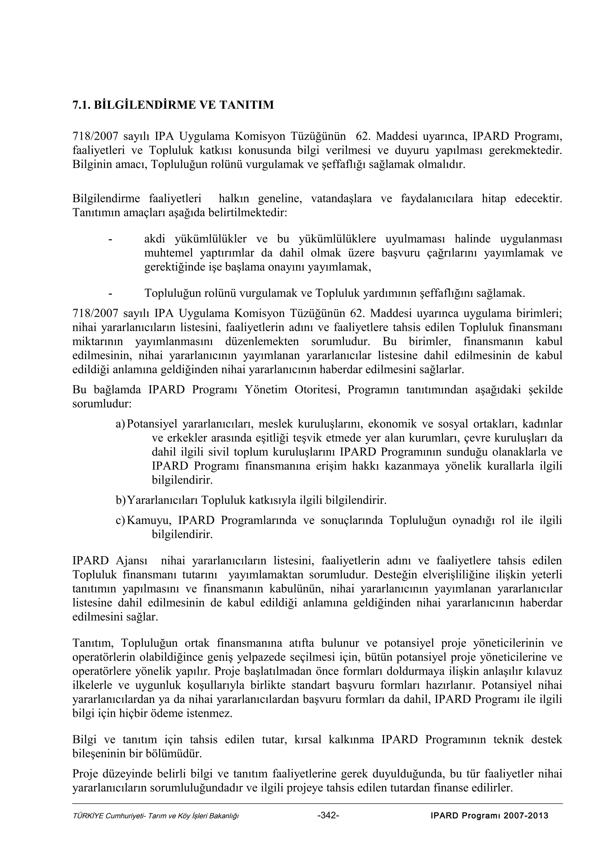 7.1. BİLGİLENDİRME VE TANITIM
718/2007 sayılı IPA Uygulama Komisyon Tüzüğünün 62. Maddesi uyarınca, IPARD Programı,
faaliyetleri ve Topluluk katkısı konusunda bilgi verilmesi ve duyuru yapılması gerekmektedir.
Bilginin amacı, Topluluğun rolünü vurgulamak ve şeffaflığı sağlamak olmalıdır.
Bilgilendirme faaliyetleri halkın geneline, vatandaşlara ve faydalanıcılara hitap edecektir.
Tanıtımın amaçları aşağıda belirtilmektedir:
-

akdi yükümlülükler ve bu yükümlülüklere uyulmaması halinde uygulanması
muhtemel yaptırımlar da dahil olmak üzere başvuru çağrılarını yayımlamak ve
gerektiğinde işe başlama onayını yayımlamak,

-

Topluluğun rolünü vurgulamak ve Topluluk yardımının şeffaflığını sağlamak.

718/2007 sayılı IPA Uygulama Komisyon Tüzüğünün 62. Maddesi uyarınca uygulama birimleri;
nihai yararlanıcıların listesini, faaliyetlerin adını ve faaliyetlere tahsis edilen Topluluk finansmanı
miktarının yayımlanmasını düzenlemekten sorumludur. Bu birimler, finansmanın kabul
edilmesinin, nihai yararlanıcının yayımlanan yararlanıcılar listesine dahil edilmesinin de kabul
edildiği anlamına geldiğinden nihai yararlanıcının haberdar edilmesini sağlarlar.
Bu bağlamda IPARD Programı Yönetim Otoritesi, Programın tanıtımından aşağıdaki şekilde
sorumludur:
a) Potansiyel yararlanıcıları, meslek kuruluşlarını, ekonomik ve sosyal ortakları, kadınlar
ve erkekler arasında eşitliği teşvik etmede yer alan kurumları, çevre kuruluşları da
dahil ilgili sivil toplum kuruluşlarını IPARD Programının sunduğu olanaklarla ve
IPARD Programı finansmanına erişim hakkı kazanmaya yönelik kurallarla ilgili
bilgilendirir.
b)Yararlanıcıları Topluluk katkısıyla ilgili bilgilendirir.
c) Kamuyu, IPARD Programlarında ve sonuçlarında Topluluğun oynadığı rol ile ilgili
bilgilendirir.
IPARD Ajansı nihai yararlanıcıların listesini, faaliyetlerin adını ve faaliyetlere tahsis edilen
Topluluk finansmanı tutarını yayımlamaktan sorumludur. Desteğin elverişliliğine ilişkin yeterli
tanıtımın yapılmasını ve finansmanın kabulünün, nihai yararlanıcının yayımlanan yararlanıcılar
listesine dahil edilmesinin de kabul edildiği anlamına geldiğinden nihai yararlanıcının haberdar
edilmesini sağlar.
Tanıtım, Topluluğun ortak finansmanına atıfta bulunur ve potansiyel proje yöneticilerinin ve
operatörlerin olabildiğince geniş yelpazede seçilmesi için, bütün potansiyel proje yöneticilerine ve
operatörlere yönelik yapılır. Proje başlatılmadan önce formları doldurmaya ilişkin anlaşılır kılavuz
ilkelerle ve uygunluk koşullarıyla birlikte standart başvuru formları hazırlanır. Potansiyel nihai
yararlanıcılardan ya da nihai yararlanıcılardan başvuru formları da dahil, IPARD Programı ile ilgili
bilgi için hiçbir ödeme istenmez.
Bilgi ve tanıtım için tahsis edilen tutar, kırsal kalkınma IPARD Programının teknik destek
bileşeninin bir bölümüdür.
Proje düzeyinde belirli bilgi ve tanıtım faaliyetlerine gerek duyulduğunda, bu tür faaliyetler nihai
yararlanıcıların sorumluluğundadır ve ilgili projeye tahsis edilen tutardan finanse edilirler.
TÜRKİYE Cumhuriyeti- Tarım ve Köy İşleri Bakanlığı

-342-

IPARD Programı 2007-2013

 
