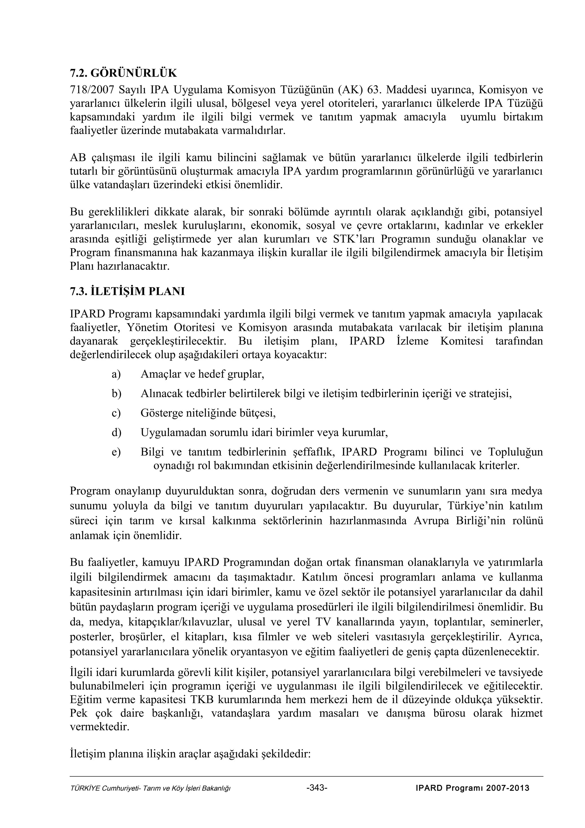 7.2. GÖRÜNÜRLÜK
718/2007 Sayılı IPA Uygulama Komisyon Tüzüğünün (AK) 63. Maddesi uyarınca, Komisyon ve
yararlanıcı ülkelerin ilgili ulusal, bölgesel veya yerel otoriteleri, yararlanıcı ülkelerde IPA Tüzüğü
kapsamındaki yardım ile ilgili bilgi vermek ve tanıtım yapmak amacıyla uyumlu birtakım
faaliyetler üzerinde mutabakata varmalıdırlar.
AB çalışması ile ilgili kamu bilincini sağlamak ve bütün yararlanıcı ülkelerde ilgili tedbirlerin
tutarlı bir görüntüsünü oluşturmak amacıyla IPA yardım programlarının görünürlüğü ve yararlanıcı
ülke vatandaşları üzerindeki etkisi önemlidir.
Bu gereklilikleri dikkate alarak, bir sonraki bölümde ayrıntılı olarak açıklandığı gibi, potansiyel
yararlanıcıları, meslek kuruluşlarını, ekonomik, sosyal ve çevre ortaklarını, kadınlar ve erkekler
arasında eşitliği geliştirmede yer alan kurumları ve STK’ları Programın sunduğu olanaklar ve
Program finansmanına hak kazanmaya ilişkin kurallar ile ilgili bilgilendirmek amacıyla bir İletişim
Planı hazırlanacaktır.
7.3. İLETİŞİM PLANI
IPARD Programı kapsamındaki yardımla ilgili bilgi vermek ve tanıtım yapmak amacıyla yapılacak
faaliyetler, Yönetim Otoritesi ve Komisyon arasında mutabakata varılacak bir iletişim planına
dayanarak gerçekleştirilecektir. Bu iletişim planı, IPARD İzleme Komitesi tarafından
değerlendirilecek olup aşağıdakileri ortaya koyacaktır:
a)

Amaçlar ve hedef gruplar,

b)

Alınacak tedbirler belirtilerek bilgi ve iletişim tedbirlerinin içeriği ve stratejisi,

c)

Gösterge niteliğinde bütçesi,

d)

Uygulamadan sorumlu idari birimler veya kurumlar,

e)

Bilgi ve tanıtım tedbirlerinin şeffaflık, IPARD Programı bilinci ve Topluluğun
oynadığı rol bakımından etkisinin değerlendirilmesinde kullanılacak kriterler.

Program onaylanıp duyurulduktan sonra, doğrudan ders vermenin ve sunumların yanı sıra medya
sunumu yoluyla da bilgi ve tanıtım duyuruları yapılacaktır. Bu duyurular, Türkiye’nin katılım
süreci için tarım ve kırsal kalkınma sektörlerinin hazırlanmasında Avrupa Birliği’nin rolünü
anlamak için önemlidir.
Bu faaliyetler, kamuyu IPARD Programından doğan ortak finansman olanaklarıyla ve yatırımlarla
ilgili bilgilendirmek amacını da taşımaktadır. Katılım öncesi programları anlama ve kullanma
kapasitesinin artırılması için idari birimler, kamu ve özel sektör ile potansiyel yararlanıcılar da dahil
bütün paydaşların program içeriği ve uygulama prosedürleri ile ilgili bilgilendirilmesi önemlidir. Bu
da, medya, kitapçıklar/kılavuzlar, ulusal ve yerel TV kanallarında yayın, toplantılar, seminerler,
posterler, broşürler, el kitapları, kısa filmler ve web siteleri vasıtasıyla gerçekleştirilir. Ayrıca,
potansiyel yararlanıcılara yönelik oryantasyon ve eğitim faaliyetleri de geniş çapta düzenlenecektir.
İlgili idari kurumlarda görevli kilit kişiler, potansiyel yararlanıcılara bilgi verebilmeleri ve tavsiyede
bulunabilmeleri için programın içeriği ve uygulanması ile ilgili bilgilendirilecek ve eğitilecektir.
Eğitim verme kapasitesi TKB kurumlarında hem merkezi hem de il düzeyinde oldukça yüksektir.
Pek çok daire başkanlığı, vatandaşlara yardım masaları ve danışma bürosu olarak hizmet
vermektedir.
İletişim planına ilişkin araçlar aşağıdaki şekildedir:
TÜRKİYE Cumhuriyeti- Tarım ve Köy İşleri Bakanlığı

-343-

IPARD Programı 2007-2013

 