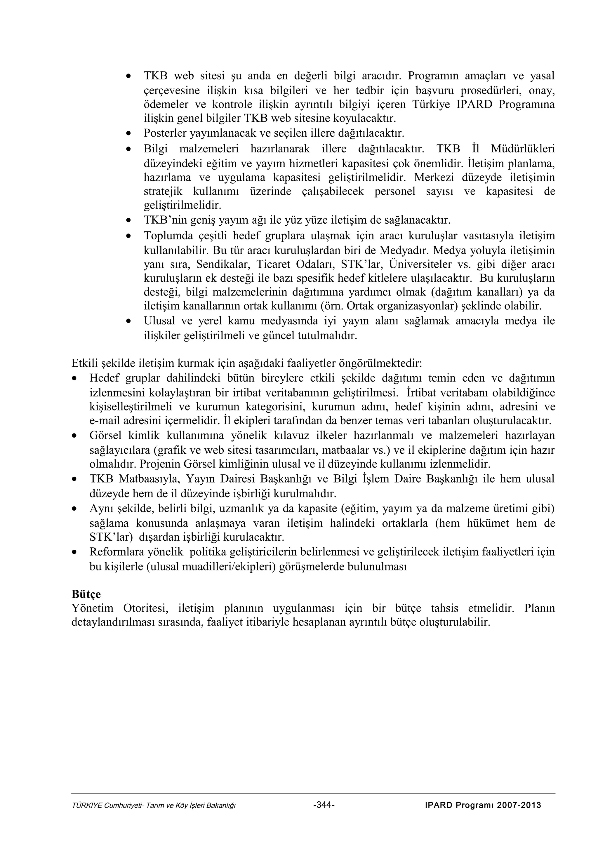 •

•
•

•
•

•

TKB web sitesi şu anda en değerli bilgi aracıdır. Programın amaçları ve yasal
çerçevesine ilişkin kısa bilgileri ve her tedbir için başvuru prosedürleri, onay,
ödemeler ve kontrole ilişkin ayrıntılı bilgiyi içeren Türkiye IPARD Programına
ilişkin genel bilgiler TKB web sitesine koyulacaktır.
Posterler yayımlanacak ve seçilen illere dağıtılacaktır.
Bilgi malzemeleri hazırlanarak illere dağıtılacaktır. TKB İl Müdürlükleri
düzeyindeki eğitim ve yayım hizmetleri kapasitesi çok önemlidir. İletişim planlama,
hazırlama ve uygulama kapasitesi geliştirilmelidir. Merkezi düzeyde iletişimin
stratejik kullanımı üzerinde çalışabilecek personel sayısı ve kapasitesi de
geliştirilmelidir.
TKB’nin geniş yayım ağı ile yüz yüze iletişim de sağlanacaktır.
Toplumda çeşitli hedef gruplara ulaşmak için aracı kuruluşlar vasıtasıyla iletişim
kullanılabilir. Bu tür aracı kuruluşlardan biri de Medyadır. Medya yoluyla iletişimin
yanı sıra, Sendikalar, Ticaret Odaları, STK’lar, Üniversiteler vs. gibi diğer aracı
kuruluşların ek desteği ile bazı spesifik hedef kitlelere ulaşılacaktır. Bu kuruluşların
desteği, bilgi malzemelerinin dağıtımına yardımcı olmak (dağıtım kanalları) ya da
iletişim kanallarının ortak kullanımı (örn. Ortak organizasyonlar) şeklinde olabilir.
Ulusal ve yerel kamu medyasında iyi yayın alanı sağlamak amacıyla medya ile
ilişkiler geliştirilmeli ve güncel tutulmalıdır.

Etkili şekilde iletişim kurmak için aşağıdaki faaliyetler öngörülmektedir:
• Hedef gruplar dahilindeki bütün bireylere etkili şekilde dağıtımı temin eden ve dağıtımın
izlenmesini kolaylaştıran bir irtibat veritabanının geliştirilmesi. İrtibat veritabanı olabildiğince
kişiselleştirilmeli ve kurumun kategorisini, kurumun adını, hedef kişinin adını, adresini ve
e-mail adresini içermelidir. İl ekipleri tarafından da benzer temas veri tabanları oluşturulacaktır.
• Görsel kimlik kullanımına yönelik kılavuz ilkeler hazırlanmalı ve malzemeleri hazırlayan
sağlayıcılara (grafik ve web sitesi tasarımcıları, matbaalar vs.) ve il ekiplerine dağıtım için hazır
olmalıdır. Projenin Görsel kimliğinin ulusal ve il düzeyinde kullanımı izlenmelidir.
• TKB Matbaasıyla, Yayın Dairesi Başkanlığı ve Bilgi İşlem Daire Başkanlığı ile hem ulusal
düzeyde hem de il düzeyinde işbirliği kurulmalıdır.
• Aynı şekilde, belirli bilgi, uzmanlık ya da kapasite (eğitim, yayım ya da malzeme üretimi gibi)
sağlama konusunda anlaşmaya varan iletişim halindeki ortaklarla (hem hükümet hem de
STK’lar) dışardan işbirliği kurulacaktır.
• Reformlara yönelik politika geliştiricilerin belirlenmesi ve geliştirilecek iletişim faaliyetleri için
bu kişilerle (ulusal muadilleri/ekipleri) görüşmelerde bulunulması
Bütçe
Yönetim Otoritesi, iletişim planının uygulanması için bir bütçe tahsis etmelidir. Planın
detaylandırılması sırasında, faaliyet itibariyle hesaplanan ayrıntılı bütçe oluşturulabilir.

TÜRKİYE Cumhuriyeti- Tarım ve Köy İşleri Bakanlığı

-344-

IPARD Programı 2007-2013

 
