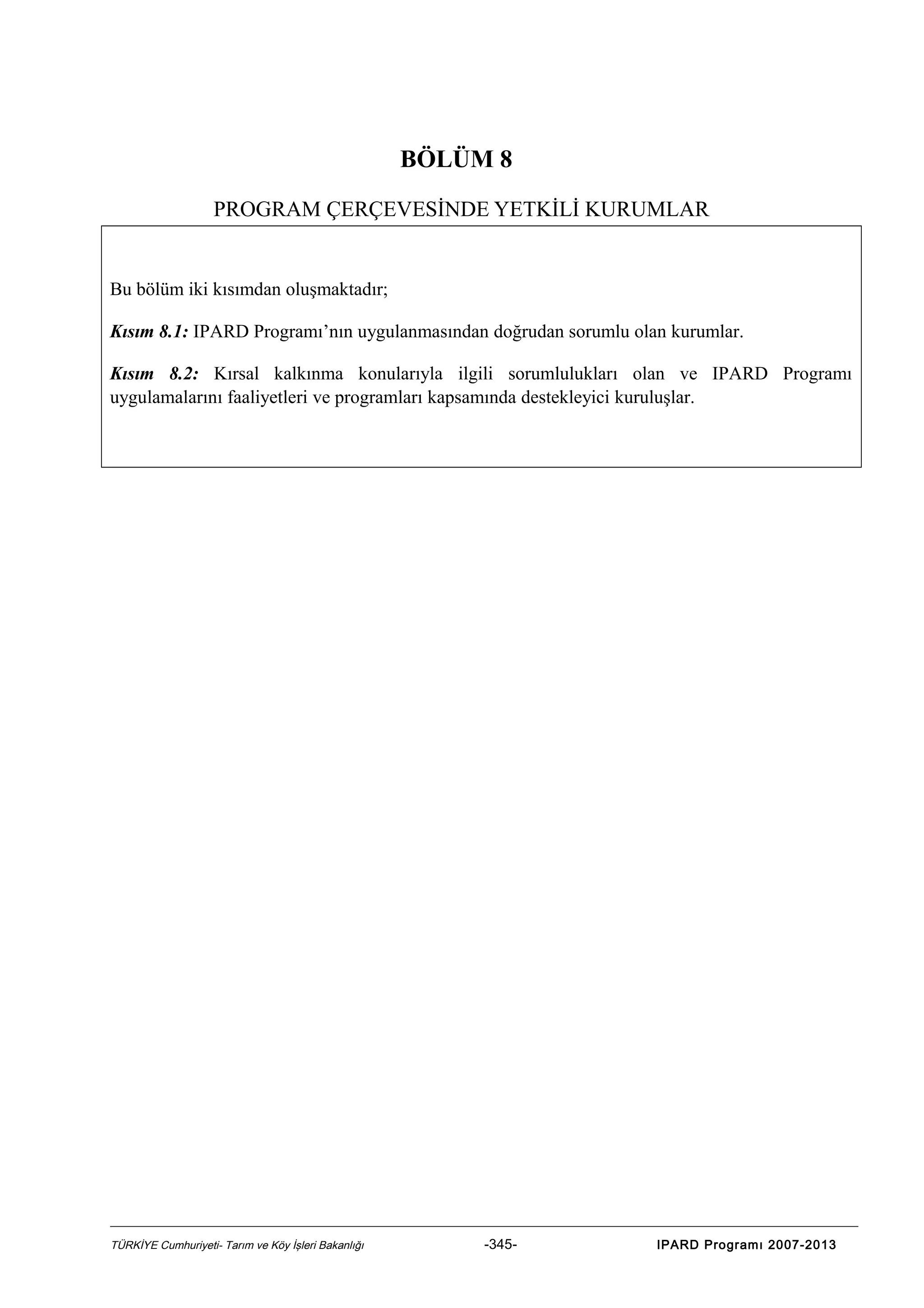 BÖLÜM 8
PROGRAM ÇERÇEVESİNDE YETKİLİ KURUMLAR

Bu bölüm iki kısımdan oluşmaktadır;
Kısım 8.1: IPARD Programı’nın uygulanmasından doğrudan sorumlu olan kurumlar.
Kısım 8.2: Kırsal kalkınma konularıyla ilgili sorumlulukları olan ve IPARD Programı
uygulamalarını faaliyetleri ve programları kapsamında destekleyici kuruluşlar.

TÜRKİYE Cumhuriyeti- Tarım ve Köy İşleri Bakanlığı

-345-

IPARD Programı 2007-2013

 