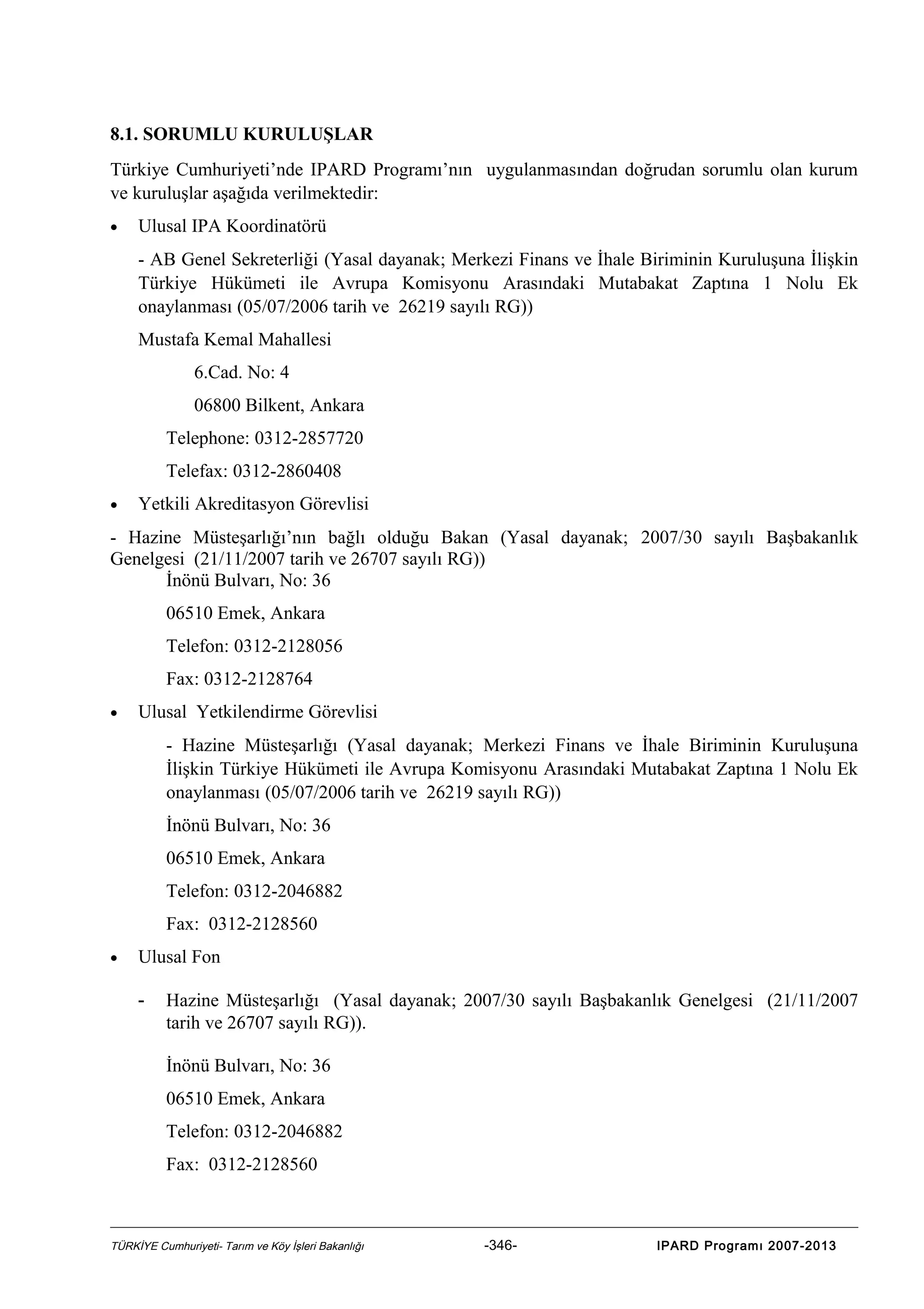 8.1. SORUMLU KURULUŞLAR
Türkiye Cumhuriyeti’nde IPARD Programı’nın uygulanmasından doğrudan sorumlu olan kurum
ve kuruluşlar aşağıda verilmektedir:
•

Ulusal IPA Koordinatörü
- AB Genel Sekreterliği (Yasal dayanak; Merkezi Finans ve İhale Biriminin Kuruluşuna İlişkin
Türkiye Hükümeti ile Avrupa Komisyonu Arasındaki Mutabakat Zaptına 1 Nolu Ek
onaylanması (05/07/2006 tarih ve 26219 sayılı RG))
Mustafa Kemal Mahallesi
6.Cad. No: 4
06800 Bilkent, Ankara
Telephone: 0312-2857720
Telefax: 0312-2860408

•

Yetkili Akreditasyon Görevlisi

- Hazine Müsteşarlığı’nın bağlı olduğu Bakan (Yasal dayanak; 2007/30 sayılı Başbakanlık
Genelgesi (21/11/2007 tarih ve 26707 sayılı RG))
İnönü Bulvarı, No: 36
06510 Emek, Ankara
Telefon: 0312-2128056
Fax: 0312-2128764
•

Ulusal Yetkilendirme Görevlisi
- Hazine Müsteşarlığı (Yasal dayanak; Merkezi Finans ve İhale Biriminin Kuruluşuna
İlişkin Türkiye Hükümeti ile Avrupa Komisyonu Arasındaki Mutabakat Zaptına 1 Nolu Ek
onaylanması (05/07/2006 tarih ve 26219 sayılı RG))
İnönü Bulvarı, No: 36
06510 Emek, Ankara
Telefon: 0312-2046882
Fax: 0312-2128560

•

Ulusal Fon
-

Hazine Müsteşarlığı (Yasal dayanak; 2007/30 sayılı Başbakanlık Genelgesi (21/11/2007
tarih ve 26707 sayılı RG)).
İnönü Bulvarı, No: 36
06510 Emek, Ankara
Telefon: 0312-2046882
Fax: 0312-2128560

TÜRKİYE Cumhuriyeti- Tarım ve Köy İşleri Bakanlığı

-346-

IPARD Programı 2007-2013

 