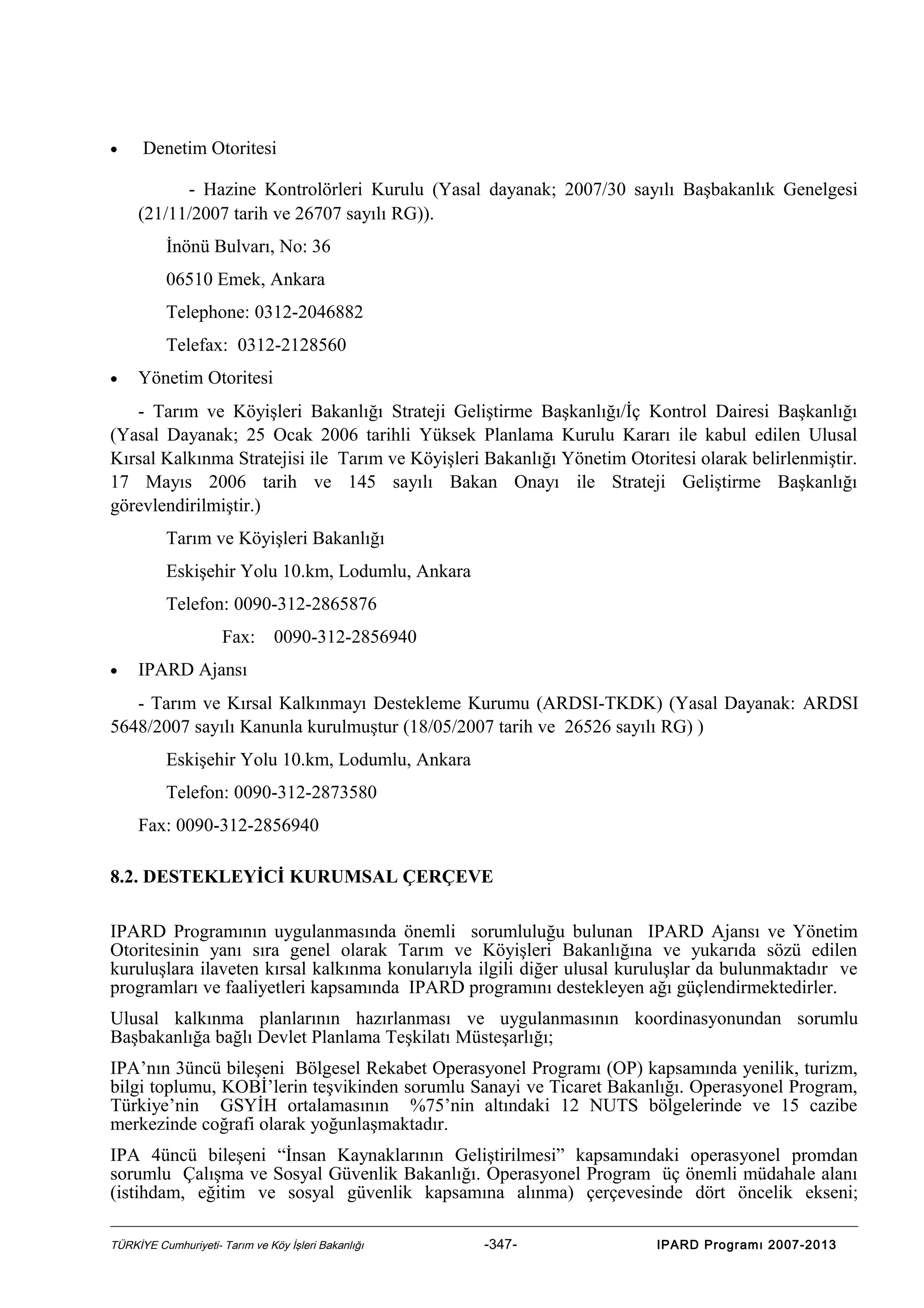 •

Denetim Otoritesi
- Hazine Kontrolörleri Kurulu (Yasal dayanak; 2007/30 sayılı Başbakanlık Genelgesi

(21/11/2007 tarih ve 26707 sayılı RG)).
İnönü Bulvarı, No: 36
06510 Emek, Ankara
Telephone: 0312-2046882
Telefax: 0312-2128560
•

Yönetim Otoritesi

- Tarım ve Köyişleri Bakanlığı Strateji Geliştirme Başkanlığı/İç Kontrol Dairesi Başkanlığı
(Yasal Dayanak; 25 Ocak 2006 tarihli Yüksek Planlama Kurulu Kararı ile kabul edilen Ulusal
Kırsal Kalkınma Stratejisi ile Tarım ve Köyişleri Bakanlığı Yönetim Otoritesi olarak belirlenmiştir.
17 Mayıs 2006 tarih ve 145 sayılı Bakan Onayı ile Strateji Geliştirme Başkanlığı
görevlendirilmiştir.)
Tarım ve Köyişleri Bakanlığı
Eskişehir Yolu 10.km, Lodumlu, Ankara
Telefon: 0090-312-2865876
Fax:
•

0090-312-2856940

IPARD Ajansı

- Tarım ve Kırsal Kalkınmayı Destekleme Kurumu (ARDSI-TKDK) (Yasal Dayanak: ARDSI
5648/2007 sayılı Kanunla kurulmuştur (18/05/2007 tarih ve 26526 sayılı RG) )
Eskişehir Yolu 10.km, Lodumlu, Ankara
Telefon: 0090-312-2873580
Fax: 0090-312-2856940
8.2. DESTEKLEYİCİ KURUMSAL ÇERÇEVE
IPARD Programının uygulanmasında önemli sorumluluğu bulunan IPARD Ajansı ve Yönetim
Otoritesinin yanı sıra genel olarak Tarım ve Köyişleri Bakanlığına ve yukarıda sözü edilen
kuruluşlara ilaveten kırsal kalkınma konularıyla ilgili diğer ulusal kuruluşlar da bulunmaktadır ve
programları ve faaliyetleri kapsamında IPARD programını destekleyen ağı güçlendirmektedirler.
Ulusal kalkınma planlarının hazırlanması ve uygulanmasının koordinasyonundan sorumlu
Başbakanlığa bağlı Devlet Planlama Teşkilatı Müsteşarlığı;
IPA’nın 3üncü bileşeni Bölgesel Rekabet Operasyonel Programı (OP) kapsamında yenilik, turizm,
bilgi toplumu, KOBİ’lerin teşvikinden sorumlu Sanayi ve Ticaret Bakanlığı. Operasyonel Program,
Türkiye’nin GSYİH ortalamasının %75’nin altındaki 12 NUTS bölgelerinde ve 15 cazibe
merkezinde coğrafi olarak yoğunlaşmaktadır.
IPA 4üncü bileşeni “İnsan Kaynaklarının Geliştirilmesi” kapsamındaki operasyonel promdan
sorumlu Çalışma ve Sosyal Güvenlik Bakanlığı. Operasyonel Program üç önemli müdahale alanı
(istihdam, eğitim ve sosyal güvenlik kapsamına alınma) çerçevesinde dört öncelik ekseni;
TÜRKİYE Cumhuriyeti- Tarım ve Köy İşleri Bakanlığı

-347-

IPARD Programı 2007-2013

 