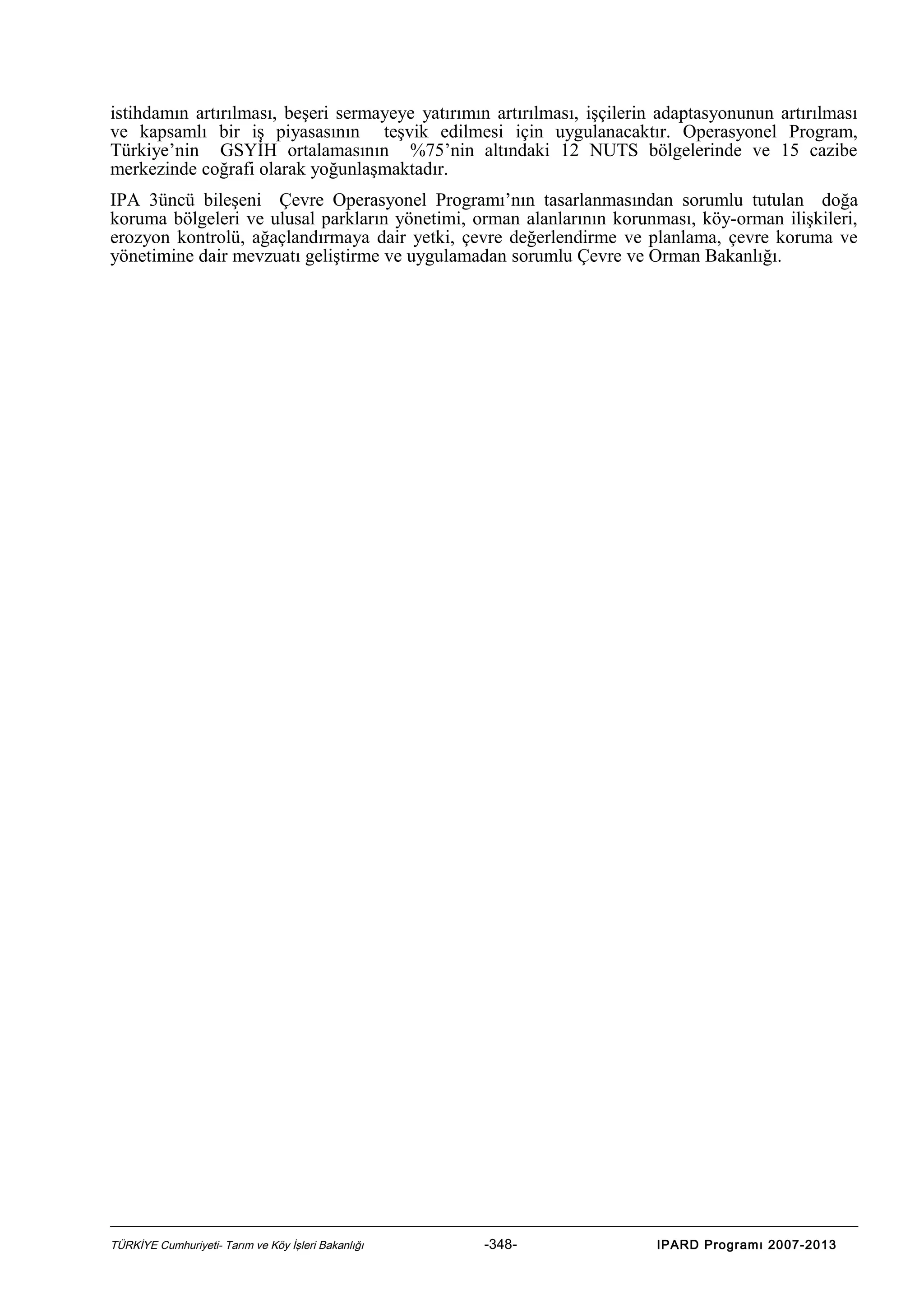 istihdamın artırılması, beşeri sermayeye yatırımın artırılması, işçilerin adaptasyonunun artırılması
ve kapsamlı bir iş piyasasının teşvik edilmesi için uygulanacaktır. Operasyonel Program,
Türkiye’nin GSYİH ortalamasının %75’nin altındaki 12 NUTS bölgelerinde ve 15 cazibe
merkezinde coğrafi olarak yoğunlaşmaktadır.
IPA 3üncü bileşeni Çevre Operasyonel Programı’nın tasarlanmasından sorumlu tutulan doğa
koruma bölgeleri ve ulusal parkların yönetimi, orman alanlarının korunması, köy-orman ilişkileri,
erozyon kontrolü, ağaçlandırmaya dair yetki, çevre değerlendirme ve planlama, çevre koruma ve
yönetimine dair mevzuatı geliştirme ve uygulamadan sorumlu Çevre ve Orman Bakanlığı.

TÜRKİYE Cumhuriyeti- Tarım ve Köy İşleri Bakanlığı

-348-

IPARD Programı 2007-2013

 
