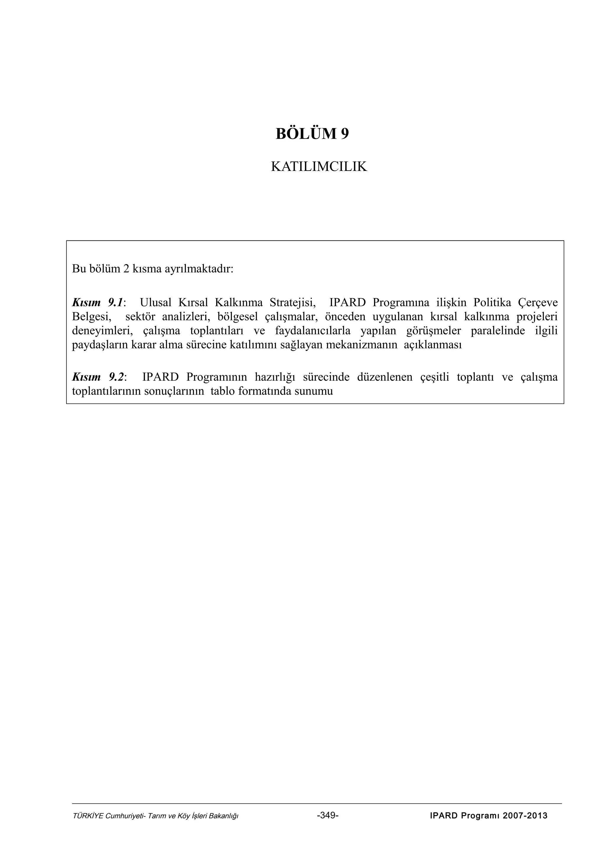 BÖLÜM 9
KATILIMCILIK

Bu bölüm 2 kısma ayrılmaktadır:
Kısım 9.1: Ulusal Kırsal Kalkınma Stratejisi, IPARD Programına ilişkin Politika Çerçeve
Belgesi, sektör analizleri, bölgesel çalışmalar, önceden uygulanan kırsal kalkınma projeleri
deneyimleri, çalışma toplantıları ve faydalanıcılarla yapılan görüşmeler paralelinde ilgili
paydaşların karar alma sürecine katılımını sağlayan mekanizmanın açıklanması
Kısım 9.2: IPARD Programının hazırlığı sürecinde düzenlenen çeşitli toplantı ve çalışma
toplantılarının sonuçlarının tablo formatında sunumu

TÜRKİYE Cumhuriyeti- Tarım ve Köy İşleri Bakanlığı

-349-

IPARD Programı 2007-2013

 