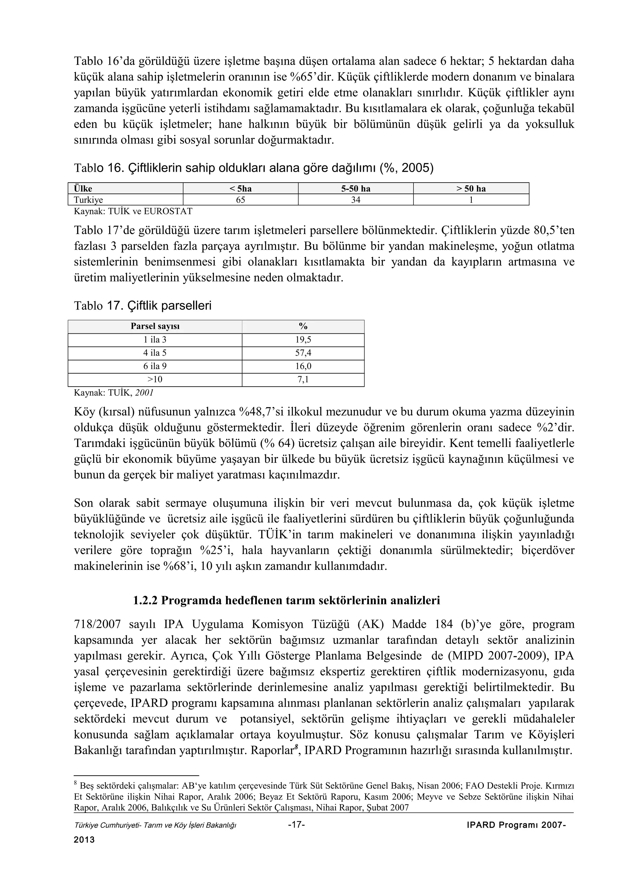 Tablo 16’da görüldüğü üzere işletme başına düşen ortalama alan sadece 6 hektar; 5 hektardan daha
küçük alana sahip işletmelerin oranının ise %65’dir. Küçük çiftliklerde modern donanım ve binalara
yapılan büyük yatırımlardan ekonomik getiri elde etme olanakları sınırlıdır. Küçük çiftlikler aynı
zamanda işgücüne yeterli istihdamı sağlamamaktadır. Bu kısıtlamalara ek olarak, çoğunluğa tekabül
eden bu küçük işletmeler; hane halkının büyük bir bölümünün düşük gelirli ya da yoksulluk
sınırında olması gibi sosyal sorunlar doğurmaktadır.
Tablo 16. Çiftliklerin sahip oldukları alana göre dağılımı (%, 2005)
Ülke
Turkiye
Kaynak: TUİK ve EUROSTAT

< 5ha
65

5-50 ha
34

> 50 ha
1

Tablo 17’de görüldüğü üzere tarım işletmeleri parsellere bölünmektedir. Çiftliklerin yüzde 80,5’ten
fazlası 3 parselden fazla parçaya ayrılmıştır. Bu bölünme bir yandan makineleşme, yoğun otlatma
sistemlerinin benimsenmesi gibi olanakları kısıtlamakta bir yandan da kayıpların artmasına ve
üretim maliyetlerinin yükselmesine neden olmaktadır.
Tablo 17. Çiftlik parselleri
Parsel sayısı
1 ila 3
4 ila 5
6 ila 9
>10
Kaynak: TUİK, 2001

%
19,5
57,4
16,0
7,1

Köy (kırsal) nüfusunun yalnızca %48,7’si ilkokul mezunudur ve bu durum okuma yazma düzeyinin
oldukça düşük olduğunu göstermektedir. İleri düzeyde öğrenim görenlerin oranı sadece %2’dir.
Tarımdaki işgücünün büyük bölümü (% 64) ücretsiz çalışan aile bireyidir. Kent temelli faaliyetlerle
güçlü bir ekonomik büyüme yaşayan bir ülkede bu büyük ücretsiz işgücü kaynağının küçülmesi ve
bunun da gerçek bir maliyet yaratması kaçınılmazdır.
Son olarak sabit sermaye oluşumuna ilişkin bir veri mevcut bulunmasa da, çok küçük işletme
büyüklüğünde ve ücretsiz aile işgücü ile faaliyetlerini sürdüren bu çiftliklerin büyük çoğunluğunda
teknolojik seviyeler çok düşüktür. TÜİK’in tarım makineleri ve donanımına ilişkin yayınladığı
verilere göre toprağın %25’i, hala hayvanların çektiği donanımla sürülmektedir; biçerdöver
makinelerinin ise %68’i, 10 yılı aşkın zamandır kullanımdadır.
1.2.2 Programda hedeflenen tarım sektörlerinin analizleri
718/2007 sayılı IPA Uygulama Komisyon Tüzüğü (AK) Madde 184 (b)’ye göre, program
kapsamında yer alacak her sektörün bağımsız uzmanlar tarafından detaylı sektör analizinin
yapılması gerekir. Ayrıca, Çok Yıllı Gösterge Planlama Belgesinde de (MIPD 2007-2009), IPA
yasal çerçevesinin gerektirdiği üzere bağımsız ekspertiz gerektiren çiftlik modernizasyonu, gıda
işleme ve pazarlama sektörlerinde derinlemesine analiz yapılması gerektiği belirtilmektedir. Bu
çerçevede, IPARD programı kapsamına alınması planlanan sektörlerin analiz çalışmaları yapılarak
sektördeki mevcut durum ve potansiyel, sektörün gelişme ihtiyaçları ve gerekli müdahaleler
konusunda sağlam açıklamalar ortaya koyulmuştur. Söz konusu çalışmalar Tarım ve Köyişleri
Bakanlığı tarafından yaptırılmıştır. Raporlar8, IPARD Programının hazırlığı sırasında kullanılmıştır.
8

Beş sektördeki çalışmalar: AB‘ye katılım çerçevesinde Türk Süt Sektörüne Genel Bakış, Nisan 2006; FAO Destekli Proje. Kırmızı
Et Sektörüne ilişkin Nihai Rapor, Aralık 2006; Beyaz Et Sektörü Raporu, Kasım 2006; Meyve ve Sebze Sektörüne ilişkin Nihai
Rapor, Aralık 2006, Balıkçılık ve Su Ürünleri Sektör Çalışması, Nihai Rapor, Şubat 2007
Türkiye Cumhuriyeti- Tarım ve Köy İşleri Bakanlığı

2013

-17-

IPARD Programı 2007-

 