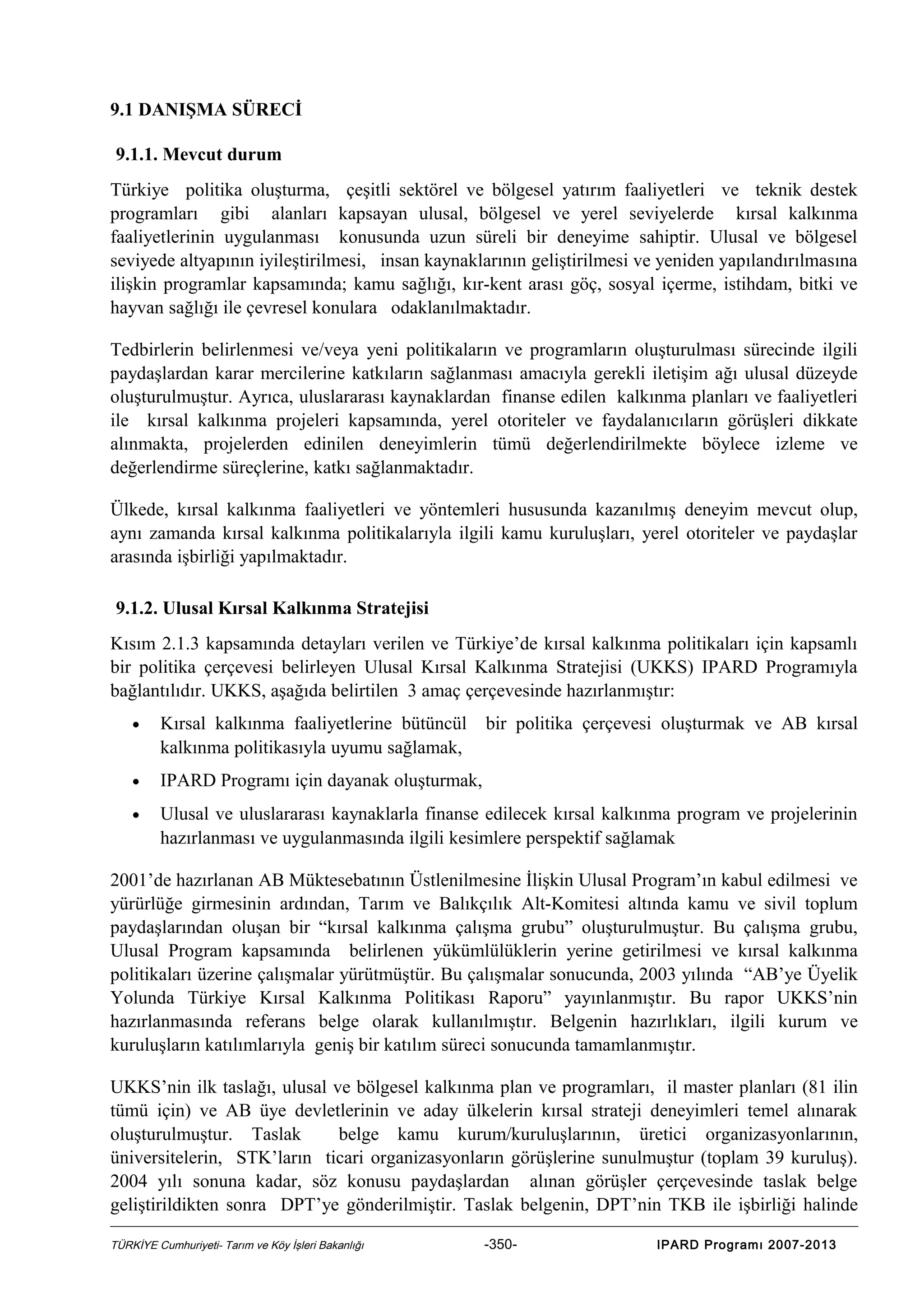 9.1 DANIŞMA SÜRECİ
9.1.1. Mevcut durum
Türkiye politika oluşturma, çeşitli sektörel ve bölgesel yatırım faaliyetleri ve teknik destek
programları gibi alanları kapsayan ulusal, bölgesel ve yerel seviyelerde kırsal kalkınma
faaliyetlerinin uygulanması konusunda uzun süreli bir deneyime sahiptir. Ulusal ve bölgesel
seviyede altyapının iyileştirilmesi, insan kaynaklarının geliştirilmesi ve yeniden yapılandırılmasına
ilişkin programlar kapsamında; kamu sağlığı, kır-kent arası göç, sosyal içerme, istihdam, bitki ve
hayvan sağlığı ile çevresel konulara odaklanılmaktadır.
Tedbirlerin belirlenmesi ve/veya yeni politikaların ve programların oluşturulması sürecinde ilgili
paydaşlardan karar mercilerine katkıların sağlanması amacıyla gerekli iletişim ağı ulusal düzeyde
oluşturulmuştur. Ayrıca, uluslararası kaynaklardan finanse edilen kalkınma planları ve faaliyetleri
ile kırsal kalkınma projeleri kapsamında, yerel otoriteler ve faydalanıcıların görüşleri dikkate
alınmakta, projelerden edinilen deneyimlerin tümü değerlendirilmekte böylece izleme ve
değerlendirme süreçlerine, katkı sağlanmaktadır.
Ülkede, kırsal kalkınma faaliyetleri ve yöntemleri hususunda kazanılmış deneyim mevcut olup,
aynı zamanda kırsal kalkınma politikalarıyla ilgili kamu kuruluşları, yerel otoriteler ve paydaşlar
arasında işbirliği yapılmaktadır.
9.1.2. Ulusal Kırsal Kalkınma Stratejisi
Kısım 2.1.3 kapsamında detayları verilen ve Türkiye’de kırsal kalkınma politikaları için kapsamlı
bir politika çerçevesi belirleyen Ulusal Kırsal Kalkınma Stratejisi (UKKS) IPARD Programıyla
bağlantılıdır. UKKS, aşağıda belirtilen 3 amaç çerçevesinde hazırlanmıştır:
•

Kırsal kalkınma faaliyetlerine bütüncül
kalkınma politikasıyla uyumu sağlamak,

bir politika çerçevesi oluşturmak ve AB kırsal

•

IPARD Programı için dayanak oluşturmak,

•

Ulusal ve uluslararası kaynaklarla finanse edilecek kırsal kalkınma program ve projelerinin
hazırlanması ve uygulanmasında ilgili kesimlere perspektif sağlamak

2001’de hazırlanan AB Müktesebatının Üstlenilmesine İlişkin Ulusal Program’ın kabul edilmesi ve
yürürlüğe girmesinin ardından, Tarım ve Balıkçılık Alt-Komitesi altında kamu ve sivil toplum
paydaşlarından oluşan bir “kırsal kalkınma çalışma grubu” oluşturulmuştur. Bu çalışma grubu,
Ulusal Program kapsamında belirlenen yükümlülüklerin yerine getirilmesi ve kırsal kalkınma
politikaları üzerine çalışmalar yürütmüştür. Bu çalışmalar sonucunda, 2003 yılında “AB’ye Üyelik
Yolunda Türkiye Kırsal Kalkınma Politikası Raporu” yayınlanmıştır. Bu rapor UKKS’nin
hazırlanmasında referans belge olarak kullanılmıştır. Belgenin hazırlıkları, ilgili kurum ve
kuruluşların katılımlarıyla geniş bir katılım süreci sonucunda tamamlanmıştır.
UKKS’nin ilk taslağı, ulusal ve bölgesel kalkınma plan ve programları, il master planları (81 ilin
tümü için) ve AB üye devletlerinin ve aday ülkelerin kırsal strateji deneyimleri temel alınarak
oluşturulmuştur. Taslak
belge kamu kurum/kuruluşlarının, üretici organizasyonlarının,
üniversitelerin, STK’ların ticari organizasyonların görüşlerine sunulmuştur (toplam 39 kuruluş).
2004 yılı sonuna kadar, söz konusu paydaşlardan alınan görüşler çerçevesinde taslak belge
geliştirildikten sonra DPT’ye gönderilmiştir. Taslak belgenin, DPT’nin TKB ile işbirliği halinde
TÜRKİYE Cumhuriyeti- Tarım ve Köy İşleri Bakanlığı

-350-

IPARD Programı 2007-2013

 