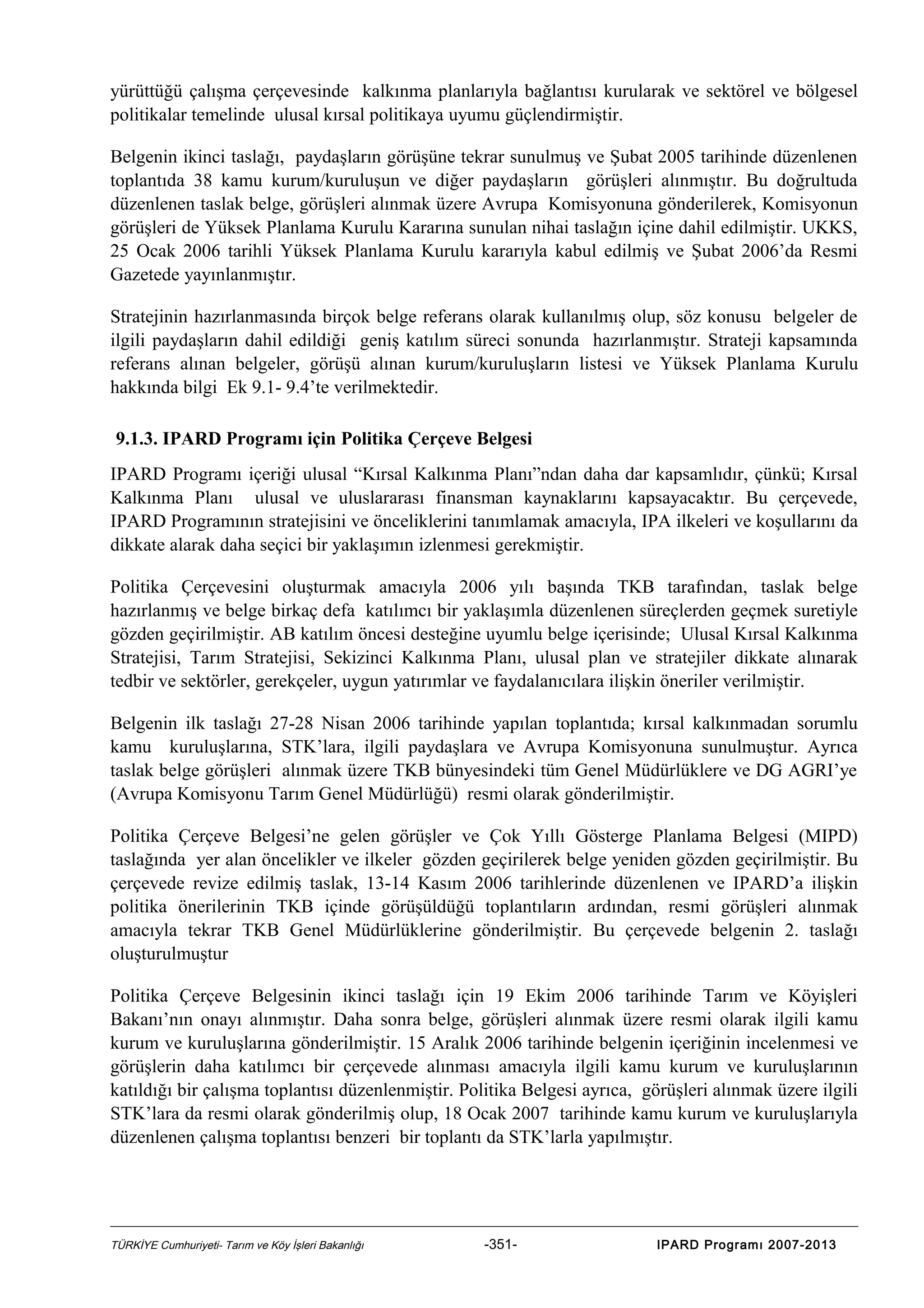 yürüttüğü çalışma çerçevesinde kalkınma planlarıyla bağlantısı kurularak ve sektörel ve bölgesel
politikalar temelinde ulusal kırsal politikaya uyumu güçlendirmiştir.
Belgenin ikinci taslağı, paydaşların görüşüne tekrar sunulmuş ve Şubat 2005 tarihinde düzenlenen
toplantıda 38 kamu kurum/kuruluşun ve diğer paydaşların görüşleri alınmıştır. Bu doğrultuda
düzenlenen taslak belge, görüşleri alınmak üzere Avrupa Komisyonuna gönderilerek, Komisyonun
görüşleri de Yüksek Planlama Kurulu Kararına sunulan nihai taslağın içine dahil edilmiştir. UKKS,
25 Ocak 2006 tarihli Yüksek Planlama Kurulu kararıyla kabul edilmiş ve Şubat 2006’da Resmi
Gazetede yayınlanmıştır.
Stratejinin hazırlanmasında birçok belge referans olarak kullanılmış olup, söz konusu belgeler de
ilgili paydaşların dahil edildiği geniş katılım süreci sonunda hazırlanmıştır. Strateji kapsamında
referans alınan belgeler, görüşü alınan kurum/kuruluşların listesi ve Yüksek Planlama Kurulu
hakkında bilgi Ek 9.1- 9.4’te verilmektedir.
9.1.3. IPARD Programı için Politika Çerçeve Belgesi
IPARD Programı içeriği ulusal “Kırsal Kalkınma Planı”ndan daha dar kapsamlıdır, çünkü; Kırsal
Kalkınma Planı ulusal ve uluslararası finansman kaynaklarını kapsayacaktır. Bu çerçevede,
IPARD Programının stratejisini ve önceliklerini tanımlamak amacıyla, IPA ilkeleri ve koşullarını da
dikkate alarak daha seçici bir yaklaşımın izlenmesi gerekmiştir.
Politika Çerçevesini oluşturmak amacıyla 2006 yılı başında TKB tarafından, taslak belge
hazırlanmış ve belge birkaç defa katılımcı bir yaklaşımla düzenlenen süreçlerden geçmek suretiyle
gözden geçirilmiştir. AB katılım öncesi desteğine uyumlu belge içerisinde; Ulusal Kırsal Kalkınma
Stratejisi, Tarım Stratejisi, Sekizinci Kalkınma Planı, ulusal plan ve stratejiler dikkate alınarak
tedbir ve sektörler, gerekçeler, uygun yatırımlar ve faydalanıcılara ilişkin öneriler verilmiştir.
Belgenin ilk taslağı 27-28 Nisan 2006 tarihinde yapılan toplantıda; kırsal kalkınmadan sorumlu
kamu kuruluşlarına, STK’lara, ilgili paydaşlara ve Avrupa Komisyonuna sunulmuştur. Ayrıca
taslak belge görüşleri alınmak üzere TKB bünyesindeki tüm Genel Müdürlüklere ve DG AGRI’ye
(Avrupa Komisyonu Tarım Genel Müdürlüğü) resmi olarak gönderilmiştir.
Politika Çerçeve Belgesi’ne gelen görüşler ve Çok Yıllı Gösterge Planlama Belgesi (MIPD)
taslağında yer alan öncelikler ve ilkeler gözden geçirilerek belge yeniden gözden geçirilmiştir. Bu
çerçevede revize edilmiş taslak, 13-14 Kasım 2006 tarihlerinde düzenlenen ve IPARD’a ilişkin
politika önerilerinin TKB içinde görüşüldüğü toplantıların ardından, resmi görüşleri alınmak
amacıyla tekrar TKB Genel Müdürlüklerine gönderilmiştir. Bu çerçevede belgenin 2. taslağı
oluşturulmuştur
Politika Çerçeve Belgesinin ikinci taslağı için 19 Ekim 2006 tarihinde Tarım ve Köyişleri
Bakanı’nın onayı alınmıştır. Daha sonra belge, görüşleri alınmak üzere resmi olarak ilgili kamu
kurum ve kuruluşlarına gönderilmiştir. 15 Aralık 2006 tarihinde belgenin içeriğinin incelenmesi ve
görüşlerin daha katılımcı bir çerçevede alınması amacıyla ilgili kamu kurum ve kuruluşlarının
katıldığı bir çalışma toplantısı düzenlenmiştir. Politika Belgesi ayrıca, görüşleri alınmak üzere ilgili
STK’lara da resmi olarak gönderilmiş olup, 18 Ocak 2007 tarihinde kamu kurum ve kuruluşlarıyla
düzenlenen çalışma toplantısı benzeri bir toplantı da STK’larla yapılmıştır.

TÜRKİYE Cumhuriyeti- Tarım ve Köy İşleri Bakanlığı

-351-

IPARD Programı 2007-2013

 