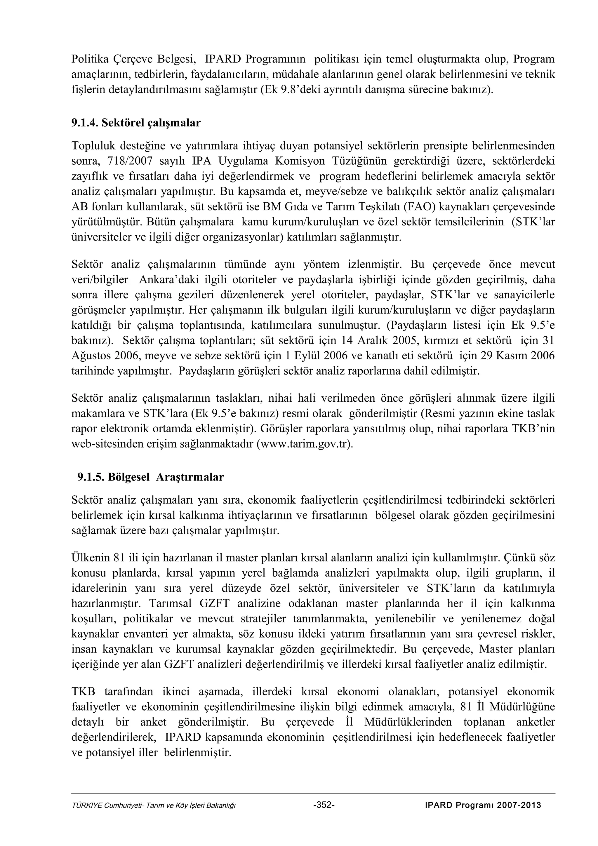 Politika Çerçeve Belgesi, IPARD Programının politikası için temel oluşturmakta olup, Program
amaçlarının, tedbirlerin, faydalanıcıların, müdahale alanlarının genel olarak belirlenmesini ve teknik
fişlerin detaylandırılmasını sağlamıştır (Ek 9.8’deki ayrıntılı danışma sürecine bakınız).
9.1.4. Sektörel çalışmalar
Topluluk desteğine ve yatırımlara ihtiyaç duyan potansiyel sektörlerin prensipte belirlenmesinden
sonra, 718/2007 sayılı IPA Uygulama Komisyon Tüzüğünün gerektirdiği üzere, sektörlerdeki
zayıflık ve fırsatları daha iyi değerlendirmek ve program hedeflerini belirlemek amacıyla sektör
analiz çalışmaları yapılmıştır. Bu kapsamda et, meyve/sebze ve balıkçılık sektör analiz çalışmaları
AB fonları kullanılarak, süt sektörü ise BM Gıda ve Tarım Teşkilatı (FAO) kaynakları çerçevesinde
yürütülmüştür. Bütün çalışmalara kamu kurum/kuruluşları ve özel sektör temsilcilerinin (STK’lar
üniversiteler ve ilgili diğer organizasyonlar) katılımları sağlanmıştır.
Sektör analiz çalışmalarının tümünde aynı yöntem izlenmiştir. Bu çerçevede önce mevcut
veri/bilgiler Ankara’daki ilgili otoriteler ve paydaşlarla işbirliği içinde gözden geçirilmiş, daha
sonra illere çalışma gezileri düzenlenerek yerel otoriteler, paydaşlar, STK’lar ve sanayicilerle
görüşmeler yapılmıştır. Her çalışmanın ilk bulguları ilgili kurum/kuruluşların ve diğer paydaşların
katıldığı bir çalışma toplantısında, katılımcılara sunulmuştur. (Paydaşların listesi için Ek 9.5’e
bakınız). Sektör çalışma toplantıları; süt sektörü için 14 Aralık 2005, kırmızı et sektörü için 31
Ağustos 2006, meyve ve sebze sektörü için 1 Eylül 2006 ve kanatlı eti sektörü için 29 Kasım 2006
tarihinde yapılmıştır. Paydaşların görüşleri sektör analiz raporlarına dahil edilmiştir.
Sektör analiz çalışmalarının taslakları, nihai hali verilmeden önce görüşleri alınmak üzere ilgili
makamlara ve STK’lara (Ek 9.5’e bakınız) resmi olarak gönderilmiştir (Resmi yazının ekine taslak
rapor elektronik ortamda eklenmiştir). Görüşler raporlara yansıtılmış olup, nihai raporlara TKB’nin
web-sitesinden erişim sağlanmaktadır (www.tarim.gov.tr).
9.1.5. Bölgesel Araştırmalar
Sektör analiz çalışmaları yanı sıra, ekonomik faaliyetlerin çeşitlendirilmesi tedbirindeki sektörleri
belirlemek için kırsal kalkınma ihtiyaçlarının ve fırsatlarının bölgesel olarak gözden geçirilmesini
sağlamak üzere bazı çalışmalar yapılmıştır.
Ülkenin 81 ili için hazırlanan il master planları kırsal alanların analizi için kullanılmıştır. Çünkü söz
konusu planlarda, kırsal yapının yerel bağlamda analizleri yapılmakta olup, ilgili grupların, il
idarelerinin yanı sıra yerel düzeyde özel sektör, üniversiteler ve STK’ların da katılımıyla
hazırlanmıştır. Tarımsal GZFT analizine odaklanan master planlarında her il için kalkınma
koşulları, politikalar ve mevcut stratejiler tanımlanmakta, yenilenebilir ve yenilenemez doğal
kaynaklar envanteri yer almakta, söz konusu ildeki yatırım fırsatlarının yanı sıra çevresel riskler,
insan kaynakları ve kurumsal kaynaklar gözden geçirilmektedir. Bu çerçevede, Master planları
içeriğinde yer alan GZFT analizleri değerlendirilmiş ve illerdeki kırsal faaliyetler analiz edilmiştir.
TKB tarafından ikinci aşamada, illerdeki kırsal ekonomi olanakları, potansiyel ekonomik
faaliyetler ve ekonominin çeşitlendirilmesine ilişkin bilgi edinmek amacıyla, 81 İl Müdürlüğüne
detaylı bir anket gönderilmiştir. Bu çerçevede İl Müdürlüklerinden toplanan anketler
değerlendirilerek, IPARD kapsamında ekonominin çeşitlendirilmesi için hedeflenecek faaliyetler
ve potansiyel iller belirlenmiştir.

TÜRKİYE Cumhuriyeti- Tarım ve Köy İşleri Bakanlığı

-352-

IPARD Programı 2007-2013

 