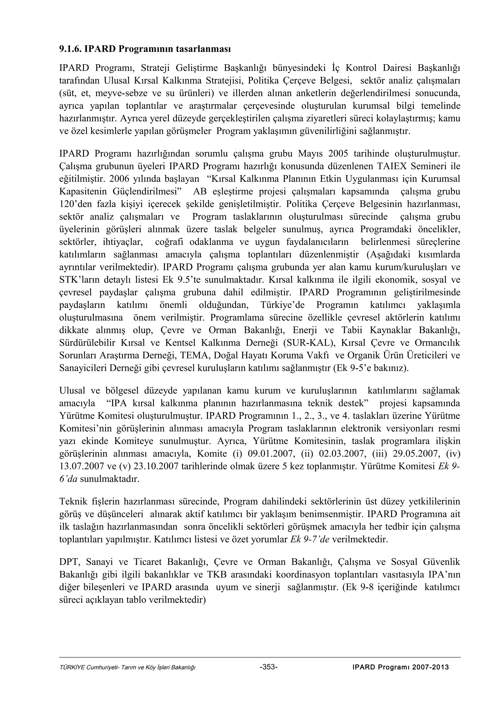 9.1.6. IPARD Programının tasarlanması
IPARD Programı, Strateji Geliştirme Başkanlığı bünyesindeki İç Kontrol Dairesi Başkanlığı
tarafından Ulusal Kırsal Kalkınma Stratejisi, Politika Çerçeve Belgesi, sektör analiz çalışmaları
(süt, et, meyve-sebze ve su ürünleri) ve illerden alınan anketlerin değerlendirilmesi sonucunda,
ayrıca yapılan toplantılar ve araştırmalar çerçevesinde oluşturulan kurumsal bilgi temelinde
hazırlanmıştır. Ayrıca yerel düzeyde gerçekleştirilen çalışma ziyaretleri süreci kolaylaştırmış; kamu
ve özel kesimlerle yapılan görüşmeler Program yaklaşımın güvenilirliğini sağlanmıştır.
IPARD Programı hazırlığından sorumlu çalışma grubu Mayıs 2005 tarihinde oluşturulmuştur.
Çalışma grubunun üyeleri IPARD Programı hazırlığı konusunda düzenlenen TAIEX Semineri ile
eğitilmiştir. 2006 yılında başlayan “Kırsal Kalkınma Planının Etkin Uygulanması için Kurumsal
Kapasitenin Güçlendirilmesi” AB eşleştirme projesi çalışmaları kapsamında çalışma grubu
120’den fazla kişiyi içerecek şekilde genişletilmiştir. Politika Çerçeve Belgesinin hazırlanması,
sektör analiz çalışmaları ve Program taslaklarının oluşturulması sürecinde çalışma grubu
üyelerinin görüşleri alınmak üzere taslak belgeler sunulmuş, ayrıca Programdaki öncelikler,
sektörler, ihtiyaçlar, coğrafi odaklanma ve uygun faydalanıcıların belirlenmesi süreçlerine
katılımların sağlanması amacıyla çalışma toplantıları düzenlenmiştir (Aşağıdaki kısımlarda
ayrıntılar verilmektedir). IPARD Programı çalışma grubunda yer alan kamu kurum/kuruluşları ve
STK’ların detaylı listesi Ek 9.5’te sunulmaktadır. Kırsal kalkınma ile ilgili ekonomik, sosyal ve
çevresel paydaşlar çalışma grubuna dahil edilmiştir. IPARD Programının geliştirilmesinde
paydaşların katılımı önemli olduğundan, Türkiye’de Programın katılımcı yaklaşımla
oluşturulmasına önem verilmiştir. Programlama sürecine özellikle çevresel aktörlerin katılımı
dikkate alınmış olup, Çevre ve Orman Bakanlığı, Enerji ve Tabii Kaynaklar Bakanlığı,
Sürdürülebilir Kırsal ve Kentsel Kalkınma Derneği (SUR-KAL), Kırsal Çevre ve Ormancılık
Sorunları Araştırma Derneği, TEMA, Doğal Hayatı Koruma Vakfı ve Organik Ürün Üreticileri ve
Sanayicileri Derneği gibi çevresel kuruluşların katılımı sağlanmıştır (Ek 9-5’e bakınız).
Ulusal ve bölgesel düzeyde yapılanan kamu kurum ve kuruluşlarının katılımlarını sağlamak
amacıyla “IPA kırsal kalkınma planının hazırlanmasına teknik destek” projesi kapsamında
Yürütme Komitesi oluşturulmuştur. IPARD Programının 1., 2., 3., ve 4. taslakları üzerine Yürütme
Komitesi’nin görüşlerinin alınması amacıyla Program taslaklarının elektronik versiyonları resmi
yazı ekinde Komiteye sunulmuştur. Ayrıca, Yürütme Komitesinin, taslak programlara ilişkin
görüşlerinin alınması amacıyla, Komite (i) 09.01.2007, (ii) 02.03.2007, (iii) 29.05.2007, (iv)
13.07.2007 ve (v) 23.10.2007 tarihlerinde olmak üzere 5 kez toplanmıştır. Yürütme Komitesi Ek 96’da sunulmaktadır.
Teknik fişlerin hazırlanması sürecinde, Program dahilindeki sektörlerinin üst düzey yetkililerinin
görüş ve düşünceleri alınarak aktif katılımcı bir yaklaşım benimsenmiştir. IPARD Programına ait
ilk taslağın hazırlanmasından sonra öncelikli sektörleri görüşmek amacıyla her tedbir için çalışma
toplantıları yapılmıştır. Katılımcı listesi ve özet yorumlar Ek 9-7’de verilmektedir.
DPT, Sanayi ve Ticaret Bakanlığı, Çevre ve Orman Bakanlığı, Çalışma ve Sosyal Güvenlik
Bakanlığı gibi ilgili bakanlıklar ve TKB arasındaki koordinasyon toplantıları vasıtasıyla IPA’nın
diğer bileşenleri ve IPARD arasında uyum ve sinerji sağlanmıştır. (Ek 9-8 içeriğinde katılımcı
süreci açıklayan tablo verilmektedir)

TÜRKİYE Cumhuriyeti- Tarım ve Köy İşleri Bakanlığı

-353-

IPARD Programı 2007-2013

 