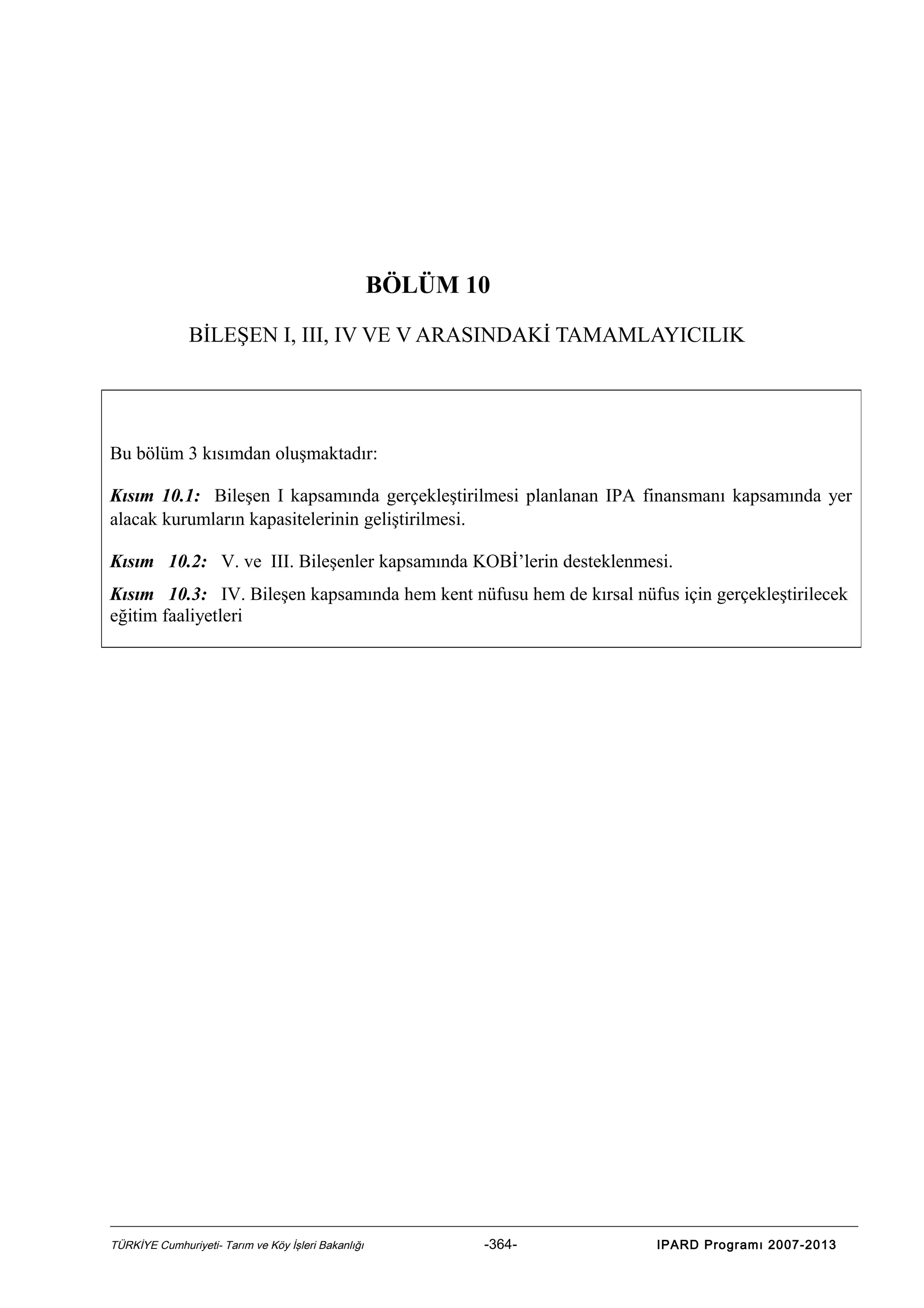 BÖLÜM 10
BİLEŞEN I, III, IV VE V ARASINDAKİ TAMAMLAYICILIK

Bu bölüm 3 kısımdan oluşmaktadır:
Kısım 10.1: Bileşen I kapsamında gerçekleştirilmesi planlanan IPA finansmanı kapsamında yer
alacak kurumların kapasitelerinin geliştirilmesi.
Kısım 10.2: V. ve III. Bileşenler kapsamında KOBİ’lerin desteklenmesi.
Kısım 10.3: IV. Bileşen kapsamında hem kent nüfusu hem de kırsal nüfus için gerçekleştirilecek
eğitim faaliyetleri

TÜRKİYE Cumhuriyeti- Tarım ve Köy İşleri Bakanlığı

-364-

IPARD Programı 2007-2013

 