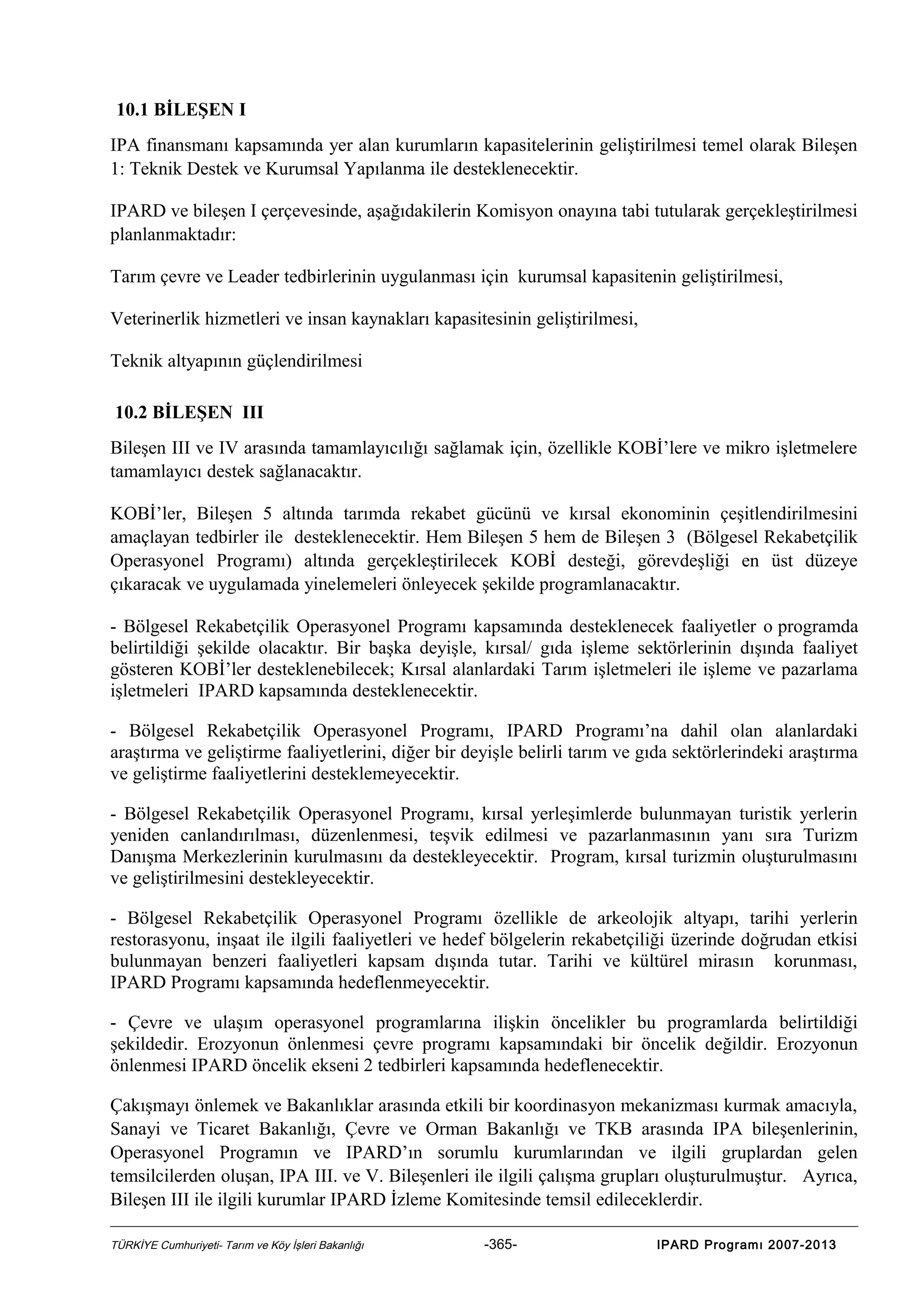 10.1 BİLEŞEN I
IPA finansmanı kapsamında yer alan kurumların kapasitelerinin geliştirilmesi temel olarak Bileşen
1: Teknik Destek ve Kurumsal Yapılanma ile desteklenecektir.
IPARD ve bileşen I çerçevesinde, aşağıdakilerin Komisyon onayına tabi tutularak gerçekleştirilmesi
planlanmaktadır:
Tarım çevre ve Leader tedbirlerinin uygulanması için kurumsal kapasitenin geliştirilmesi,
Veterinerlik hizmetleri ve insan kaynakları kapasitesinin geliştirilmesi,
Teknik altyapının güçlendirilmesi
10.2 BİLEŞEN III
Bileşen III ve IV arasında tamamlayıcılığı sağlamak için, özellikle KOBİ’lere ve mikro işletmelere
tamamlayıcı destek sağlanacaktır.
KOBİ’ler, Bileşen 5 altında tarımda rekabet gücünü ve kırsal ekonominin çeşitlendirilmesini
amaçlayan tedbirler ile desteklenecektir. Hem Bileşen 5 hem de Bileşen 3 (Bölgesel Rekabetçilik
Operasyonel Programı) altında gerçekleştirilecek KOBİ desteği, görevdeşliği en üst düzeye
çıkaracak ve uygulamada yinelemeleri önleyecek şekilde programlanacaktır.
- Bölgesel Rekabetçilik Operasyonel Programı kapsamında desteklenecek faaliyetler o programda
belirtildiği şekilde olacaktır. Bir başka deyişle, kırsal/ gıda işleme sektörlerinin dışında faaliyet
gösteren KOBİ’ler desteklenebilecek; Kırsal alanlardaki Tarım işletmeleri ile işleme ve pazarlama
işletmeleri IPARD kapsamında desteklenecektir.
- Bölgesel Rekabetçilik Operasyonel Programı, IPARD Programı’na dahil olan alanlardaki
araştırma ve geliştirme faaliyetlerini, diğer bir deyişle belirli tarım ve gıda sektörlerindeki araştırma
ve geliştirme faaliyetlerini desteklemeyecektir.
- Bölgesel Rekabetçilik Operasyonel Programı, kırsal yerleşimlerde bulunmayan turistik yerlerin
yeniden canlandırılması, düzenlenmesi, teşvik edilmesi ve pazarlanmasının yanı sıra Turizm
Danışma Merkezlerinin kurulmasını da destekleyecektir. Program, kırsal turizmin oluşturulmasını
ve geliştirilmesini destekleyecektir.
- Bölgesel Rekabetçilik Operasyonel Programı özellikle de arkeolojik altyapı, tarihi yerlerin
restorasyonu, inşaat ile ilgili faaliyetleri ve hedef bölgelerin rekabetçiliği üzerinde doğrudan etkisi
bulunmayan benzeri faaliyetleri kapsam dışında tutar. Tarihi ve kültürel mirasın korunması,
IPARD Programı kapsamında hedeflenmeyecektir.
- Çevre ve ulaşım operasyonel programlarına ilişkin öncelikler bu programlarda belirtildiği
şekildedir. Erozyonun önlenmesi çevre programı kapsamındaki bir öncelik değildir. Erozyonun
önlenmesi IPARD öncelik ekseni 2 tedbirleri kapsamında hedeflenecektir.
Çakışmayı önlemek ve Bakanlıklar arasında etkili bir koordinasyon mekanizması kurmak amacıyla,
Sanayi ve Ticaret Bakanlığı, Çevre ve Orman Bakanlığı ve TKB arasında IPA bileşenlerinin,
Operasyonel Programın ve IPARD’ın sorumlu kurumlarından ve ilgili gruplardan gelen
temsilcilerden oluşan, IPA III. ve V. Bileşenleri ile ilgili çalışma grupları oluşturulmuştur. Ayrıca,
Bileşen III ile ilgili kurumlar IPARD İzleme Komitesinde temsil edileceklerdir.
TÜRKİYE Cumhuriyeti- Tarım ve Köy İşleri Bakanlığı

-365-

IPARD Programı 2007-2013

 
