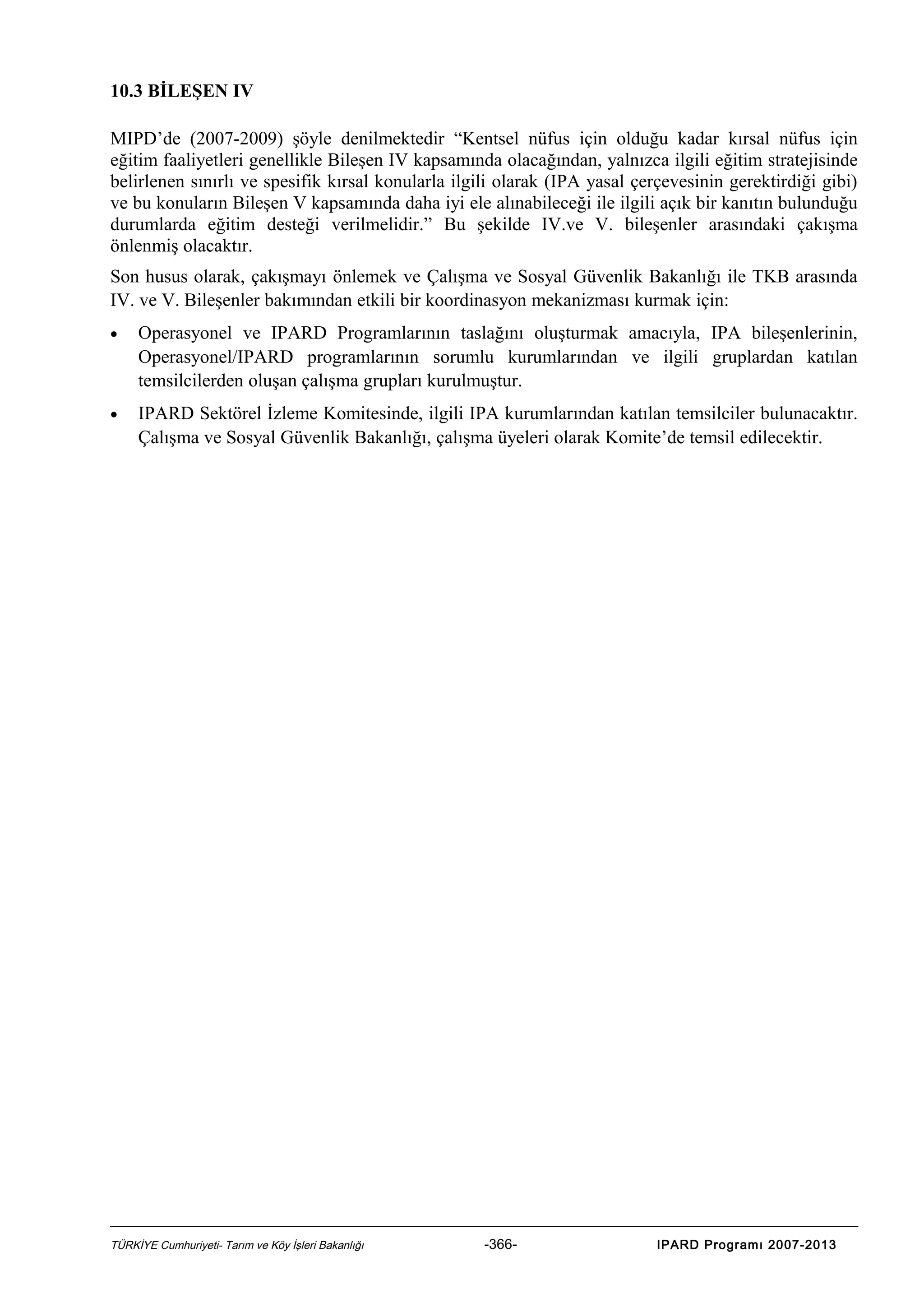 10.3 BİLEŞEN IV
MIPD’de (2007-2009) şöyle denilmektedir “Kentsel nüfus için olduğu kadar kırsal nüfus için
eğitim faaliyetleri genellikle Bileşen IV kapsamında olacağından, yalnızca ilgili eğitim stratejisinde
belirlenen sınırlı ve spesifik kırsal konularla ilgili olarak (IPA yasal çerçevesinin gerektirdiği gibi)
ve bu konuların Bileşen V kapsamında daha iyi ele alınabileceği ile ilgili açık bir kanıtın bulunduğu
durumlarda eğitim desteği verilmelidir.” Bu şekilde IV.ve V. bileşenler arasındaki çakışma
önlenmiş olacaktır.
Son husus olarak, çakışmayı önlemek ve Çalışma ve Sosyal Güvenlik Bakanlığı ile TKB arasında
IV. ve V. Bileşenler bakımından etkili bir koordinasyon mekanizması kurmak için:
•

Operasyonel ve IPARD Programlarının taslağını oluşturmak amacıyla, IPA bileşenlerinin,
Operasyonel/IPARD programlarının sorumlu kurumlarından ve ilgili gruplardan katılan
temsilcilerden oluşan çalışma grupları kurulmuştur.

•

IPARD Sektörel İzleme Komitesinde, ilgili IPA kurumlarından katılan temsilciler bulunacaktır.
Çalışma ve Sosyal Güvenlik Bakanlığı, çalışma üyeleri olarak Komite’de temsil edilecektir.

TÜRKİYE Cumhuriyeti- Tarım ve Köy İşleri Bakanlığı

-366-

IPARD Programı 2007-2013

 