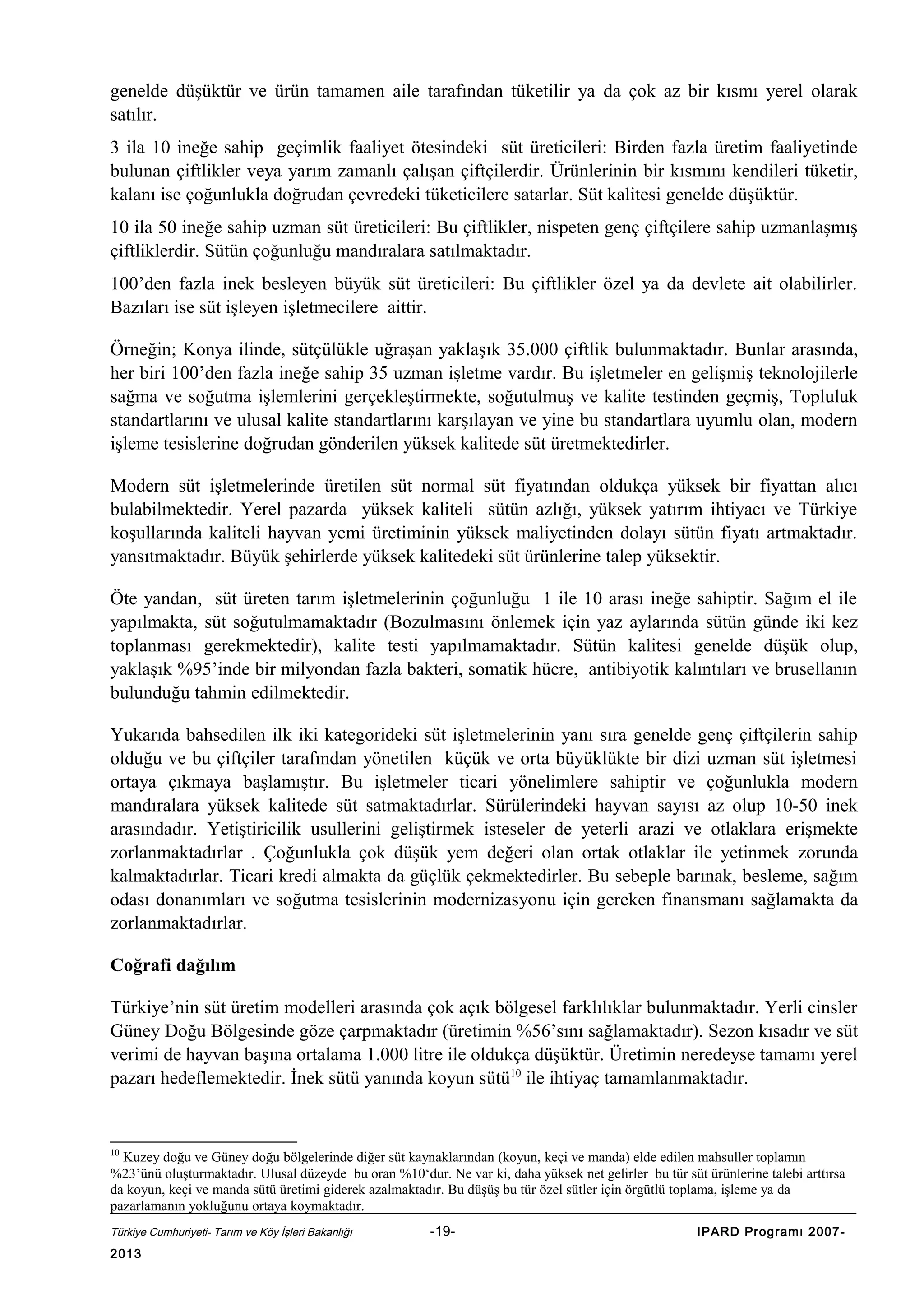 genelde düşüktür ve ürün tamamen aile tarafından tüketilir ya da çok az bir kısmı yerel olarak
satılır.
3 ila 10 ineğe sahip geçimlik faaliyet ötesindeki süt üreticileri: Birden fazla üretim faaliyetinde
bulunan çiftlikler veya yarım zamanlı çalışan çiftçilerdir. Ürünlerinin bir kısmını kendileri tüketir,
kalanı ise çoğunlukla doğrudan çevredeki tüketicilere satarlar. Süt kalitesi genelde düşüktür.
10 ila 50 ineğe sahip uzman süt üreticileri: Bu çiftlikler, nispeten genç çiftçilere sahip uzmanlaşmış
çiftliklerdir. Sütün çoğunluğu mandıralara satılmaktadır.
100’den fazla inek besleyen büyük süt üreticileri: Bu çiftlikler özel ya da devlete ait olabilirler.
Bazıları ise süt işleyen işletmecilere aittir.
Örneğin; Konya ilinde, sütçülükle uğraşan yaklaşık 35.000 çiftlik bulunmaktadır. Bunlar arasında,
her biri 100’den fazla ineğe sahip 35 uzman işletme vardır. Bu işletmeler en gelişmiş teknolojilerle
sağma ve soğutma işlemlerini gerçekleştirmekte, soğutulmuş ve kalite testinden geçmiş, Topluluk
standartlarını ve ulusal kalite standartlarını karşılayan ve yine bu standartlara uyumlu olan, modern
işleme tesislerine doğrudan gönderilen yüksek kalitede süt üretmektedirler.
Modern süt işletmelerinde üretilen süt normal süt fiyatından oldukça yüksek bir fiyattan alıcı
bulabilmektedir. Yerel pazarda yüksek kaliteli sütün azlığı, yüksek yatırım ihtiyacı ve Türkiye
koşullarında kaliteli hayvan yemi üretiminin yüksek maliyetinden dolayı sütün fiyatı artmaktadır.
yansıtmaktadır. Büyük şehirlerde yüksek kalitedeki süt ürünlerine talep yüksektir.
Öte yandan, süt üreten tarım işletmelerinin çoğunluğu 1 ile 10 arası ineğe sahiptir. Sağım el ile
yapılmakta, süt soğutulmamaktadır (Bozulmasını önlemek için yaz aylarında sütün günde iki kez
toplanması gerekmektedir), kalite testi yapılmamaktadır. Sütün kalitesi genelde düşük olup,
yaklaşık %95’inde bir milyondan fazla bakteri, somatik hücre, antibiyotik kalıntıları ve brusellanın
bulunduğu tahmin edilmektedir.
Yukarıda bahsedilen ilk iki kategorideki süt işletmelerinin yanı sıra genelde genç çiftçilerin sahip
olduğu ve bu çiftçiler tarafından yönetilen küçük ve orta büyüklükte bir dizi uzman süt işletmesi
ortaya çıkmaya başlamıştır. Bu işletmeler ticari yönelimlere sahiptir ve çoğunlukla modern
mandıralara yüksek kalitede süt satmaktadırlar. Sürülerindeki hayvan sayısı az olup 10-50 inek
arasındadır. Yetiştiricilik usullerini geliştirmek isteseler de yeterli arazi ve otlaklara erişmekte
zorlanmaktadırlar . Çoğunlukla çok düşük yem değeri olan ortak otlaklar ile yetinmek zorunda
kalmaktadırlar. Ticari kredi almakta da güçlük çekmektedirler. Bu sebeple barınak, besleme, sağım
odası donanımları ve soğutma tesislerinin modernizasyonu için gereken finansmanı sağlamakta da
zorlanmaktadırlar.
Coğrafi dağılım
Türkiye’nin süt üretim modelleri arasında çok açık bölgesel farklılıklar bulunmaktadır. Yerli cinsler
Güney Doğu Bölgesinde göze çarpmaktadır (üretimin %56’sını sağlamaktadır). Sezon kısadır ve süt
verimi de hayvan başına ortalama 1.000 litre ile oldukça düşüktür. Üretimin neredeyse tamamı yerel
pazarı hedeflemektedir. İnek sütü yanında koyun sütü10 ile ihtiyaç tamamlanmaktadır.

10

Kuzey doğu ve Güney doğu bölgelerinde diğer süt kaynaklarından (koyun, keçi ve manda) elde edilen mahsuller toplamın
%23’ünü oluşturmaktadır. Ulusal düzeyde bu oran %10‘dur. Ne var ki, daha yüksek net gelirler bu tür süt ürünlerine talebi arttırsa
da koyun, keçi ve manda sütü üretimi giderek azalmaktadır. Bu düşüş bu tür özel sütler için örgütlü toplama, işleme ya da
pazarlamanın yokluğunu ortaya koymaktadır.
Türkiye Cumhuriyeti- Tarım ve Köy İşleri Bakanlığı

2013

-19-

IPARD Programı 2007-

 