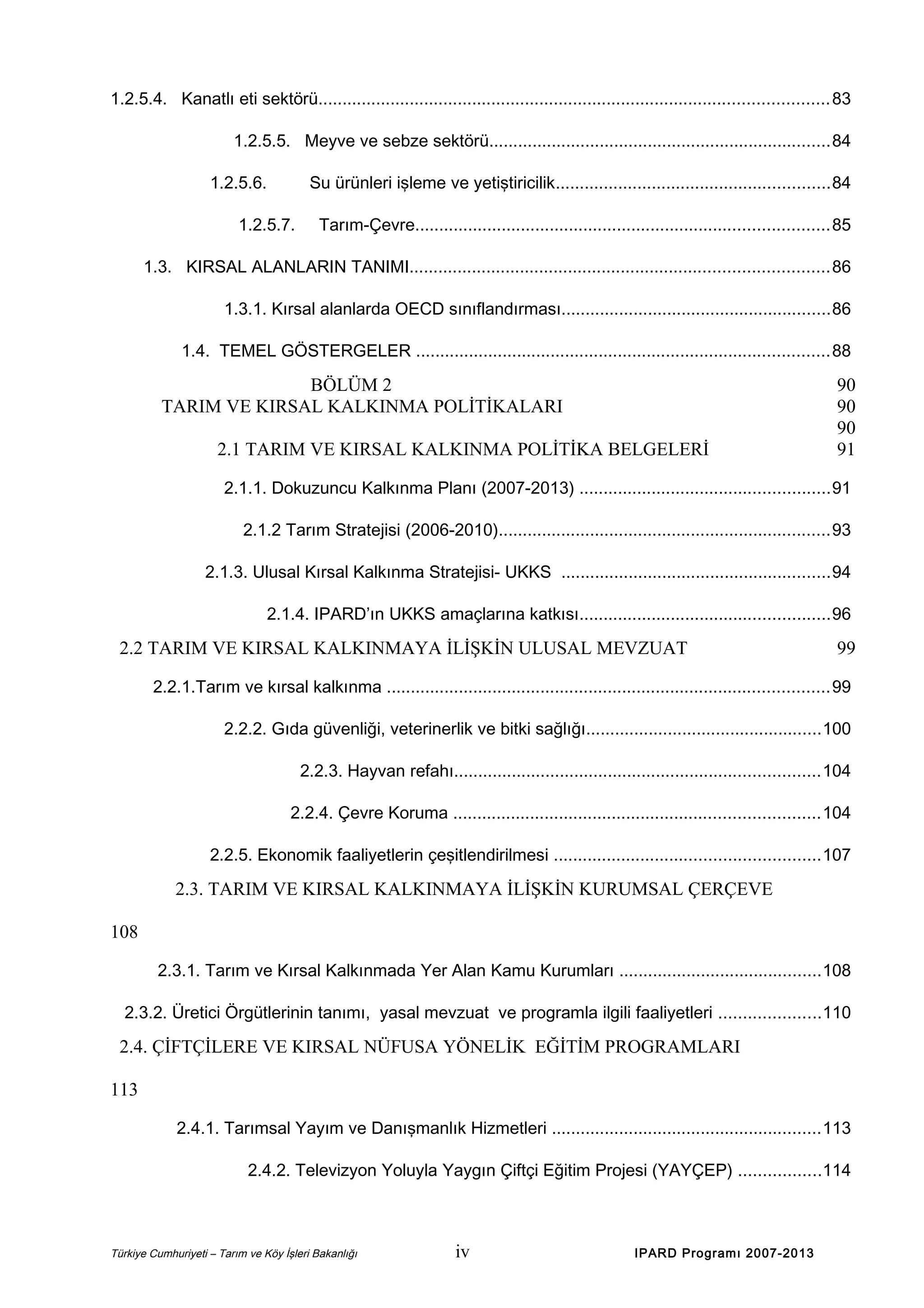 1.2.5.4. Kanatlı eti sektörü.......................................................................................................... 83
1.2.5.5. Meyve ve sebze sektörü.......................................................................84
1.2.5.6.

Su ürünleri işleme ve yetiştiricilik.........................................................84

1.2.5.7.

Tarım-Çevre......................................................................................85

1.3. KIRSAL ALANLARIN TANIMI.......................................................................................86
1.3.1. Kırsal alanlarda OECD sınıflandırması........................................................86
1.4. TEMEL GÖSTERGELER ......................................................................................88

BÖLÜM 2
TARIM VE KIRSAL KALKINMA POLİTİKALARI
2.1 TARIM VE KIRSAL KALKINMA POLİTİKA BELGELERİ

90
90
90
91

2.1.1. Dokuzuncu Kalkınma Planı (2007-2013) ....................................................91
2.1.2 Tarım Stratejisi (2006-2010).....................................................................93
2.1.3. Ulusal Kırsal Kalkınma Stratejisi- UKKS ........................................................94
2.1.4. IPARD’ın UKKS amaçlarına katkısı....................................................96

2.2 TARIM VE KIRSAL KALKINMAYA İLİŞKİN ULUSAL MEVZUAT

99

2.2.1.Tarım ve kırsal kalkınma ............................................................................................99
2.2.2. Gıda güvenliği, veterinerlik ve bitki sağlığı.................................................100
2.2.3. Hayvan refahı............................................................................104
2.2.4. Çevre Koruma ............................................................................104
2.2.5. Ekonomik faaliyetlerin çeşitlendirilmesi .......................................................107

2.3. TARIM VE KIRSAL KALKINMAYA İLİŞKİN KURUMSAL ÇERÇEVE
108
2.3.1. Tarım ve Kırsal Kalkınmada Yer Alan Kamu Kurumları ..........................................108
2.3.2. Üretici Örgütlerinin tanımı, yasal mevzuat ve programla ilgili faaliyetleri .....................110

2.4. ÇİFTÇİLERE VE KIRSAL NÜFUSA YÖNELİK EĞİTİM PROGRAMLARI
113
2.4.1. Tarımsal Yayım ve Danışmanlık Hizmetleri ........................................................113
2.4.2. Televizyon Yoluyla Yaygın Çiftçi Eğitim Projesi (YAYÇEP) .................114

Türkiye Cumhuriyeti – Tarım ve Köy İşleri Bakanlığı

iv

IPARD Programı 2007-2013

 