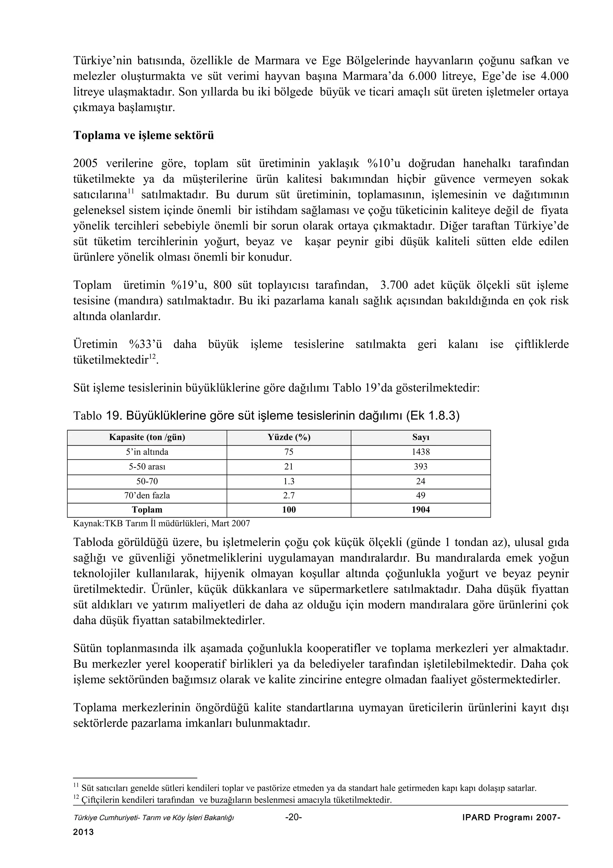 Türkiye’nin batısında, özellikle de Marmara ve Ege Bölgelerinde hayvanların çoğunu safkan ve
melezler oluşturmakta ve süt verimi hayvan başına Marmara’da 6.000 litreye, Ege’de ise 4.000
litreye ulaşmaktadır. Son yıllarda bu iki bölgede büyük ve ticari amaçlı süt üreten işletmeler ortaya
çıkmaya başlamıştır.
Toplama ve işleme sektörü
2005 verilerine göre, toplam süt üretiminin yaklaşık %10’u doğrudan hanehalkı tarafından
tüketilmekte ya da müşterilerine ürün kalitesi bakımından hiçbir güvence vermeyen sokak
satıcılarına11 satılmaktadır. Bu durum süt üretiminin, toplamasının, işlemesinin ve dağıtımının
geleneksel sistem içinde önemli bir istihdam sağlaması ve çoğu tüketicinin kaliteye değil de fiyata
yönelik tercihleri sebebiyle önemli bir sorun olarak ortaya çıkmaktadır. Diğer taraftan Türkiye’de
süt tüketim tercihlerinin yoğurt, beyaz ve kaşar peynir gibi düşük kaliteli sütten elde edilen
ürünlere yönelik olması önemli bir konudur.
Toplam üretimin %19’u, 800 süt toplayıcısı tarafından, 3.700 adet küçük ölçekli süt işleme
tesisine (mandıra) satılmaktadır. Bu iki pazarlama kanalı sağlık açısından bakıldığında en çok risk
altında olanlardır.
Üretimin %33’ü daha büyük işleme tesislerine satılmakta geri kalanı ise çiftliklerde
tüketilmektedir12.
Süt işleme tesislerinin büyüklüklerine göre dağılımı Tablo 19’da gösterilmektedir:
Tablo 19. Büyüklüklerine göre süt işleme tesislerinin dağılımı (Ek 1.8.3)
Kapasite (ton /gün)

Yüzde (%)

Sayı

5’in altında

75

1438

5-50 arası

21

393

50-70

1.3

24

70’den fazla

2.7

49

100

1904

Toplam
Kaynak:TKB Tarım İl müdürlükleri, Mart 2007

Tabloda görüldüğü üzere, bu işletmelerin çoğu çok küçük ölçekli (günde 1 tondan az), ulusal gıda
sağlığı ve güvenliği yönetmeliklerini uygulamayan mandıralardır. Bu mandıralarda emek yoğun
teknolojiler kullanılarak, hijyenik olmayan koşullar altında çoğunlukla yoğurt ve beyaz peynir
üretilmektedir. Ürünler, küçük dükkanlara ve süpermarketlere satılmaktadır. Daha düşük fiyattan
süt aldıkları ve yatırım maliyetleri de daha az olduğu için modern mandıralara göre ürünlerini çok
daha düşük fiyattan satabilmektedirler.
Sütün toplanmasında ilk aşamada çoğunlukla kooperatifler ve toplama merkezleri yer almaktadır.
Bu merkezler yerel kooperatif birlikleri ya da belediyeler tarafından işletilebilmektedir. Daha çok
işleme sektöründen bağımsız olarak ve kalite zincirine entegre olmadan faaliyet göstermektedirler.
Toplama merkezlerinin öngördüğü kalite standartlarına uymayan üreticilerin ürünlerini kayıt dışı
sektörlerde pazarlama imkanları bulunmaktadır.

11
12

Süt satıcıları genelde sütleri kendileri toplar ve pastörize etmeden ya da standart hale getirmeden kapı kapı dolaşıp satarlar.
Çiftçilerin kendileri tarafından ve buzağıların beslenmesi amacıyla tüketilmektedir.

Türkiye Cumhuriyeti- Tarım ve Köy İşleri Bakanlığı

2013

-20-

IPARD Programı 2007-

 