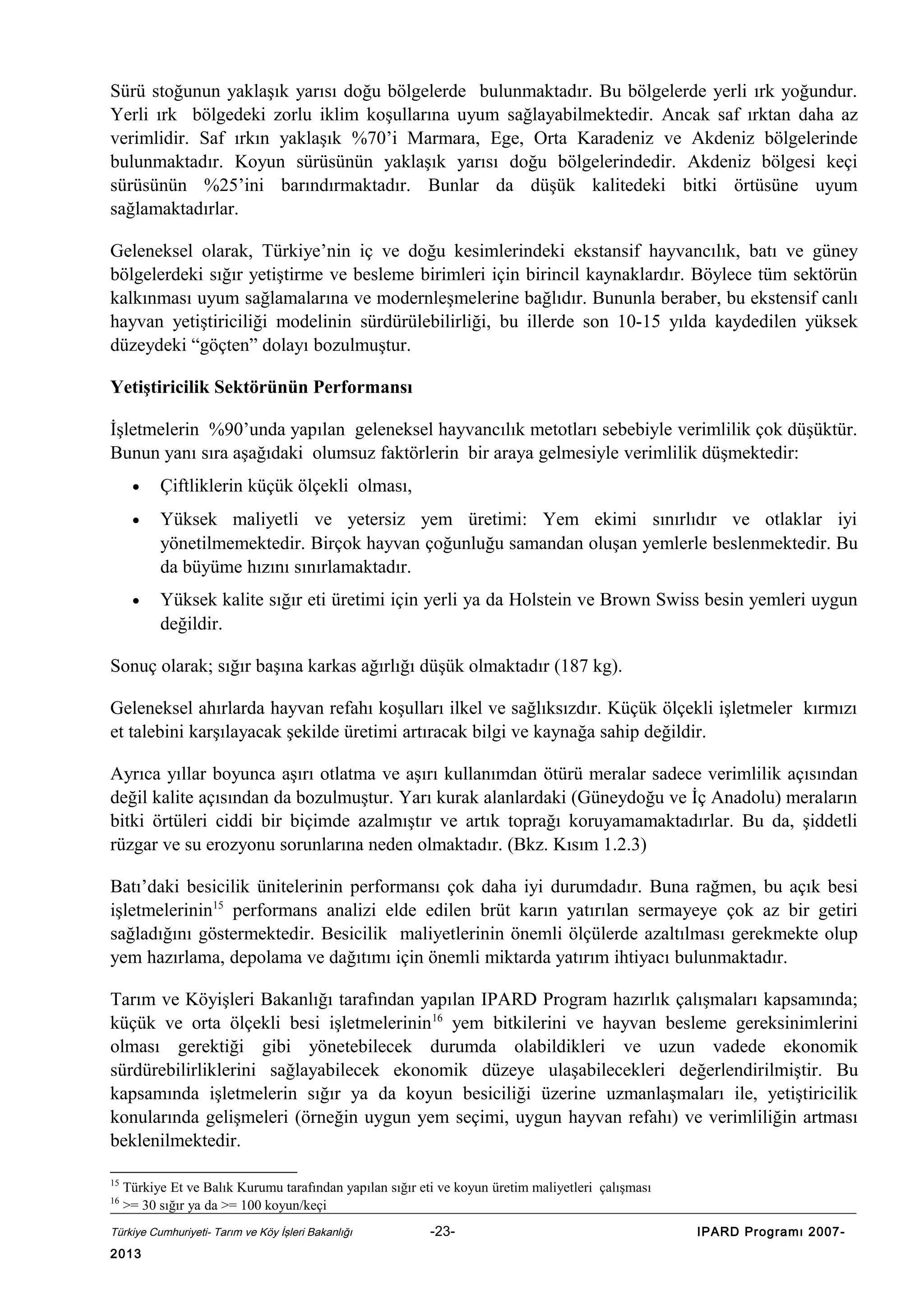 Sürü stoğunun yaklaşık yarısı doğu bölgelerde bulunmaktadır. Bu bölgelerde yerli ırk yoğundur.
Yerli ırk bölgedeki zorlu iklim koşullarına uyum sağlayabilmektedir. Ancak saf ırktan daha az
verimlidir. Saf ırkın yaklaşık %70’i Marmara, Ege, Orta Karadeniz ve Akdeniz bölgelerinde
bulunmaktadır. Koyun sürüsünün yaklaşık yarısı doğu bölgelerindedir. Akdeniz bölgesi keçi
sürüsünün %25’ini barındırmaktadır. Bunlar da düşük kalitedeki bitki örtüsüne uyum
sağlamaktadırlar.
Geleneksel olarak, Türkiye’nin iç ve doğu kesimlerindeki ekstansif hayvancılık, batı ve güney
bölgelerdeki sığır yetiştirme ve besleme birimleri için birincil kaynaklardır. Böylece tüm sektörün
kalkınması uyum sağlamalarına ve modernleşmelerine bağlıdır. Bununla beraber, bu ekstensif canlı
hayvan yetiştiriciliği modelinin sürdürülebilirliği, bu illerde son 10-15 yılda kaydedilen yüksek
düzeydeki “göçten” dolayı bozulmuştur.
Yetiştiricilik Sektörünün Performansı
İşletmelerin %90’unda yapılan geleneksel hayvancılık metotları sebebiyle verimlilik çok düşüktür.
Bunun yanı sıra aşağıdaki olumsuz faktörlerin bir araya gelmesiyle verimlilik düşmektedir:
•

Çiftliklerin küçük ölçekli olması,

•

Yüksek maliyetli ve yetersiz yem üretimi: Yem ekimi sınırlıdır ve otlaklar iyi
yönetilmemektedir. Birçok hayvan çoğunluğu samandan oluşan yemlerle beslenmektedir. Bu
da büyüme hızını sınırlamaktadır.

•

Yüksek kalite sığır eti üretimi için yerli ya da Holstein ve Brown Swiss besin yemleri uygun
değildir.

Sonuç olarak; sığır başına karkas ağırlığı düşük olmaktadır (187 kg).
Geleneksel ahırlarda hayvan refahı koşulları ilkel ve sağlıksızdır. Küçük ölçekli işletmeler kırmızı
et talebini karşılayacak şekilde üretimi artıracak bilgi ve kaynağa sahip değildir.
Ayrıca yıllar boyunca aşırı otlatma ve aşırı kullanımdan ötürü meralar sadece verimlilik açısından
değil kalite açısından da bozulmuştur. Yarı kurak alanlardaki (Güneydoğu ve İç Anadolu) meraların
bitki örtüleri ciddi bir biçimde azalmıştır ve artık toprağı koruyamamaktadırlar. Bu da, şiddetli
rüzgar ve su erozyonu sorunlarına neden olmaktadır. (Bkz. Kısım 1.2.3)
Batı’daki besicilik ünitelerinin performansı çok daha iyi durumdadır. Buna rağmen, bu açık besi
işletmelerinin15 performans analizi elde edilen brüt karın yatırılan sermayeye çok az bir getiri
sağladığını göstermektedir. Besicilik maliyetlerinin önemli ölçülerde azaltılması gerekmekte olup
yem hazırlama, depolama ve dağıtımı için önemli miktarda yatırım ihtiyacı bulunmaktadır.
Tarım ve Köyişleri Bakanlığı tarafından yapılan IPARD Program hazırlık çalışmaları kapsamında;
küçük ve orta ölçekli besi işletmelerinin 16 yem bitkilerini ve hayvan besleme gereksinimlerini
olması gerektiği gibi yönetebilecek durumda olabildikleri ve uzun vadede ekonomik
sürdürebilirliklerini sağlayabilecek ekonomik düzeye ulaşabilecekleri değerlendirilmiştir. Bu
kapsamında işletmelerin sığır ya da koyun besiciliği üzerine uzmanlaşmaları ile, yetiştiricilik
konularında gelişmeleri (örneğin uygun yem seçimi, uygun hayvan refahı) ve verimliliğin artması
beklenilmektedir.
15
16

Türkiye Et ve Balık Kurumu tarafından yapılan sığır eti ve koyun üretim maliyetleri çalışması
>= 30 sığır ya da >= 100 koyun/keçi

Türkiye Cumhuriyeti- Tarım ve Köy İşleri Bakanlığı

2013

-23-

IPARD Programı 2007-

 