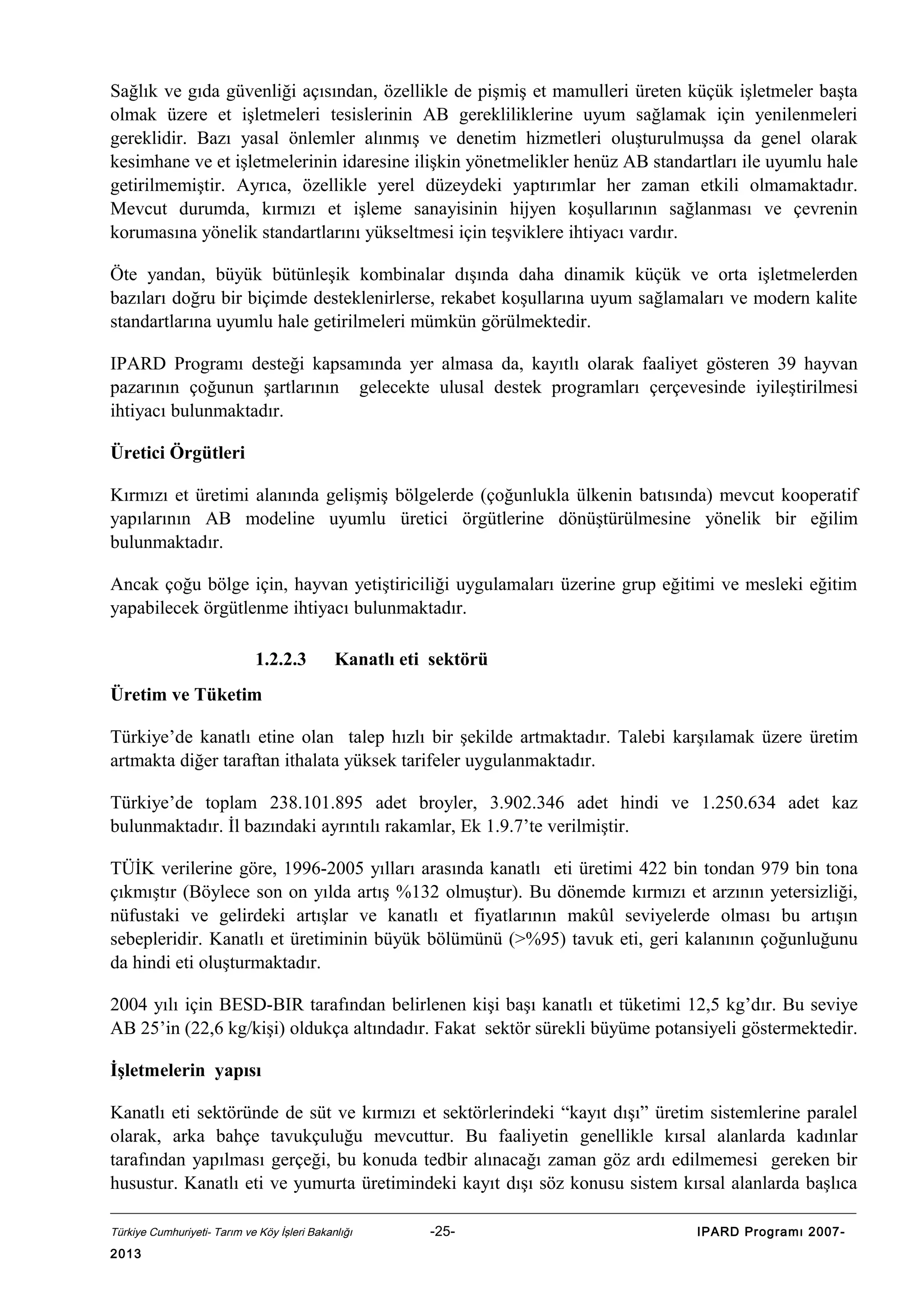 Sağlık ve gıda güvenliği açısından, özellikle de pişmiş et mamulleri üreten küçük işletmeler başta
olmak üzere et işletmeleri tesislerinin AB gerekliliklerine uyum sağlamak için yenilenmeleri
gereklidir. Bazı yasal önlemler alınmış ve denetim hizmetleri oluşturulmuşsa da genel olarak
kesimhane ve et işletmelerinin idaresine ilişkin yönetmelikler henüz AB standartları ile uyumlu hale
getirilmemiştir. Ayrıca, özellikle yerel düzeydeki yaptırımlar her zaman etkili olmamaktadır.
Mevcut durumda, kırmızı et işleme sanayisinin hijyen koşullarının sağlanması ve çevrenin
korumasına yönelik standartlarını yükseltmesi için teşviklere ihtiyacı vardır.
Öte yandan, büyük bütünleşik kombinalar dışında daha dinamik küçük ve orta işletmelerden
bazıları doğru bir biçimde desteklenirlerse, rekabet koşullarına uyum sağlamaları ve modern kalite
standartlarına uyumlu hale getirilmeleri mümkün görülmektedir.
IPARD Programı desteği kapsamında yer almasa da, kayıtlı olarak faaliyet gösteren 39 hayvan
pazarının çoğunun şartlarının gelecekte ulusal destek programları çerçevesinde iyileştirilmesi
ihtiyacı bulunmaktadır.
Üretici Örgütleri
Kırmızı et üretimi alanında gelişmiş bölgelerde (çoğunlukla ülkenin batısında) mevcut kooperatif
yapılarının AB modeline uyumlu üretici örgütlerine dönüştürülmesine yönelik bir eğilim
bulunmaktadır.
Ancak çoğu bölge için, hayvan yetiştiriciliği uygulamaları üzerine grup eğitimi ve mesleki eğitim
yapabilecek örgütlenme ihtiyacı bulunmaktadır.
1.2.2.3

Kanatlı eti sektörü

Üretim ve Tüketim
Türkiye’de kanatlı etine olan talep hızlı bir şekilde artmaktadır. Talebi karşılamak üzere üretim
artmakta diğer taraftan ithalata yüksek tarifeler uygulanmaktadır.
Türkiye’de toplam 238.101.895 adet broyler, 3.902.346 adet hindi ve 1.250.634 adet kaz
bulunmaktadır. İl bazındaki ayrıntılı rakamlar, Ek 1.9.7’te verilmiştir.
TÜİK verilerine göre, 1996-2005 yılları arasında kanatlı eti üretimi 422 bin tondan 979 bin tona
çıkmıştır (Böylece son on yılda artış %132 olmuştur). Bu dönemde kırmızı et arzının yetersizliği,
nüfustaki ve gelirdeki artışlar ve kanatlı et fiyatlarının makûl seviyelerde olması bu artışın
sebepleridir. Kanatlı et üretiminin büyük bölümünü (>%95) tavuk eti, geri kalanının çoğunluğunu
da hindi eti oluşturmaktadır.
2004 yılı için BESD-BIR tarafından belirlenen kişi başı kanatlı et tüketimi 12,5 kg’dır. Bu seviye
AB 25’in (22,6 kg/kişi) oldukça altındadır. Fakat sektör sürekli büyüme potansiyeli göstermektedir.
İşletmelerin yapısı
Kanatlı eti sektöründe de süt ve kırmızı et sektörlerindeki “kayıt dışı” üretim sistemlerine paralel
olarak, arka bahçe tavukçuluğu mevcuttur. Bu faaliyetin genellikle kırsal alanlarda kadınlar
tarafından yapılması gerçeği, bu konuda tedbir alınacağı zaman göz ardı edilmemesi gereken bir
husustur. Kanatlı eti ve yumurta üretimindeki kayıt dışı söz konusu sistem kırsal alanlarda başlıca
Türkiye Cumhuriyeti- Tarım ve Köy İşleri Bakanlığı

2013

-25-

IPARD Programı 2007-

 