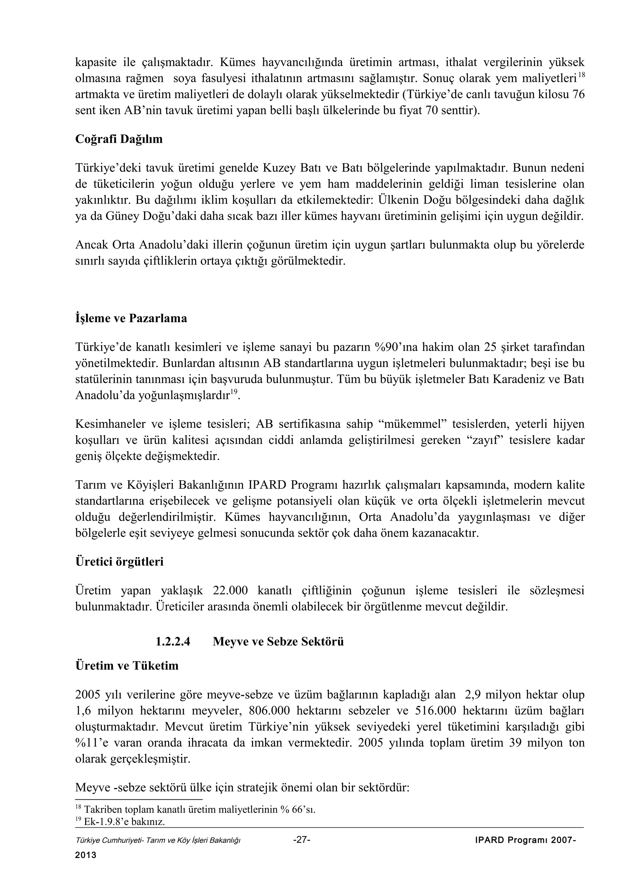kapasite ile çalışmaktadır. Kümes hayvancılığında üretimin artması, ithalat vergilerinin yüksek
olmasına rağmen soya fasulyesi ithalatının artmasını sağlamıştır. Sonuç olarak yem maliyetleri 18
artmakta ve üretim maliyetleri de dolaylı olarak yükselmektedir (Türkiye’de canlı tavuğun kilosu 76
sent iken AB’nin tavuk üretimi yapan belli başlı ülkelerinde bu fiyat 70 senttir).
Coğrafi Dağılım
Türkiye’deki tavuk üretimi genelde Kuzey Batı ve Batı bölgelerinde yapılmaktadır. Bunun nedeni
de tüketicilerin yoğun olduğu yerlere ve yem ham maddelerinin geldiği liman tesislerine olan
yakınlıktır. Bu dağılımı iklim koşulları da etkilemektedir: Ülkenin Doğu bölgesindeki daha dağlık
ya da Güney Doğu’daki daha sıcak bazı iller kümes hayvanı üretiminin gelişimi için uygun değildir.
Ancak Orta Anadolu’daki illerin çoğunun üretim için uygun şartları bulunmakta olup bu yörelerde
sınırlı sayıda çiftliklerin ortaya çıktığı görülmektedir.

İşleme ve Pazarlama
Türkiye’de kanatlı kesimleri ve işleme sanayi bu pazarın %90’ına hakim olan 25 şirket tarafından
yönetilmektedir. Bunlardan altısının AB standartlarına uygun işletmeleri bulunmaktadır; beşi ise bu
statülerinin tanınması için başvuruda bulunmuştur. Tüm bu büyük işletmeler Batı Karadeniz ve Batı
Anadolu’da yoğunlaşmışlardır19.
Kesimhaneler ve işleme tesisleri; AB sertifikasına sahip “mükemmel” tesislerden, yeterli hijyen
koşulları ve ürün kalitesi açısından ciddi anlamda geliştirilmesi gereken “zayıf” tesislere kadar
geniş ölçekte değişmektedir.
Tarım ve Köyişleri Bakanlığının IPARD Programı hazırlık çalışmaları kapsamında, modern kalite
standartlarına erişebilecek ve gelişme potansiyeli olan küçük ve orta ölçekli işletmelerin mevcut
olduğu değerlendirilmiştir. Kümes hayvancılığının, Orta Anadolu’da yaygınlaşması ve diğer
bölgelerle eşit seviyeye gelmesi sonucunda sektör çok daha önem kazanacaktır.
Üretici örgütleri
Üretim yapan yaklaşık 22.000 kanatlı çiftliğinin çoğunun işleme tesisleri ile sözleşmesi
bulunmaktadır. Üreticiler arasında önemli olabilecek bir örgütlenme mevcut değildir.
1.2.2.4

Meyve ve Sebze Sektörü

Üretim ve Tüketim
2005 yılı verilerine göre meyve-sebze ve üzüm bağlarının kapladığı alan 2,9 milyon hektar olup
1,6 milyon hektarını meyveler, 806.000 hektarını sebzeler ve 516.000 hektarını üzüm bağları
oluşturmaktadır. Mevcut üretim Türkiye’nin yüksek seviyedeki yerel tüketimini karşıladığı gibi
%11’e varan oranda ihracata da imkan vermektedir. 2005 yılında toplam üretim 39 milyon ton
olarak gerçekleşmiştir.
Meyve -sebze sektörü ülke için stratejik önemi olan bir sektördür:
18
19

Takriben toplam kanatlı üretim maliyetlerinin % 66’sı.
Ek-1.9.8’e bakınız.

Türkiye Cumhuriyeti- Tarım ve Köy İşleri Bakanlığı

2013

-27-

IPARD Programı 2007-

 