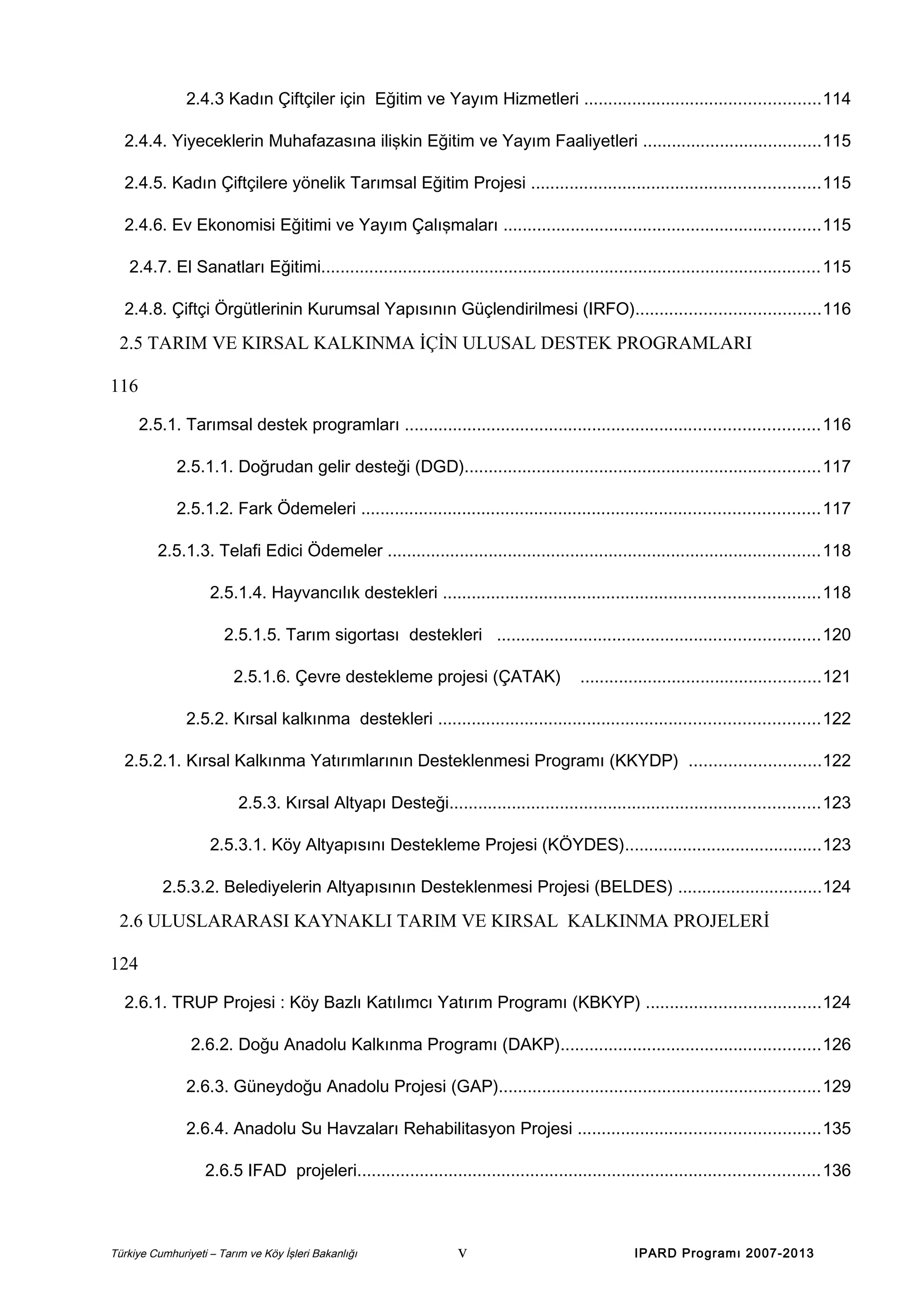 2.4.3 Kadın Çiftçiler için Eğitim ve Yayım Hizmetleri .................................................114
2.4.4. Yiyeceklerin Muhafazasına ilişkin Eğitim ve Yayım Faaliyetleri .....................................115
2.4.5. Kadın Çiftçilere yönelik Tarımsal Eğitim Projesi ............................................................115
2.4.6. Ev Ekonomisi Eğitimi ve Yayım Çalışmaları ..................................................................115
2.4.7. El Sanatları Eğitimi........................................................................................................115
2.4.8. Çiftçi Örgütlerinin Kurumsal Yapısının Güçlendirilmesi (IRFO)......................................116

2.5 TARIM VE KIRSAL KALKINMA İÇİN ULUSAL DESTEK PROGRAMLARI
116
2.5.1. Tarımsal destek programları ......................................................................................116
2.5.1.1. Doğrudan gelir desteği (DGD)..........................................................................117
2.5.1.2. Fark Ödemeleri ...............................................................................................117
2.5.1.3. Telafi Edici Ödemeler ..........................................................................................118
2.5.1.4. Hayvancılık destekleri ..............................................................................118
2.5.1.5. Tarım sigortası destekleri ...................................................................120
2.5.1.6. Çevre destekleme projesi (ÇATAK)

..................................................121

2.5.2. Kırsal kalkınma destekleri ...............................................................................122
2.5.2.1. Kırsal Kalkınma Yatırımlarının Desteklenmesi Programı (KKYDP) ...........................122
2.5.3. Kırsal Altyapı Desteği.............................................................................123
2.5.3.1. Köy Altyapısını Destekleme Projesi (KÖYDES).........................................123
2.5.3.2. Belediyelerin Altyapısının Desteklenmesi Projesi (BELDES) ..............................124

2.6 ULUSLARARASI KAYNAKLI TARIM VE KIRSAL KALKINMA PROJELERİ
124
2.6.1. TRUP Projesi : Köy Bazlı Katılımcı Yatırım Programı (KBKYP) ....................................124
2.6.2. Doğu Anadolu Kalkınma Programı (DAKP)......................................................126
2.6.3. Güneydoğu Anadolu Projesi (GAP)...................................................................129
2.6.4. Anadolu Su Havzaları Rehabilitasyon Projesi ..................................................135
2.6.5 IFAD projeleri................................................................................................136

Türkiye Cumhuriyeti – Tarım ve Köy İşleri Bakanlığı

v

IPARD Programı 2007-2013

 