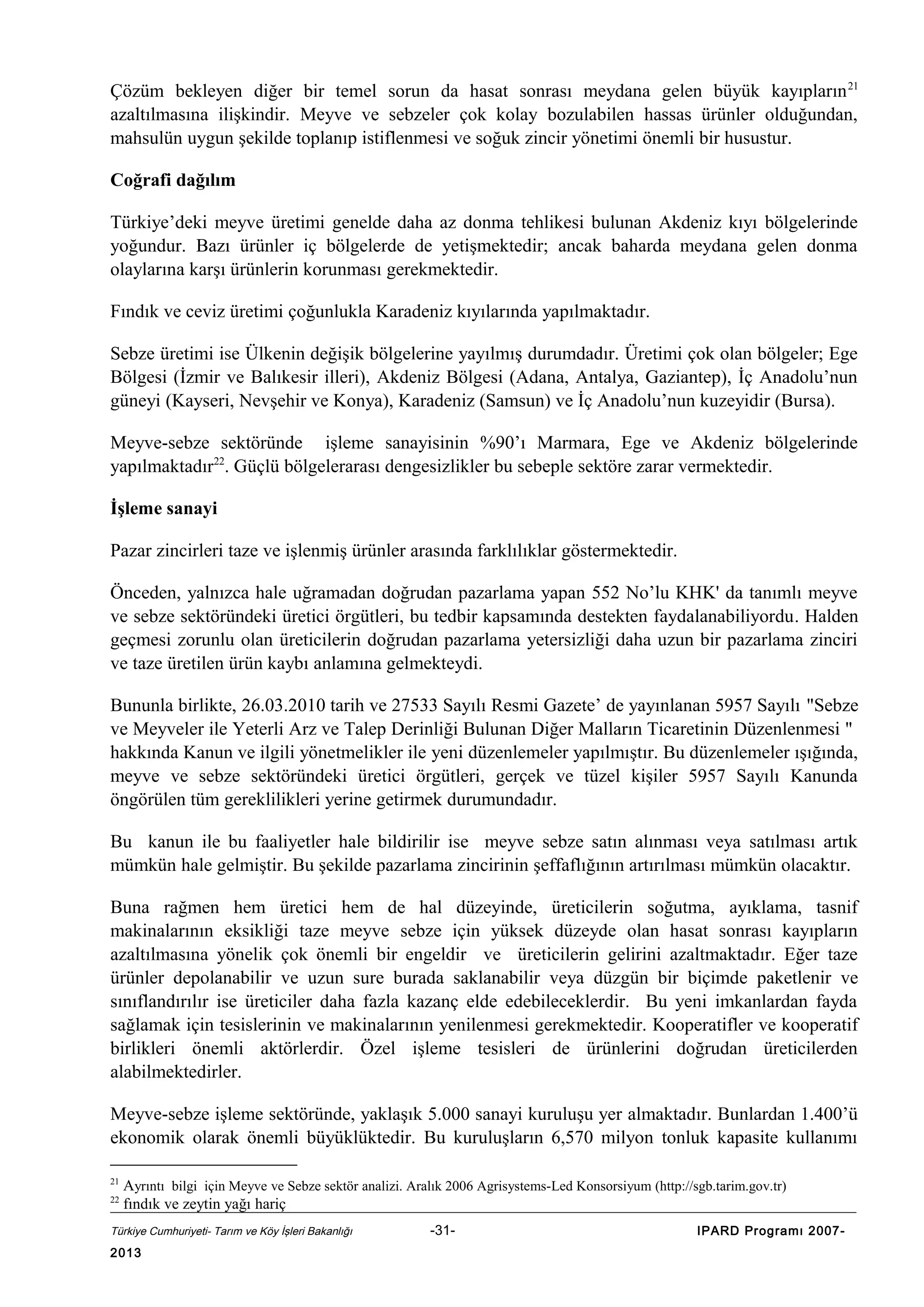 Çözüm bekleyen diğer bir temel sorun da hasat sonrası meydana gelen büyük kayıpların 21
azaltılmasına ilişkindir. Meyve ve sebzeler çok kolay bozulabilen hassas ürünler olduğundan,
mahsulün uygun şekilde toplanıp istiflenmesi ve soğuk zincir yönetimi önemli bir husustur.
Coğrafi dağılım
Türkiye’deki meyve üretimi genelde daha az donma tehlikesi bulunan Akdeniz kıyı bölgelerinde
yoğundur. Bazı ürünler iç bölgelerde de yetişmektedir; ancak baharda meydana gelen donma
olaylarına karşı ürünlerin korunması gerekmektedir.
Fındık ve ceviz üretimi çoğunlukla Karadeniz kıyılarında yapılmaktadır.
Sebze üretimi ise Ülkenin değişik bölgelerine yayılmış durumdadır. Üretimi çok olan bölgeler; Ege
Bölgesi (İzmir ve Balıkesir illeri), Akdeniz Bölgesi (Adana, Antalya, Gaziantep), İç Anadolu’nun
güneyi (Kayseri, Nevşehir ve Konya), Karadeniz (Samsun) ve İç Anadolu’nun kuzeyidir (Bursa).
Meyve-sebze sektöründe işleme sanayisinin %90’ı Marmara, Ege ve Akdeniz bölgelerinde
yapılmaktadır22. Güçlü bölgelerarası dengesizlikler bu sebeple sektöre zarar vermektedir.
İşleme sanayi
Pazar zincirleri taze ve işlenmiş ürünler arasında farklılıklar göstermektedir.
Önceden, yalnızca hale uğramadan doğrudan pazarlama yapan 552 No’lu KHK' da tanımlı meyve
ve sebze sektöründeki üretici örgütleri, bu tedbir kapsamında destekten faydalanabiliyordu. Halden
geçmesi zorunlu olan üreticilerin doğrudan pazarlama yetersizliği daha uzun bir pazarlama zinciri
ve taze üretilen ürün kaybı anlamına gelmekteydi.
Bununla birlikte, 26.03.2010 tarih ve 27533 Sayılı Resmi Gazete’ de yayınlanan 5957 Sayılı "Sebze
ve Meyveler ile Yeterli Arz ve Talep Derinliği Bulunan Diğer Malların Ticaretinin Düzenlenmesi "
hakkında Kanun ve ilgili yönetmelikler ile yeni düzenlemeler yapılmıştır. Bu düzenlemeler ışığında,
meyve ve sebze sektöründeki üretici örgütleri, gerçek ve tüzel kişiler 5957 Sayılı Kanunda
öngörülen tüm gereklilikleri yerine getirmek durumundadır.
Bu kanun ile bu faaliyetler hale bildirilir ise meyve sebze satın alınması veya satılması artık
mümkün hale gelmiştir. Bu şekilde pazarlama zincirinin şeffaflığının artırılması mümkün olacaktır.
Buna rağmen hem üretici hem de hal düzeyinde, üreticilerin soğutma, ayıklama, tasnif
makinalarının eksikliği taze meyve sebze için yüksek düzeyde olan hasat sonrası kayıpların
azaltılmasına yönelik çok önemli bir engeldir ve üreticilerin gelirini azaltmaktadır. Eğer taze
ürünler depolanabilir ve uzun sure burada saklanabilir veya düzgün bir biçimde paketlenir ve
sınıflandırılır ise üreticiler daha fazla kazanç elde edebileceklerdir. Bu yeni imkanlardan fayda
sağlamak için tesislerinin ve makinalarının yenilenmesi gerekmektedir. Kooperatifler ve kooperatif
birlikleri önemli aktörlerdir. Özel işleme tesisleri de ürünlerini doğrudan üreticilerden
alabilmektedirler.
Meyve-sebze işleme sektöründe, yaklaşık 5.000 sanayi kuruluşu yer almaktadır. Bunlardan 1.400’ü
ekonomik olarak önemli büyüklüktedir. Bu kuruluşların 6,570 milyon tonluk kapasite kullanımı
21
22

Ayrıntı bilgi için Meyve ve Sebze sektör analizi. Aralık 2006 Agrisystems-Led Konsorsiyum (http://sgb.tarim.gov.tr)
fındık ve zeytin yağı hariç

Türkiye Cumhuriyeti- Tarım ve Köy İşleri Bakanlığı

2013

-31-

IPARD Programı 2007-

 
