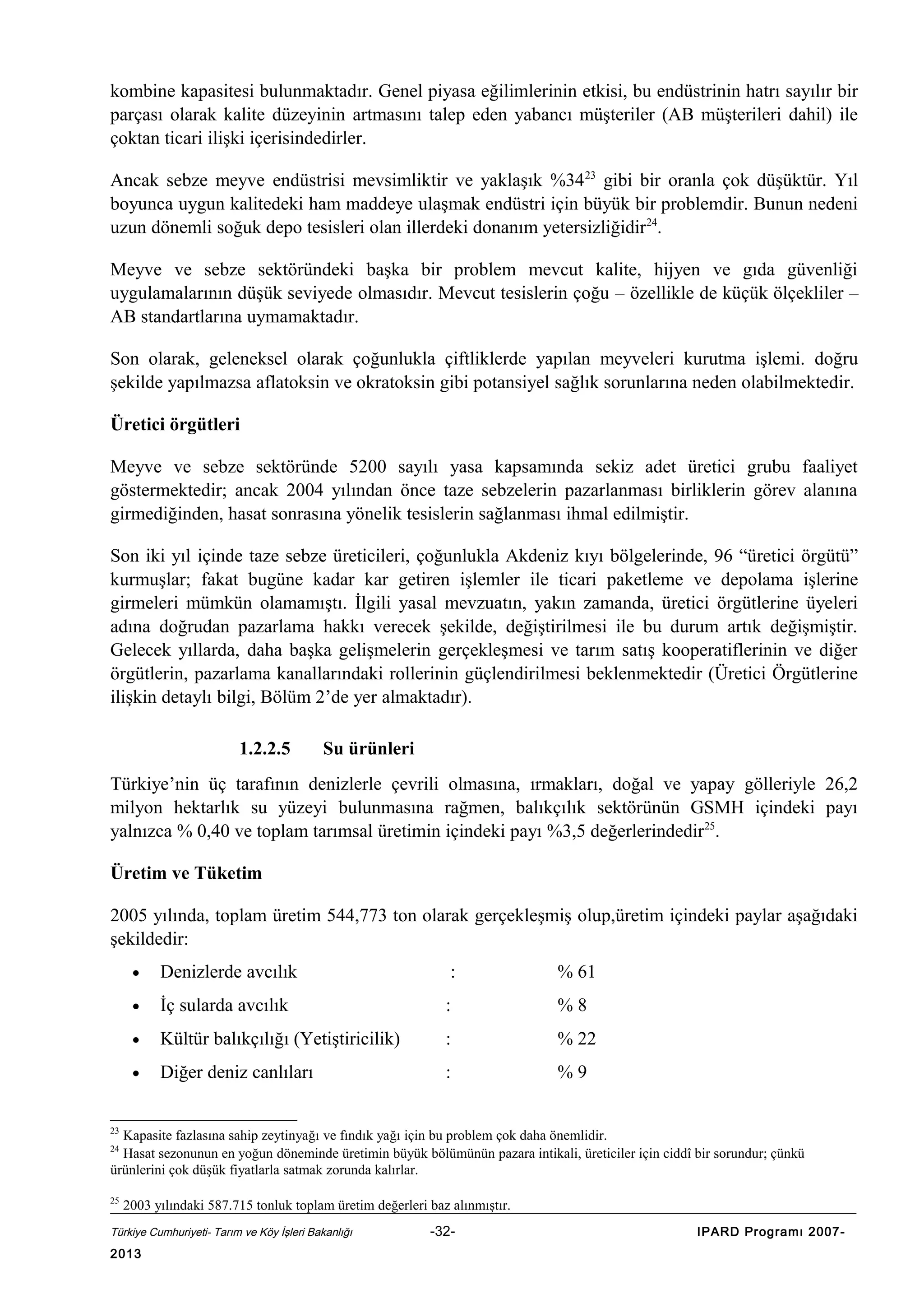 kombine kapasitesi bulunmaktadır. Genel piyasa eğilimlerinin etkisi, bu endüstrinin hatrı sayılır bir
parçası olarak kalite düzeyinin artmasını talep eden yabancı müşteriler (AB müşterileri dahil) ile
çoktan ticari ilişki içerisindedirler.
Ancak sebze meyve endüstrisi mevsimliktir ve yaklaşık %34 23 gibi bir oranla çok düşüktür. Yıl
boyunca uygun kalitedeki ham maddeye ulaşmak endüstri için büyük bir problemdir. Bunun nedeni
uzun dönemli soğuk depo tesisleri olan illerdeki donanım yetersizliğidir24.
Meyve ve sebze sektöründeki başka bir problem mevcut kalite, hijyen ve gıda güvenliği
uygulamalarının düşük seviyede olmasıdır. Mevcut tesislerin çoğu – özellikle de küçük ölçekliler –
AB standartlarına uymamaktadır.
Son olarak, geleneksel olarak çoğunlukla çiftliklerde yapılan meyveleri kurutma işlemi. doğru
şekilde yapılmazsa aflatoksin ve okratoksin gibi potansiyel sağlık sorunlarına neden olabilmektedir.
Üretici örgütleri
Meyve ve sebze sektöründe 5200 sayılı yasa kapsamında sekiz adet üretici grubu faaliyet
göstermektedir; ancak 2004 yılından önce taze sebzelerin pazarlanması birliklerin görev alanına
girmediğinden, hasat sonrasına yönelik tesislerin sağlanması ihmal edilmiştir.
Son iki yıl içinde taze sebze üreticileri, çoğunlukla Akdeniz kıyı bölgelerinde, 96 “üretici örgütü”
kurmuşlar; fakat bugüne kadar kar getiren işlemler ile ticari paketleme ve depolama işlerine
girmeleri mümkün olamamıştı. İlgili yasal mevzuatın, yakın zamanda, üretici örgütlerine üyeleri
adına doğrudan pazarlama hakkı verecek şekilde, değiştirilmesi ile bu durum artık değişmiştir.
Gelecek yıllarda, daha başka gelişmelerin gerçekleşmesi ve tarım satış kooperatiflerinin ve diğer
örgütlerin, pazarlama kanallarındaki rollerinin güçlendirilmesi beklenmektedir (Üretici Örgütlerine
ilişkin detaylı bilgi, Bölüm 2’de yer almaktadır).
1.2.2.5

Su ürünleri

Türkiye’nin üç tarafının denizlerle çevrili olmasına, ırmakları, doğal ve yapay gölleriyle 26,2
milyon hektarlık su yüzeyi bulunmasına rağmen, balıkçılık sektörünün GSMH içindeki payı
yalnızca % 0,40 ve toplam tarımsal üretimin içindeki payı %3,5 değerlerindedir25.
Üretim ve Tüketim
2005 yılında, toplam üretim 544,773 ton olarak gerçekleşmiş olup,üretim içindeki paylar aşağıdaki
şekildedir:
•

Denizlerde avcılık

:

% 61

•

İç sularda avcılık

:

%8

•

Kültür balıkçılığı (Yetiştiricilik)

:

% 22

•

Diğer deniz canlıları

:

%9

23

Kapasite fazlasına sahip zeytinyağı ve fındık yağı için bu problem çok daha önemlidir.
Hasat sezonunun en yoğun döneminde üretimin büyük bölümünün pazara intikali, üreticiler için ciddî bir sorundur; çünkü
ürünlerini çok düşük fiyatlarla satmak zorunda kalırlar.
24

25

2003 yılındaki 587.715 tonluk toplam üretim değerleri baz alınmıştır.

Türkiye Cumhuriyeti- Tarım ve Köy İşleri Bakanlığı

2013

-32-

IPARD Programı 2007-

 