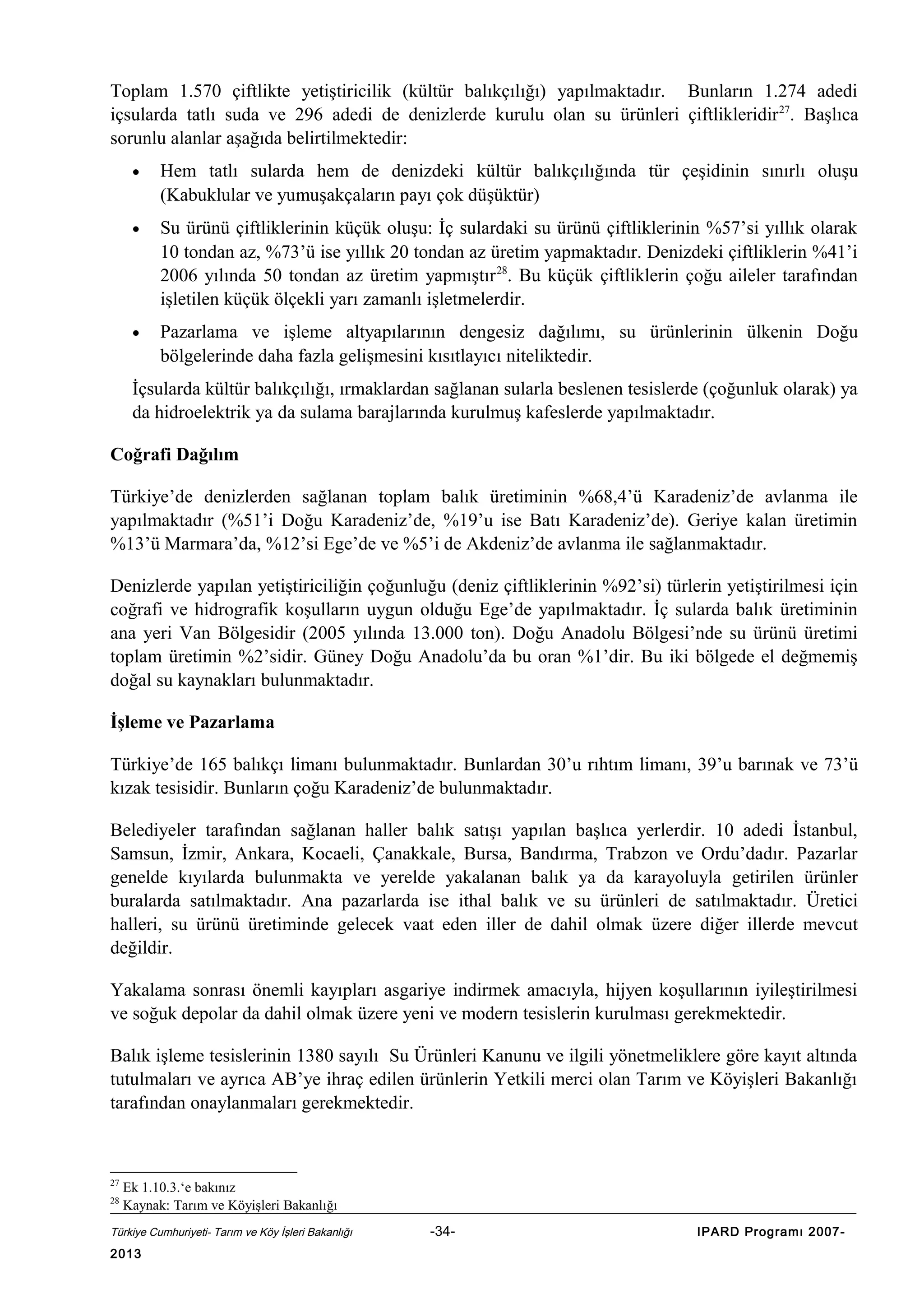 Toplam 1.570 çiftlikte yetiştiricilik (kültür balıkçılığı) yapılmaktadır. Bunların 1.274 adedi
içsularda tatlı suda ve 296 adedi de denizlerde kurulu olan su ürünleri çiftlikleridir 27. Başlıca
sorunlu alanlar aşağıda belirtilmektedir:
•

Hem tatlı sularda hem de denizdeki kültür balıkçılığında tür çeşidinin sınırlı oluşu
(Kabuklular ve yumuşakçaların payı çok düşüktür)

•

Su ürünü çiftliklerinin küçük oluşu: İç sulardaki su ürünü çiftliklerinin %57’si yıllık olarak
10 tondan az, %73’ü ise yıllık 20 tondan az üretim yapmaktadır. Denizdeki çiftliklerin %41’i
2006 yılında 50 tondan az üretim yapmıştır 28. Bu küçük çiftliklerin çoğu aileler tarafından
işletilen küçük ölçekli yarı zamanlı işletmelerdir.

•

Pazarlama ve işleme altyapılarının dengesiz dağılımı, su ürünlerinin ülkenin Doğu
bölgelerinde daha fazla gelişmesini kısıtlayıcı niteliktedir.

İçsularda kültür balıkçılığı, ırmaklardan sağlanan sularla beslenen tesislerde (çoğunluk olarak) ya
da hidroelektrik ya da sulama barajlarında kurulmuş kafeslerde yapılmaktadır.
Coğrafi Dağılım
Türkiye’de denizlerden sağlanan toplam balık üretiminin %68,4’ü Karadeniz’de avlanma ile
yapılmaktadır (%51’i Doğu Karadeniz’de, %19’u ise Batı Karadeniz’de). Geriye kalan üretimin
%13’ü Marmara’da, %12’si Ege’de ve %5’i de Akdeniz’de avlanma ile sağlanmaktadır.
Denizlerde yapılan yetiştiriciliğin çoğunluğu (deniz çiftliklerinin %92’si) türlerin yetiştirilmesi için
coğrafi ve hidrografik koşulların uygun olduğu Ege’de yapılmaktadır. İç sularda balık üretiminin
ana yeri Van Bölgesidir (2005 yılında 13.000 ton). Doğu Anadolu Bölgesi’nde su ürünü üretimi
toplam üretimin %2’sidir. Güney Doğu Anadolu’da bu oran %1’dir. Bu iki bölgede el değmemiş
doğal su kaynakları bulunmaktadır.
İşleme ve Pazarlama
Türkiye’de 165 balıkçı limanı bulunmaktadır. Bunlardan 30’u rıhtım limanı, 39’u barınak ve 73’ü
kızak tesisidir. Bunların çoğu Karadeniz’de bulunmaktadır.
Belediyeler tarafından sağlanan haller balık satışı yapılan başlıca yerlerdir. 10 adedi İstanbul,
Samsun, İzmir, Ankara, Kocaeli, Çanakkale, Bursa, Bandırma, Trabzon ve Ordu’dadır. Pazarlar
genelde kıyılarda bulunmakta ve yerelde yakalanan balık ya da karayoluyla getirilen ürünler
buralarda satılmaktadır. Ana pazarlarda ise ithal balık ve su ürünleri de satılmaktadır. Üretici
halleri, su ürünü üretiminde gelecek vaat eden iller de dahil olmak üzere diğer illerde mevcut
değildir.
Yakalama sonrası önemli kayıpları asgariye indirmek amacıyla, hijyen koşullarının iyileştirilmesi
ve soğuk depolar da dahil olmak üzere yeni ve modern tesislerin kurulması gerekmektedir.
Balık işleme tesislerinin 1380 sayılı Su Ürünleri Kanunu ve ilgili yönetmeliklere göre kayıt altında
tutulmaları ve ayrıca AB’ye ihraç edilen ürünlerin Yetkili merci olan Tarım ve Köyişleri Bakanlığı
tarafından onaylanmaları gerekmektedir.

27
28

Ek 1.10.3.‘e bakınız
Kaynak: Tarım ve Köyişleri Bakanlığı

Türkiye Cumhuriyeti- Tarım ve Köy İşleri Bakanlığı

2013

-34-

IPARD Programı 2007-

 