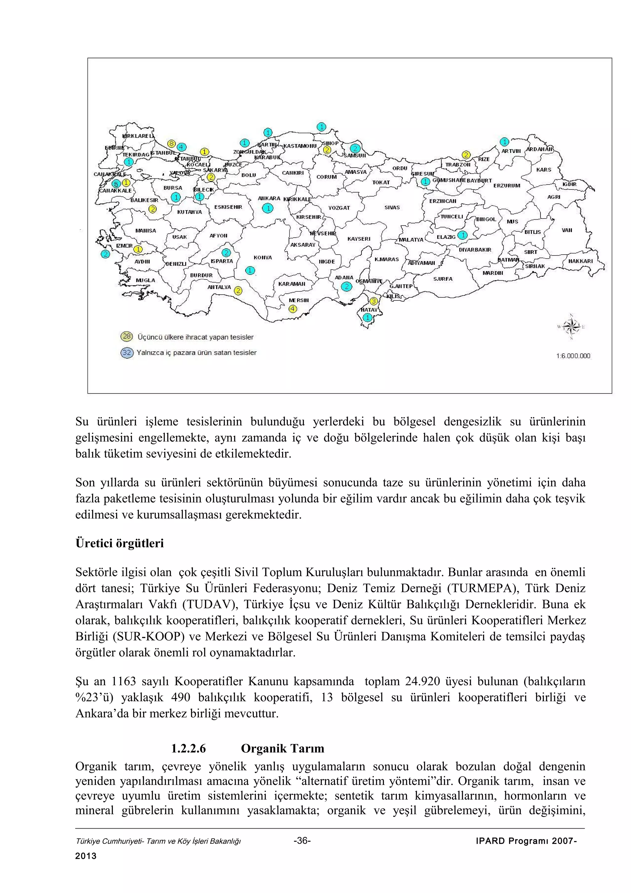 Su ürünleri işleme tesislerinin bulunduğu yerlerdeki bu bölgesel dengesizlik su ürünlerinin
gelişmesini engellemekte, aynı zamanda iç ve doğu bölgelerinde halen çok düşük olan kişi başı
balık tüketim seviyesini de etkilemektedir.
Son yıllarda su ürünleri sektörünün büyümesi sonucunda taze su ürünlerinin yönetimi için daha
fazla paketleme tesisinin oluşturulması yolunda bir eğilim vardır ancak bu eğilimin daha çok teşvik
edilmesi ve kurumsallaşması gerekmektedir.
Üretici örgütleri
Sektörle ilgisi olan çok çeşitli Sivil Toplum Kuruluşları bulunmaktadır. Bunlar arasında en önemli
dört tanesi; Türkiye Su Ürünleri Federasyonu; Deniz Temiz Derneği (TURMEPA), Türk Deniz
Araştırmaları Vakfı (TUDAV), Türkiye İçsu ve Deniz Kültür Balıkçılığı Dernekleridir. Buna ek
olarak, balıkçılık kooperatifleri, balıkçılık kooperatif dernekleri, Su ürünleri Kooperatifleri Merkez
Birliği (SUR-KOOP) ve Merkezi ve Bölgesel Su Ürünleri Danışma Komiteleri de temsilci paydaş
örgütler olarak önemli rol oynamaktadırlar.
Şu an 1163 sayılı Kooperatifler Kanunu kapsamında toplam 24.920 üyesi bulunan (balıkçıların
%23’ü) yaklaşık 490 balıkçılık kooperatifi, 13 bölgesel su ürünleri kooperatifleri birliği ve
Ankara’da bir merkez birliği mevcuttur.
1.2.2.6
Organik Tarım
Organik tarım, çevreye yönelik yanlış uygulamaların sonucu olarak bozulan doğal dengenin
yeniden yapılandırılması amacına yönelik “alternatif üretim yöntemi”dir. Organik tarım, insan ve
çevreye uyumlu üretim sistemlerini içermekte; sentetik tarım kimyasallarının, hormonların ve
mineral gübrelerin kullanımını yasaklamakta; organik ve yeşil gübrelemeyi, ürün değişimini,
Türkiye Cumhuriyeti- Tarım ve Köy İşleri Bakanlığı

2013

-36-

IPARD Programı 2007-

 