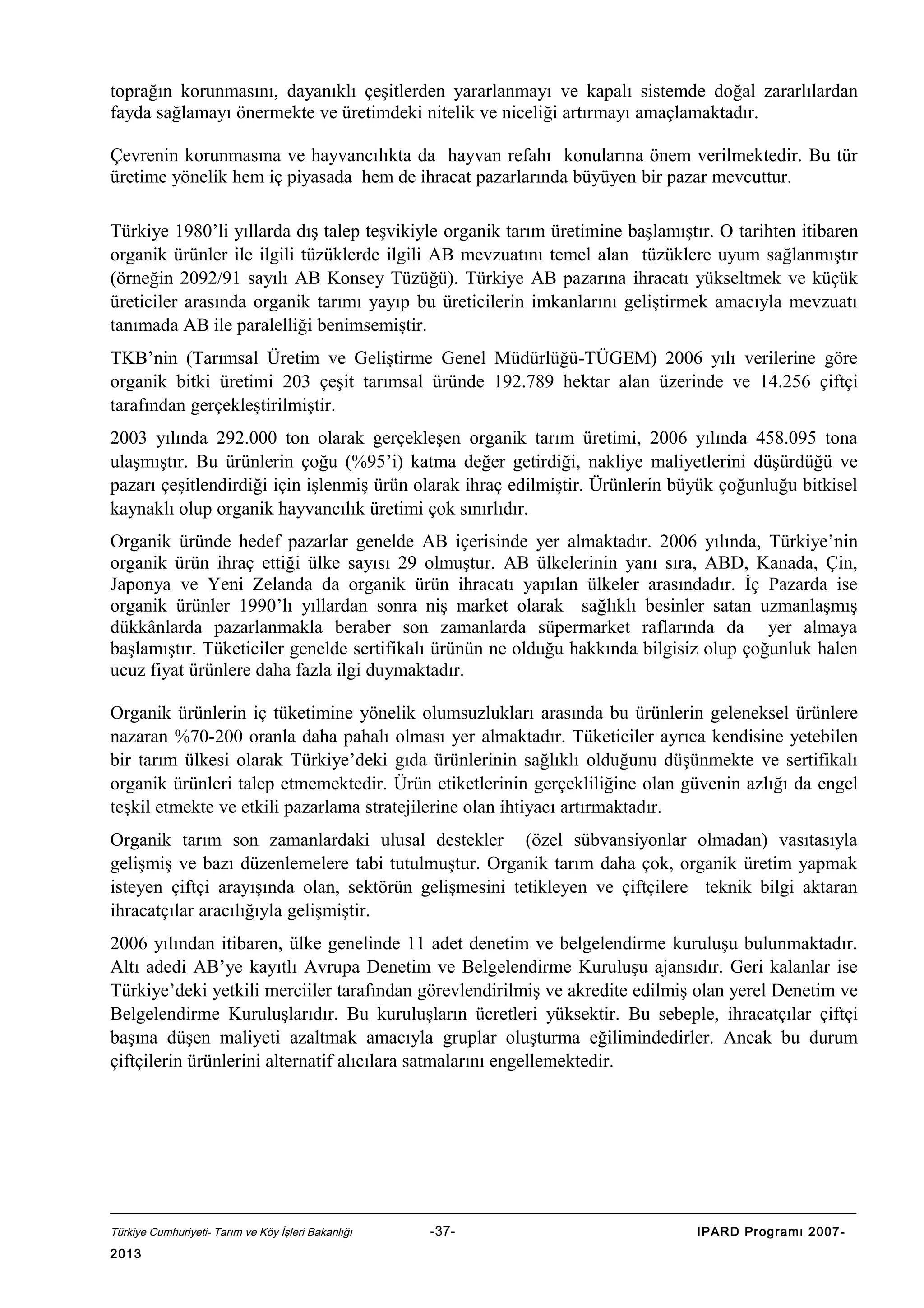 toprağın korunmasını, dayanıklı çeşitlerden yararlanmayı ve kapalı sistemde doğal zararlılardan
fayda sağlamayı önermekte ve üretimdeki nitelik ve niceliği artırmayı amaçlamaktadır.
Çevrenin korunmasına ve hayvancılıkta da hayvan refahı konularına önem verilmektedir. Bu tür
üretime yönelik hem iç piyasada hem de ihracat pazarlarında büyüyen bir pazar mevcuttur.
Türkiye 1980’li yıllarda dış talep teşvikiyle organik tarım üretimine başlamıştır. O tarihten itibaren
organik ürünler ile ilgili tüzüklerde ilgili AB mevzuatını temel alan tüzüklere uyum sağlanmıştır
(örneğin 2092/91 sayılı AB Konsey Tüzüğü). Türkiye AB pazarına ihracatı yükseltmek ve küçük
üreticiler arasında organik tarımı yayıp bu üreticilerin imkanlarını geliştirmek amacıyla mevzuatı
tanımada AB ile paralelliği benimsemiştir.
TKB’nin (Tarımsal Üretim ve Geliştirme Genel Müdürlüğü-TÜGEM) 2006 yılı verilerine göre
organik bitki üretimi 203 çeşit tarımsal üründe 192.789 hektar alan üzerinde ve 14.256 çiftçi
tarafından gerçekleştirilmiştir.
2003 yılında 292.000 ton olarak gerçekleşen organik tarım üretimi, 2006 yılında 458.095 tona
ulaşmıştır. Bu ürünlerin çoğu (%95’i) katma değer getirdiği, nakliye maliyetlerini düşürdüğü ve
pazarı çeşitlendirdiği için işlenmiş ürün olarak ihraç edilmiştir. Ürünlerin büyük çoğunluğu bitkisel
kaynaklı olup organik hayvancılık üretimi çok sınırlıdır.
Organik üründe hedef pazarlar genelde AB içerisinde yer almaktadır. 2006 yılında, Türkiye’nin
organik ürün ihraç ettiği ülke sayısı 29 olmuştur. AB ülkelerinin yanı sıra, ABD, Kanada, Çin,
Japonya ve Yeni Zelanda da organik ürün ihracatı yapılan ülkeler arasındadır. İç Pazarda ise
organik ürünler 1990’lı yıllardan sonra niş market olarak sağlıklı besinler satan uzmanlaşmış
dükkânlarda pazarlanmakla beraber son zamanlarda süpermarket raflarında da yer almaya
başlamıştır. Tüketiciler genelde sertifikalı ürünün ne olduğu hakkında bilgisiz olup çoğunluk halen
ucuz fiyat ürünlere daha fazla ilgi duymaktadır.
Organik ürünlerin iç tüketimine yönelik olumsuzlukları arasında bu ürünlerin geleneksel ürünlere
nazaran %70-200 oranla daha pahalı olması yer almaktadır. Tüketiciler ayrıca kendisine yetebilen
bir tarım ülkesi olarak Türkiye’deki gıda ürünlerinin sağlıklı olduğunu düşünmekte ve sertifikalı
organik ürünleri talep etmemektedir. Ürün etiketlerinin gerçekliliğine olan güvenin azlığı da engel
teşkil etmekte ve etkili pazarlama stratejilerine olan ihtiyacı artırmaktadır.
Organik tarım son zamanlardaki ulusal destekler (özel sübvansiyonlar olmadan) vasıtasıyla
gelişmiş ve bazı düzenlemelere tabi tutulmuştur. Organik tarım daha çok, organik üretim yapmak
isteyen çiftçi arayışında olan, sektörün gelişmesini tetikleyen ve çiftçilere teknik bilgi aktaran
ihracatçılar aracılığıyla gelişmiştir.
2006 yılından itibaren, ülke genelinde 11 adet denetim ve belgelendirme kuruluşu bulunmaktadır.
Altı adedi AB’ye kayıtlı Avrupa Denetim ve Belgelendirme Kuruluşu ajansıdır. Geri kalanlar ise
Türkiye’deki yetkili merciiler tarafından görevlendirilmiş ve akredite edilmiş olan yerel Denetim ve
Belgelendirme Kuruluşlarıdır. Bu kuruluşların ücretleri yüksektir. Bu sebeple, ihracatçılar çiftçi
başına düşen maliyeti azaltmak amacıyla gruplar oluşturma eğilimindedirler. Ancak bu durum
çiftçilerin ürünlerini alternatif alıcılara satmalarını engellemektedir.

Türkiye Cumhuriyeti- Tarım ve Köy İşleri Bakanlığı

2013

-37-

IPARD Programı 2007-

 