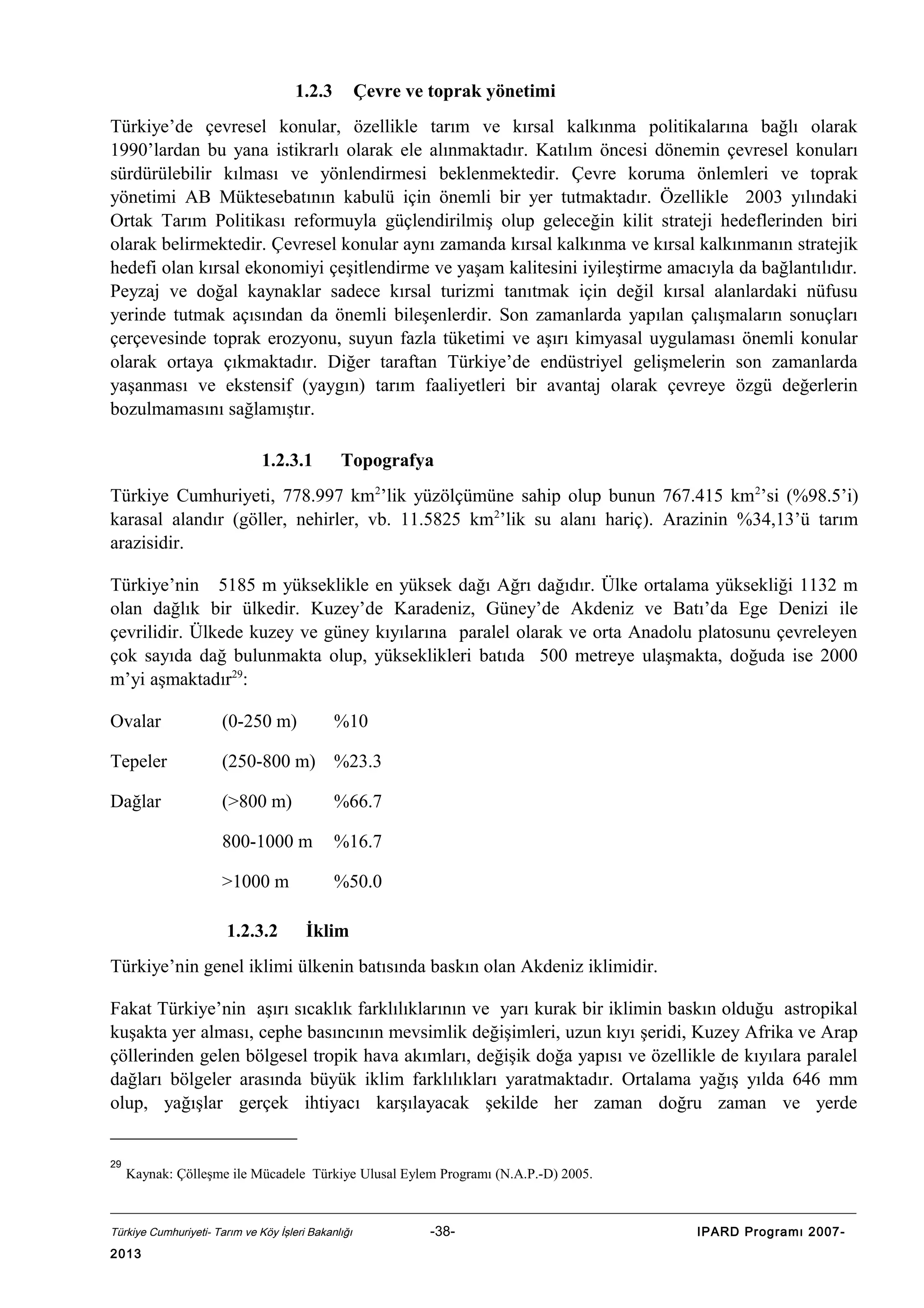1.2.3

Çevre ve toprak yönetimi

Türkiye’de çevresel konular, özellikle tarım ve kırsal kalkınma politikalarına bağlı olarak
1990’lardan bu yana istikrarlı olarak ele alınmaktadır. Katılım öncesi dönemin çevresel konuları
sürdürülebilir kılması ve yönlendirmesi beklenmektedir. Çevre koruma önlemleri ve toprak
yönetimi AB Müktesebatının kabulü için önemli bir yer tutmaktadır. Özellikle 2003 yılındaki
Ortak Tarım Politikası reformuyla güçlendirilmiş olup geleceğin kilit strateji hedeflerinden biri
olarak belirmektedir. Çevresel konular aynı zamanda kırsal kalkınma ve kırsal kalkınmanın stratejik
hedefi olan kırsal ekonomiyi çeşitlendirme ve yaşam kalitesini iyileştirme amacıyla da bağlantılıdır.
Peyzaj ve doğal kaynaklar sadece kırsal turizmi tanıtmak için değil kırsal alanlardaki nüfusu
yerinde tutmak açısından da önemli bileşenlerdir. Son zamanlarda yapılan çalışmaların sonuçları
çerçevesinde toprak erozyonu, suyun fazla tüketimi ve aşırı kimyasal uygulaması önemli konular
olarak ortaya çıkmaktadır. Diğer taraftan Türkiye’de endüstriyel gelişmelerin son zamanlarda
yaşanması ve ekstensif (yaygın) tarım faaliyetleri bir avantaj olarak çevreye özgü değerlerin
bozulmamasını sağlamıştır.
1.2.3.1

Topografya

Türkiye Cumhuriyeti, 778.997 km2’lik yüzölçümüne sahip olup bunun 767.415 km 2’si (%98.5’i)
karasal alandır (göller, nehirler, vb. 11.5825 km2’lik su alanı hariç). Arazinin %34,13’ü tarım
arazisidir.
Türkiye’nin 5185 m yükseklikle en yüksek dağı Ağrı dağıdır. Ülke ortalama yüksekliği 1132 m
olan dağlık bir ülkedir. Kuzey’de Karadeniz, Güney’de Akdeniz ve Batı’da Ege Denizi ile
çevrilidir. Ülkede kuzey ve güney kıyılarına paralel olarak ve orta Anadolu platosunu çevreleyen
çok sayıda dağ bulunmakta olup, yükseklikleri batıda 500 metreye ulaşmakta, doğuda ise 2000
m’yi aşmaktadır29:
Ovalar

(0-250 m)

Tepeler

(250-800 m) %23.3

Dağlar

(>800 m)

%66.7

800-1000 m

%16.7

>1000 m

%50.0

1.2.3.2

%10

İklim

Türkiye’nin genel iklimi ülkenin batısında baskın olan Akdeniz iklimidir.
Fakat Türkiye’nin aşırı sıcaklık farklılıklarının ve yarı kurak bir iklimin baskın olduğu astropikal
kuşakta yer alması, cephe basıncının mevsimlik değişimleri, uzun kıyı şeridi, Kuzey Afrika ve Arap
çöllerinden gelen bölgesel tropik hava akımları, değişik doğa yapısı ve özellikle de kıyılara paralel
dağları bölgeler arasında büyük iklim farklılıkları yaratmaktadır. Ortalama yağış yılda 646 mm
olup, yağışlar gerçek ihtiyacı karşılayacak şekilde her zaman doğru zaman ve yerde
29

Kaynak: Çölleşme ile Mücadele Türkiye Ulusal Eylem Programı (N.A.P.-D) 2005.

Türkiye Cumhuriyeti- Tarım ve Köy İşleri Bakanlığı

2013

-38-

IPARD Programı 2007-

 