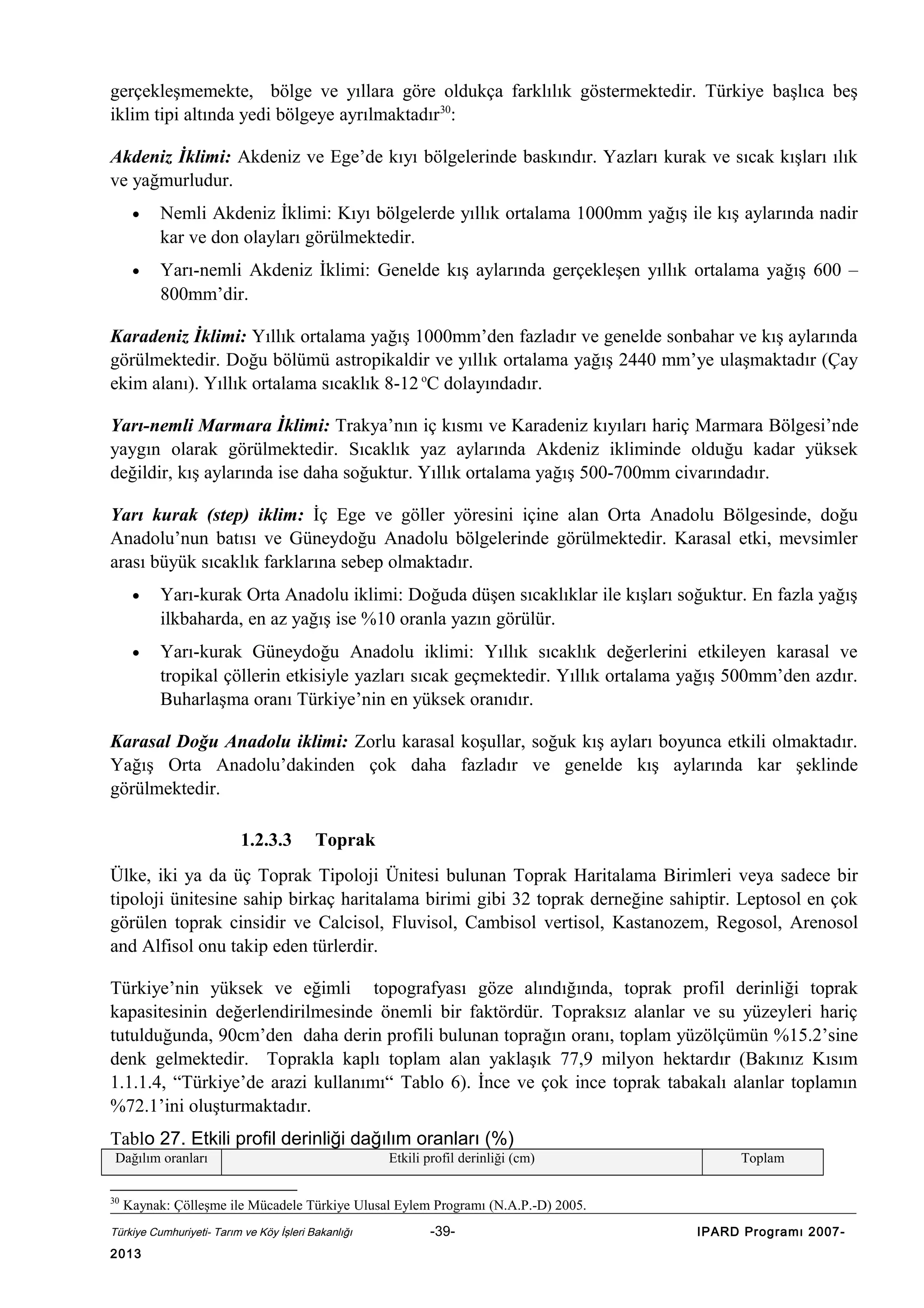 gerçekleşmemekte, bölge ve yıllara göre oldukça farklılık göstermektedir. Türkiye başlıca beş
iklim tipi altında yedi bölgeye ayrılmaktadır30:
Akdeniz İklimi: Akdeniz ve Ege’de kıyı bölgelerinde baskındır. Yazları kurak ve sıcak kışları ılık
ve yağmurludur.
•

Nemli Akdeniz İklimi: Kıyı bölgelerde yıllık ortalama 1000mm yağış ile kış aylarında nadir
kar ve don olayları görülmektedir.

•

Yarı-nemli Akdeniz İklimi: Genelde kış aylarında gerçekleşen yıllık ortalama yağış 600 –
800mm’dir.

Karadeniz İklimi: Yıllık ortalama yağış 1000mm’den fazladır ve genelde sonbahar ve kış aylarında
görülmektedir. Doğu bölümü astropikaldir ve yıllık ortalama yağış 2440 mm’ye ulaşmaktadır (Çay
ekim alanı). Yıllık ortalama sıcaklık 8-12 oC dolayındadır.
Yarı-nemli Marmara İklimi: Trakya’nın iç kısmı ve Karadeniz kıyıları hariç Marmara Bölgesi’nde
yaygın olarak görülmektedir. Sıcaklık yaz aylarında Akdeniz ikliminde olduğu kadar yüksek
değildir, kış aylarında ise daha soğuktur. Yıllık ortalama yağış 500-700mm civarındadır.
Yarı kurak (step) iklim: İç Ege ve göller yöresini içine alan Orta Anadolu Bölgesinde, doğu
Anadolu’nun batısı ve Güneydoğu Anadolu bölgelerinde görülmektedir. Karasal etki, mevsimler
arası büyük sıcaklık farklarına sebep olmaktadır.
•

Yarı-kurak Orta Anadolu iklimi: Doğuda düşen sıcaklıklar ile kışları soğuktur. En fazla yağış
ilkbaharda, en az yağış ise %10 oranla yazın görülür.

•

Yarı-kurak Güneydoğu Anadolu iklimi: Yıllık sıcaklık değerlerini etkileyen karasal ve
tropikal çöllerin etkisiyle yazları sıcak geçmektedir. Yıllık ortalama yağış 500mm’den azdır.
Buharlaşma oranı Türkiye’nin en yüksek oranıdır.

Karasal Doğu Anadolu iklimi: Zorlu karasal koşullar, soğuk kış ayları boyunca etkili olmaktadır.
Yağış Orta Anadolu’dakinden çok daha fazladır ve genelde kış aylarında kar şeklinde
görülmektedir.
1.2.3.3

Toprak

Ülke, iki ya da üç Toprak Tipoloji Ünitesi bulunan Toprak Haritalama Birimleri veya sadece bir
tipoloji ünitesine sahip birkaç haritalama birimi gibi 32 toprak derneğine sahiptir. Leptosol en çok
görülen toprak cinsidir ve Calcisol, Fluvisol, Cambisol vertisol, Kastanozem, Regosol, Arenosol
and Alfisol onu takip eden türlerdir.
Türkiye’nin yüksek ve eğimli topografyası göze alındığında, toprak profil derinliği toprak
kapasitesinin değerlendirilmesinde önemli bir faktördür. Topraksız alanlar ve su yüzeyleri hariç
tutulduğunda, 90cm’den daha derin profili bulunan toprağın oranı, toplam yüzölçümün %15.2’sine
denk gelmektedir. Toprakla kaplı toplam alan yaklaşık 77,9 milyon hektardır (Bakınız Kısım
1.1.1.4, “Türkiye’de arazi kullanımı“ Tablo 6). İnce ve çok ince toprak tabakalı alanlar toplamın
%72.1’ini oluşturmaktadır.
Tablo 27. Etkili profil derinliği dağılım oranları (%)
Dağılım oranları
30

Etkili profil derinliği (cm)

Toplam

Kaynak: Çölleşme ile Mücadele Türkiye Ulusal Eylem Programı (N.A.P.-D) 2005.

Türkiye Cumhuriyeti- Tarım ve Köy İşleri Bakanlığı

2013

-39-

IPARD Programı 2007-

 