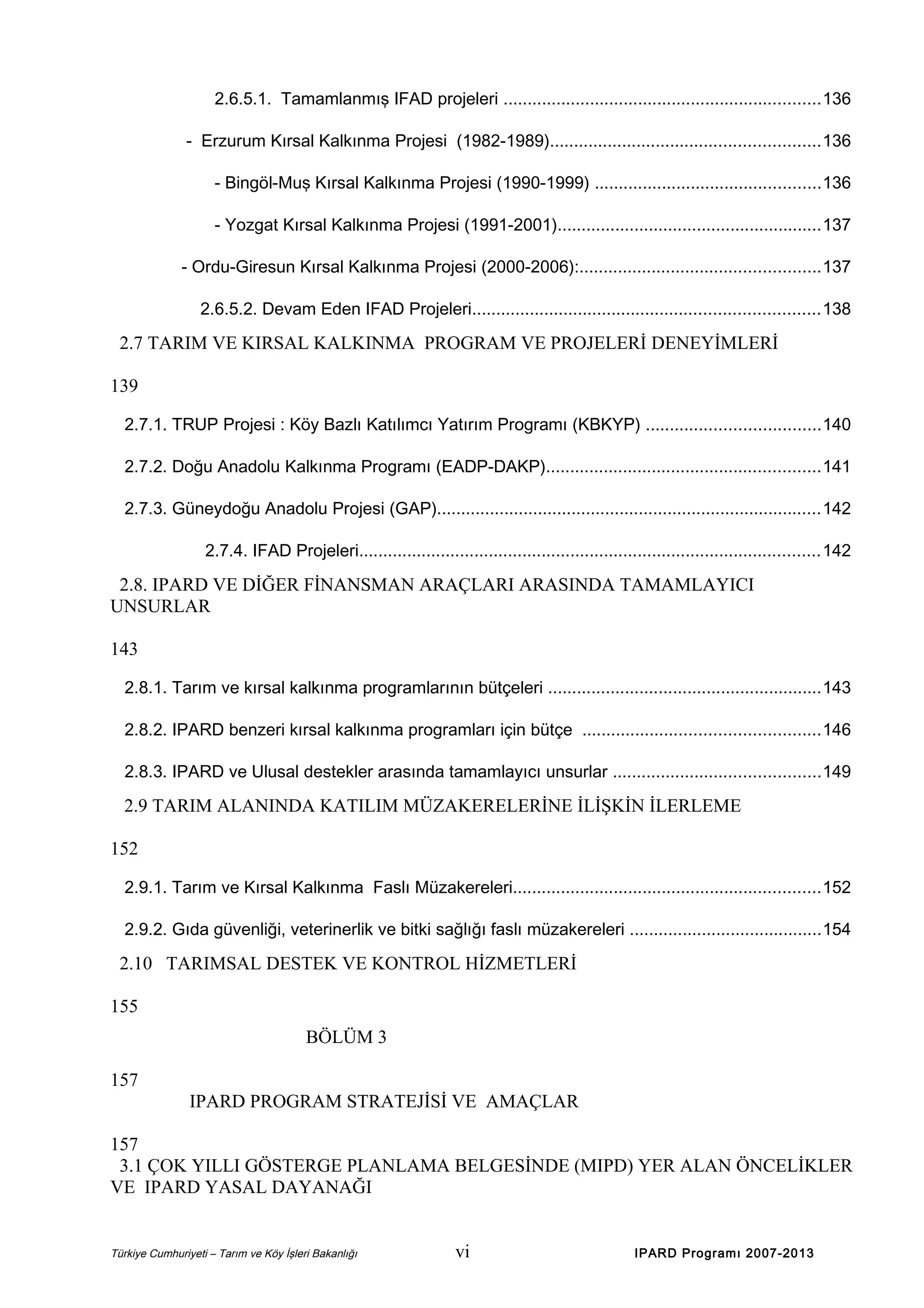 2.6.5.1. Tamamlanmış IFAD projeleri ..................................................................136
- Erzurum Kırsal Kalkınma Projesi (1982-1989)........................................................136
- Bingöl-Muş Kırsal Kalkınma Projesi (1990-1999) ...............................................136
- Yozgat Kırsal Kalkınma Projesi (1991-2001).......................................................137
- Ordu-Giresun Kırsal Kalkınma Projesi (2000-2006):..................................................137
2.6.5.2. Devam Eden IFAD Projeleri........................................................................138

2.7 TARIM VE KIRSAL KALKINMA PROGRAM VE PROJELERİ DENEYİMLERİ
139
2.7.1. TRUP Projesi : Köy Bazlı Katılımcı Yatırım Programı (KBKYP) ....................................140
2.7.2. Doğu Anadolu Kalkınma Programı (EADP-DAKP).........................................................141
2.7.3. Güneydoğu Anadolu Projesi (GAP)................................................................................142
2.7.4. IFAD Projeleri................................................................................................142

2.8. IPARD VE DİĞER FİNANSMAN ARAÇLARI ARASINDA TAMAMLAYICI
UNSURLAR
143
2.8.1. Tarım ve kırsal kalkınma programlarının bütçeleri .........................................................143
2.8.2. IPARD benzeri kırsal kalkınma programları için bütçe .................................................146
2.8.3. IPARD ve Ulusal destekler arasında tamamlayıcı unsurlar ...........................................149

2.9 TARIM ALANINDA KATILIM MÜZAKERELERİNE İLİŞKİN İLERLEME
152
2.9.1. Tarım ve Kırsal Kalkınma Faslı Müzakereleri................................................................152
2.9.2. Gıda güvenliği, veterinerlik ve bitki sağlığı faslı müzakereleri ........................................154

2.10 TARIMSAL DESTEK VE KONTROL HİZMETLERİ
155
BÖLÜM 3
157
IPARD PROGRAM STRATEJİSİ VE AMAÇLAR
157
3.1 ÇOK YILLI GÖSTERGE PLANLAMA BELGESİNDE (MIPD) YER ALAN ÖNCELİKLER
VE IPARD YASAL DAYANAĞI

Türkiye Cumhuriyeti – Tarım ve Köy İşleri Bakanlığı

vi

IPARD Programı 2007-2013

 