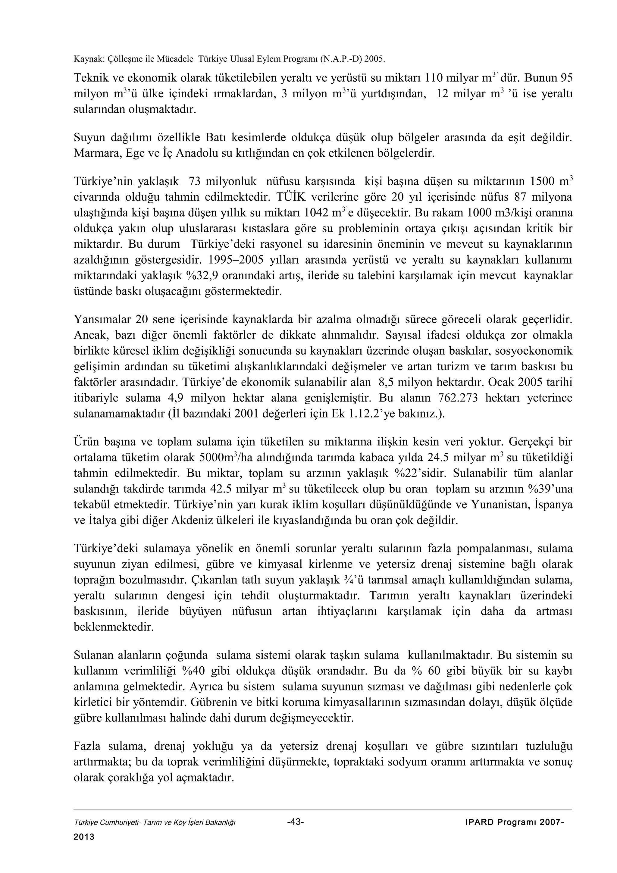 Kaynak: Çölleşme ile Mücadele Türkiye Ulusal Eylem Programı (N.A.P.-D) 2005.

Teknik ve ekonomik olarak tüketilebilen yeraltı ve yerüstü su miktarı 110 milyar m 3’ dür. Bunun 95
milyon m3’ü ülke içindeki ırmaklardan, 3 milyon m3’ü yurtdışından, 12 milyar m3 ’ü ise yeraltı
sularından oluşmaktadır.
Suyun dağılımı özellikle Batı kesimlerde oldukça düşük olup bölgeler arasında da eşit değildir.
Marmara, Ege ve İç Anadolu su kıtlığından en çok etkilenen bölgelerdir.
Türkiye’nin yaklaşık 73 milyonluk nüfusu karşısında kişi başına düşen su miktarının 1500 m 3
civarında olduğu tahmin edilmektedir. TÜİK verilerine göre 20 yıl içerisinde nüfus 87 milyona
ulaştığında kişi başına düşen yıllık su miktarı 1042 m 3’e düşecektir. Bu rakam 1000 m3/kişi oranına
oldukça yakın olup uluslararası kıstaslara göre su probleminin ortaya çıkışı açısından kritik bir
miktardır. Bu durum Türkiye’deki rasyonel su idaresinin öneminin ve mevcut su kaynaklarının
azaldığının göstergesidir. 1995–2005 yılları arasında yerüstü ve yeraltı su kaynakları kullanımı
miktarındaki yaklaşık %32,9 oranındaki artış, ileride su talebini karşılamak için mevcut kaynaklar
üstünde baskı oluşacağını göstermektedir.
Yansımalar 20 sene içerisinde kaynaklarda bir azalma olmadığı sürece göreceli olarak geçerlidir.
Ancak, bazı diğer önemli faktörler de dikkate alınmalıdır. Sayısal ifadesi oldukça zor olmakla
birlikte küresel iklim değişikliği sonucunda su kaynakları üzerinde oluşan baskılar, sosyoekonomik
gelişimin ardından su tüketimi alışkanlıklarındaki değişmeler ve artan turizm ve tarım baskısı bu
faktörler arasındadır. Türkiye’de ekonomik sulanabilir alan 8,5 milyon hektardır. Ocak 2005 tarihi
itibariyle sulama 4,9 milyon hektar alana genişlemiştir. Bu alanın 762.273 hektarı yeterince
sulanamamaktadır (İl bazındaki 2001 değerleri için Ek 1.12.2’ye bakınız.).
Ürün başına ve toplam sulama için tüketilen su miktarına ilişkin kesin veri yoktur. Gerçekçi bir
ortalama tüketim olarak 5000m3/ha alındığında tarımda kabaca yılda 24.5 milyar m3 su tüketildiği
tahmin edilmektedir. Bu miktar, toplam su arzının yaklaşık %22’sidir. Sulanabilir tüm alanlar
sulandığı takdirde tarımda 42.5 milyar m3 su tüketilecek olup bu oran toplam su arzının %39’una
tekabül etmektedir. Türkiye’nin yarı kurak iklim koşulları düşünüldüğünde ve Yunanistan, İspanya
ve İtalya gibi diğer Akdeniz ülkeleri ile kıyaslandığında bu oran çok değildir.
Türkiye’deki sulamaya yönelik en önemli sorunlar yeraltı sularının fazla pompalanması, sulama
suyunun ziyan edilmesi, gübre ve kimyasal kirlenme ve yetersiz drenaj sistemine bağlı olarak
toprağın bozulmasıdır. Çıkarılan tatlı suyun yaklaşık ¾’ü tarımsal amaçlı kullanıldığından sulama,
yeraltı sularının dengesi için tehdit oluşturmaktadır. Tarımın yeraltı kaynakları üzerindeki
baskısının, ileride büyüyen nüfusun artan ihtiyaçlarını karşılamak için daha da artması
beklenmektedir.
Sulanan alanların çoğunda sulama sistemi olarak taşkın sulama kullanılmaktadır. Bu sistemin su
kullanım verimliliği %40 gibi oldukça düşük orandadır. Bu da % 60 gibi büyük bir su kaybı
anlamına gelmektedir. Ayrıca bu sistem sulama suyunun sızması ve dağılması gibi nedenlerle çok
kirletici bir yöntemdir. Gübrenin ve bitki koruma kimyasallarının sızmasından dolayı, düşük ölçüde
gübre kullanılması halinde dahi durum değişmeyecektir.
Fazla sulama, drenaj yokluğu ya da yetersiz drenaj koşulları ve gübre sızıntıları tuzluluğu
arttırmakta; bu da toprak verimliliğini düşürmekte, topraktaki sodyum oranını arttırmakta ve sonuç
olarak çoraklığa yol açmaktadır.

Türkiye Cumhuriyeti- Tarım ve Köy İşleri Bakanlığı

2013

-43-

IPARD Programı 2007-

 