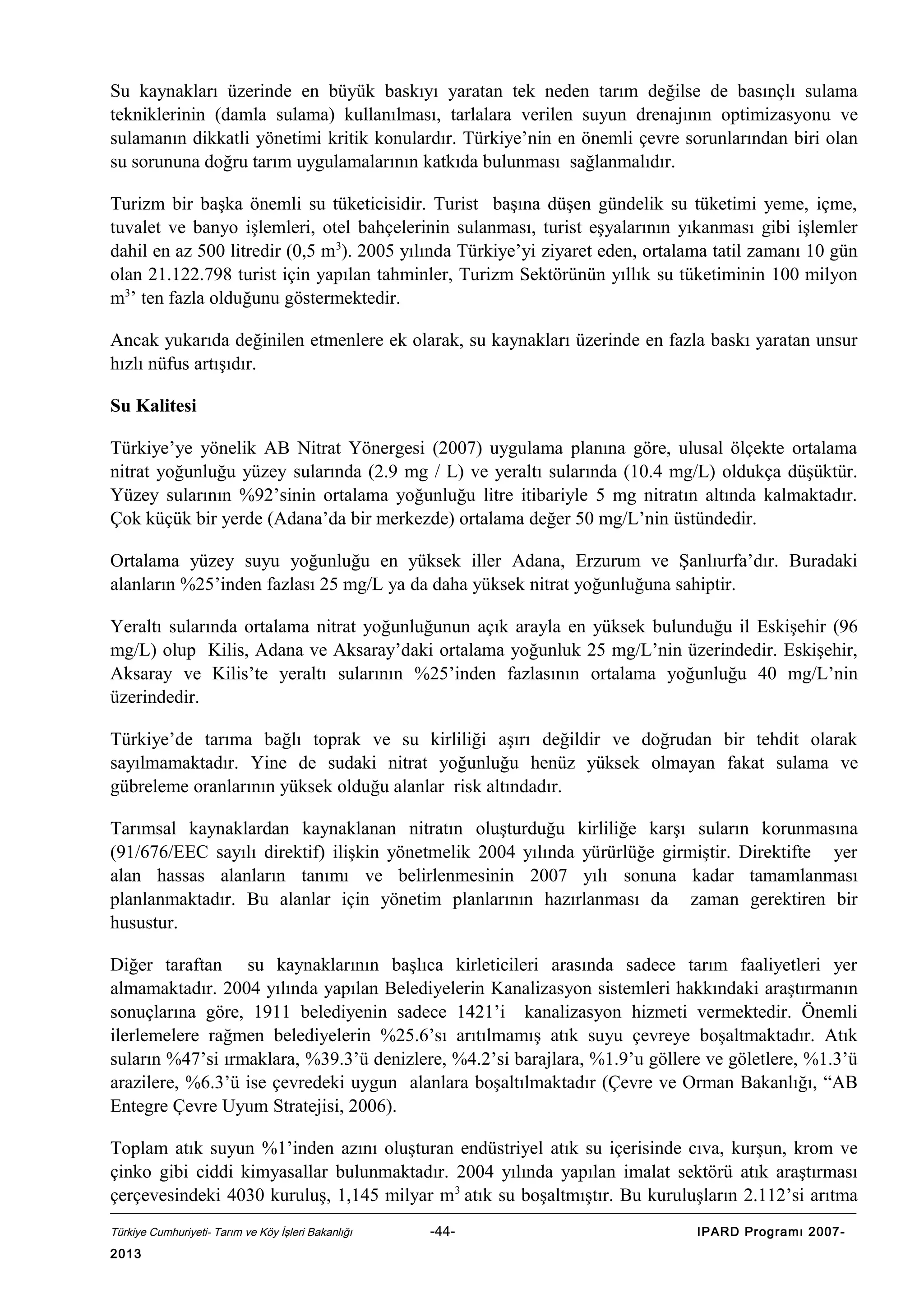 Su kaynakları üzerinde en büyük baskıyı yaratan tek neden tarım değilse de basınçlı sulama
tekniklerinin (damla sulama) kullanılması, tarlalara verilen suyun drenajının optimizasyonu ve
sulamanın dikkatli yönetimi kritik konulardır. Türkiye’nin en önemli çevre sorunlarından biri olan
su sorununa doğru tarım uygulamalarının katkıda bulunması sağlanmalıdır.
Turizm bir başka önemli su tüketicisidir. Turist başına düşen gündelik su tüketimi yeme, içme,
tuvalet ve banyo işlemleri, otel bahçelerinin sulanması, turist eşyalarının yıkanması gibi işlemler
dahil en az 500 litredir (0,5 m3). 2005 yılında Türkiye’yi ziyaret eden, ortalama tatil zamanı 10 gün
olan 21.122.798 turist için yapılan tahminler, Turizm Sektörünün yıllık su tüketiminin 100 milyon
m3’ ten fazla olduğunu göstermektedir.
Ancak yukarıda değinilen etmenlere ek olarak, su kaynakları üzerinde en fazla baskı yaratan unsur
hızlı nüfus artışıdır.
Su Kalitesi
Türkiye’ye yönelik AB Nitrat Yönergesi (2007) uygulama planına göre, ulusal ölçekte ortalama
nitrat yoğunluğu yüzey sularında (2.9 mg / L) ve yeraltı sularında (10.4 mg/L) oldukça düşüktür.
Yüzey sularının %92’sinin ortalama yoğunluğu litre itibariyle 5 mg nitratın altında kalmaktadır.
Çok küçük bir yerde (Adana’da bir merkezde) ortalama değer 50 mg/L’nin üstündedir.
Ortalama yüzey suyu yoğunluğu en yüksek iller Adana, Erzurum ve Şanlıurfa’dır. Buradaki
alanların %25’inden fazlası 25 mg/L ya da daha yüksek nitrat yoğunluğuna sahiptir.
Yeraltı sularında ortalama nitrat yoğunluğunun açık arayla en yüksek bulunduğu il Eskişehir (96
mg/L) olup Kilis, Adana ve Aksaray’daki ortalama yoğunluk 25 mg/L’nin üzerindedir. Eskişehir,
Aksaray ve Kilis’te yeraltı sularının %25’inden fazlasının ortalama yoğunluğu 40 mg/L’nin
üzerindedir.
Türkiye’de tarıma bağlı toprak ve su kirliliği aşırı değildir ve doğrudan bir tehdit olarak
sayılmamaktadır. Yine de sudaki nitrat yoğunluğu henüz yüksek olmayan fakat sulama ve
gübreleme oranlarının yüksek olduğu alanlar risk altındadır.
Tarımsal kaynaklardan kaynaklanan nitratın oluşturduğu kirliliğe karşı suların korunmasına
(91/676/EEC sayılı direktif) ilişkin yönetmelik 2004 yılında yürürlüğe girmiştir. Direktifte yer
alan hassas alanların tanımı ve belirlenmesinin 2007 yılı sonuna kadar tamamlanması
planlanmaktadır. Bu alanlar için yönetim planlarının hazırlanması da zaman gerektiren bir
husustur.
Diğer taraftan su kaynaklarının başlıca kirleticileri arasında sadece tarım faaliyetleri yer
almamaktadır. 2004 yılında yapılan Belediyelerin Kanalizasyon sistemleri hakkındaki araştırmanın
sonuçlarına göre, 1911 belediyenin sadece 1421’i kanalizasyon hizmeti vermektedir. Önemli
ilerlemelere rağmen belediyelerin %25.6’sı arıtılmamış atık suyu çevreye boşaltmaktadır. Atık
suların %47’si ırmaklara, %39.3’ü denizlere, %4.2’si barajlara, %1.9’u göllere ve göletlere, %1.3’ü
arazilere, %6.3’ü ise çevredeki uygun alanlara boşaltılmaktadır (Çevre ve Orman Bakanlığı, “AB
Entegre Çevre Uyum Stratejisi, 2006).
Toplam atık suyun %1’inden azını oluşturan endüstriyel atık su içerisinde cıva, kurşun, krom ve
çinko gibi ciddi kimyasallar bulunmaktadır. 2004 yılında yapılan imalat sektörü atık araştırması
çerçevesindeki 4030 kuruluş, 1,145 milyar m3 atık su boşaltmıştır. Bu kuruluşların 2.112’si arıtma
Türkiye Cumhuriyeti- Tarım ve Köy İşleri Bakanlığı

2013

-44-

IPARD Programı 2007-

 