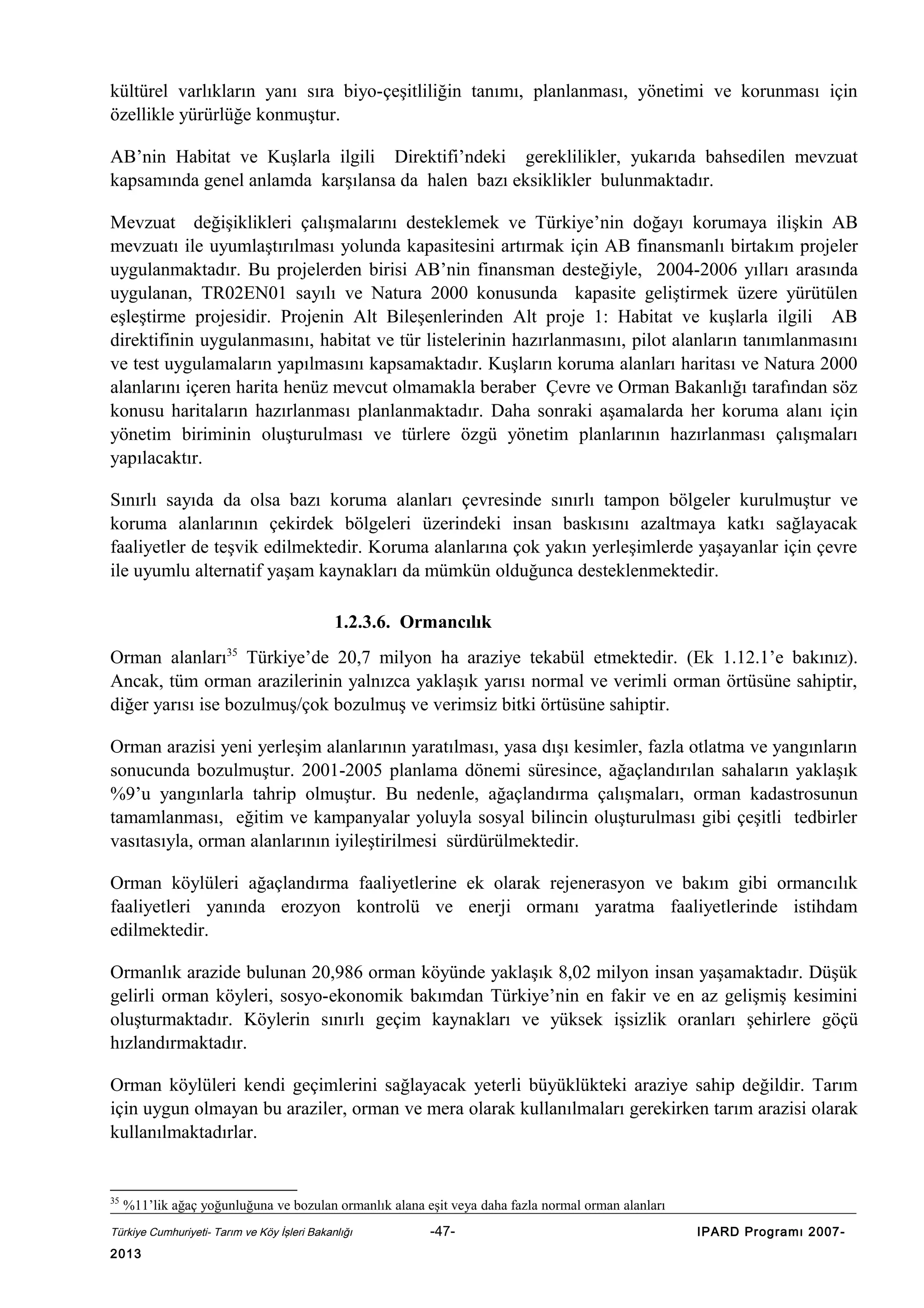 kültürel varlıkların yanı sıra biyo-çeşitliliğin tanımı, planlanması, yönetimi ve korunması için
özellikle yürürlüğe konmuştur.
AB’nin Habitat ve Kuşlarla ilgili Direktifi’ndeki gereklilikler, yukarıda bahsedilen mevzuat
kapsamında genel anlamda karşılansa da halen bazı eksiklikler bulunmaktadır.
Mevzuat değişiklikleri çalışmalarını desteklemek ve Türkiye’nin doğayı korumaya ilişkin AB
mevzuatı ile uyumlaştırılması yolunda kapasitesini artırmak için AB finansmanlı birtakım projeler
uygulanmaktadır. Bu projelerden birisi AB’nin finansman desteğiyle, 2004-2006 yılları arasında
uygulanan, TR02EN01 sayılı ve Natura 2000 konusunda kapasite geliştirmek üzere yürütülen
eşleştirme projesidir. Projenin Alt Bileşenlerinden Alt proje 1: Habitat ve kuşlarla ilgili AB
direktifinin uygulanmasını, habitat ve tür listelerinin hazırlanmasını, pilot alanların tanımlanmasını
ve test uygulamaların yapılmasını kapsamaktadır. Kuşların koruma alanları haritası ve Natura 2000
alanlarını içeren harita henüz mevcut olmamakla beraber Çevre ve Orman Bakanlığı tarafından söz
konusu haritaların hazırlanması planlanmaktadır. Daha sonraki aşamalarda her koruma alanı için
yönetim biriminin oluşturulması ve türlere özgü yönetim planlarının hazırlanması çalışmaları
yapılacaktır.
Sınırlı sayıda da olsa bazı koruma alanları çevresinde sınırlı tampon bölgeler kurulmuştur ve
koruma alanlarının çekirdek bölgeleri üzerindeki insan baskısını azaltmaya katkı sağlayacak
faaliyetler de teşvik edilmektedir. Koruma alanlarına çok yakın yerleşimlerde yaşayanlar için çevre
ile uyumlu alternatif yaşam kaynakları da mümkün olduğunca desteklenmektedir.
1.2.3.6. Ormancılık
Orman alanları35 Türkiye’de 20,7 milyon ha araziye tekabül etmektedir. (Ek 1.12.1’e bakınız).
Ancak, tüm orman arazilerinin yalnızca yaklaşık yarısı normal ve verimli orman örtüsüne sahiptir,
diğer yarısı ise bozulmuş/çok bozulmuş ve verimsiz bitki örtüsüne sahiptir.
Orman arazisi yeni yerleşim alanlarının yaratılması, yasa dışı kesimler, fazla otlatma ve yangınların
sonucunda bozulmuştur. 2001-2005 planlama dönemi süresince, ağaçlandırılan sahaların yaklaşık
%9’u yangınlarla tahrip olmuştur. Bu nedenle, ağaçlandırma çalışmaları, orman kadastrosunun
tamamlanması, eğitim ve kampanyalar yoluyla sosyal bilincin oluşturulması gibi çeşitli tedbirler
vasıtasıyla, orman alanlarının iyileştirilmesi sürdürülmektedir.
Orman köylüleri ağaçlandırma faaliyetlerine ek olarak rejenerasyon ve bakım gibi ormancılık
faaliyetleri yanında erozyon kontrolü ve enerji ormanı yaratma faaliyetlerinde istihdam
edilmektedir.
Ormanlık arazide bulunan 20,986 orman köyünde yaklaşık 8,02 milyon insan yaşamaktadır. Düşük
gelirli orman köyleri, sosyo-ekonomik bakımdan Türkiye’nin en fakir ve en az gelişmiş kesimini
oluşturmaktadır. Köylerin sınırlı geçim kaynakları ve yüksek işsizlik oranları şehirlere göçü
hızlandırmaktadır.
Orman köylüleri kendi geçimlerini sağlayacak yeterli büyüklükteki araziye sahip değildir. Tarım
için uygun olmayan bu araziler, orman ve mera olarak kullanılmaları gerekirken tarım arazisi olarak
kullanılmaktadırlar.

35

%11’lik ağaç yoğunluğuna ve bozulan ormanlık alana eşit veya daha fazla normal orman alanları

Türkiye Cumhuriyeti- Tarım ve Köy İşleri Bakanlığı

2013

-47-

IPARD Programı 2007-

 