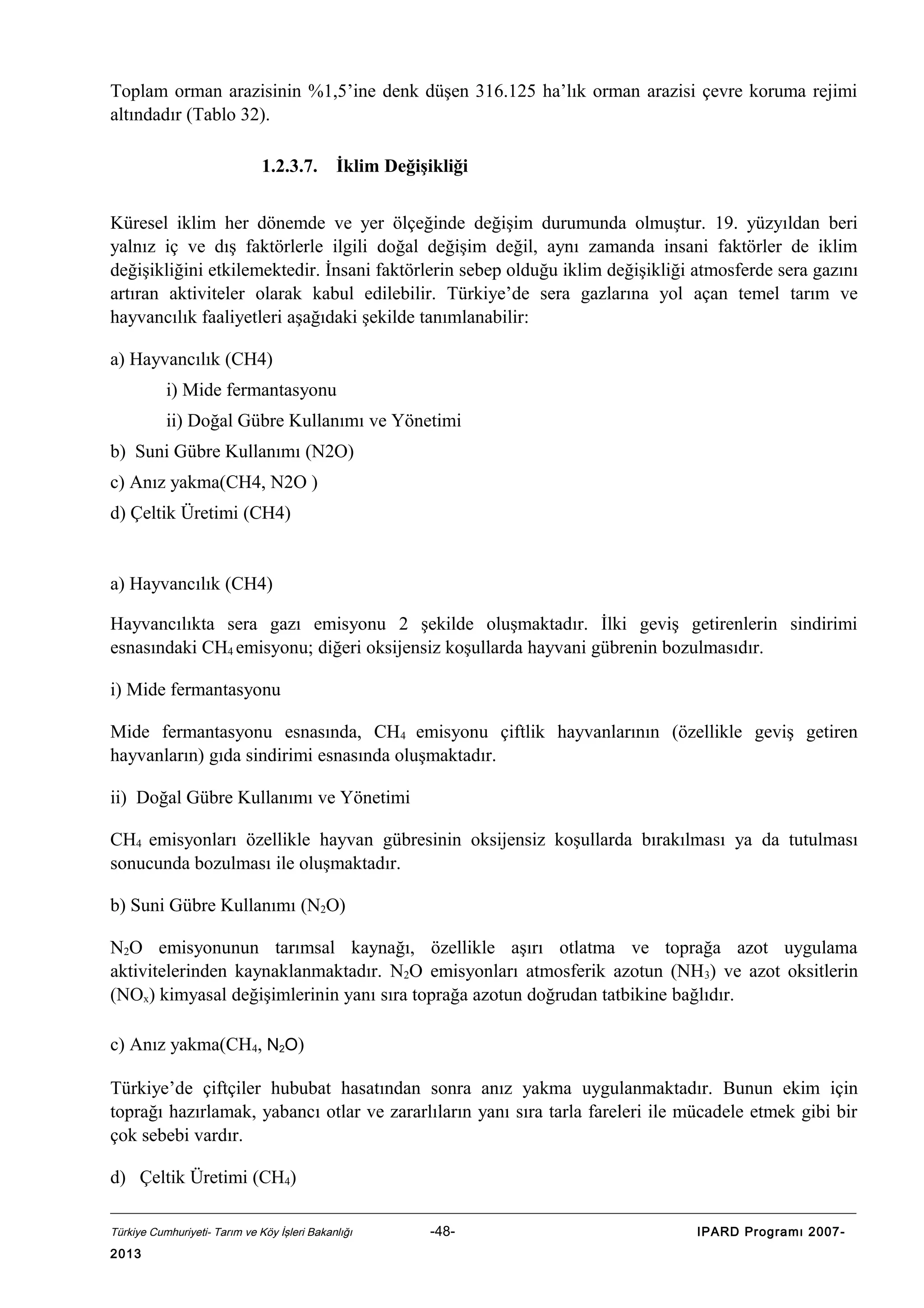 Toplam orman arazisinin %1,5’ine denk düşen 316.125 ha’lık orman arazisi çevre koruma rejimi
altındadır (Tablo 32).
1.2.3.7.

İklim Değişikliği

Küresel iklim her dönemde ve yer ölçeğinde değişim durumunda olmuştur. 19. yüzyıldan beri
yalnız iç ve dış faktörlerle ilgili doğal değişim değil, aynı zamanda insani faktörler de iklim
değişikliğini etkilemektedir. İnsani faktörlerin sebep olduğu iklim değişikliği atmosferde sera gazını
artıran aktiviteler olarak kabul edilebilir. Türkiye’de sera gazlarına yol açan temel tarım ve
hayvancılık faaliyetleri aşağıdaki şekilde tanımlanabilir:
a) Hayvancılık (CH4)
i) Mide fermantasyonu
ii) Doğal Gübre Kullanımı ve Yönetimi
b) Suni Gübre Kullanımı (N2O)
c) Anız yakma(CH4, N2O )
d) Çeltik Üretimi (CH4)

a) Hayvancılık (CH4)
Hayvancılıkta sera gazı emisyonu 2 şekilde oluşmaktadır. İlki geviş getirenlerin sindirimi
esnasındaki CH4 emisyonu; diğeri oksijensiz koşullarda hayvani gübrenin bozulmasıdır.
i) Mide fermantasyonu
Mide fermantasyonu esnasında, CH4 emisyonu çiftlik hayvanlarının (özellikle geviş getiren
hayvanların) gıda sindirimi esnasında oluşmaktadır.
ii) Doğal Gübre Kullanımı ve Yönetimi
CH4 emisyonları özellikle hayvan gübresinin oksijensiz koşullarda bırakılması ya da tutulması
sonucunda bozulması ile oluşmaktadır.
b) Suni Gübre Kullanımı (N2O)
N2O emisyonunun tarımsal kaynağı, özellikle aşırı otlatma ve toprağa azot uygulama
aktivitelerinden kaynaklanmaktadır. N2O emisyonları atmosferik azotun (NH3) ve azot oksitlerin
(NOx) kimyasal değişimlerinin yanı sıra toprağa azotun doğrudan tatbikine bağlıdır.
c) Anız yakma(CH4, N2O)
Türkiye’de çiftçiler hububat hasatından sonra anız yakma uygulanmaktadır. Bunun ekim için
toprağı hazırlamak, yabancı otlar ve zararlıların yanı sıra tarla fareleri ile mücadele etmek gibi bir
çok sebebi vardır.
d) Çeltik Üretimi (CH4)
Türkiye Cumhuriyeti- Tarım ve Köy İşleri Bakanlığı

2013

-48-

IPARD Programı 2007-

 