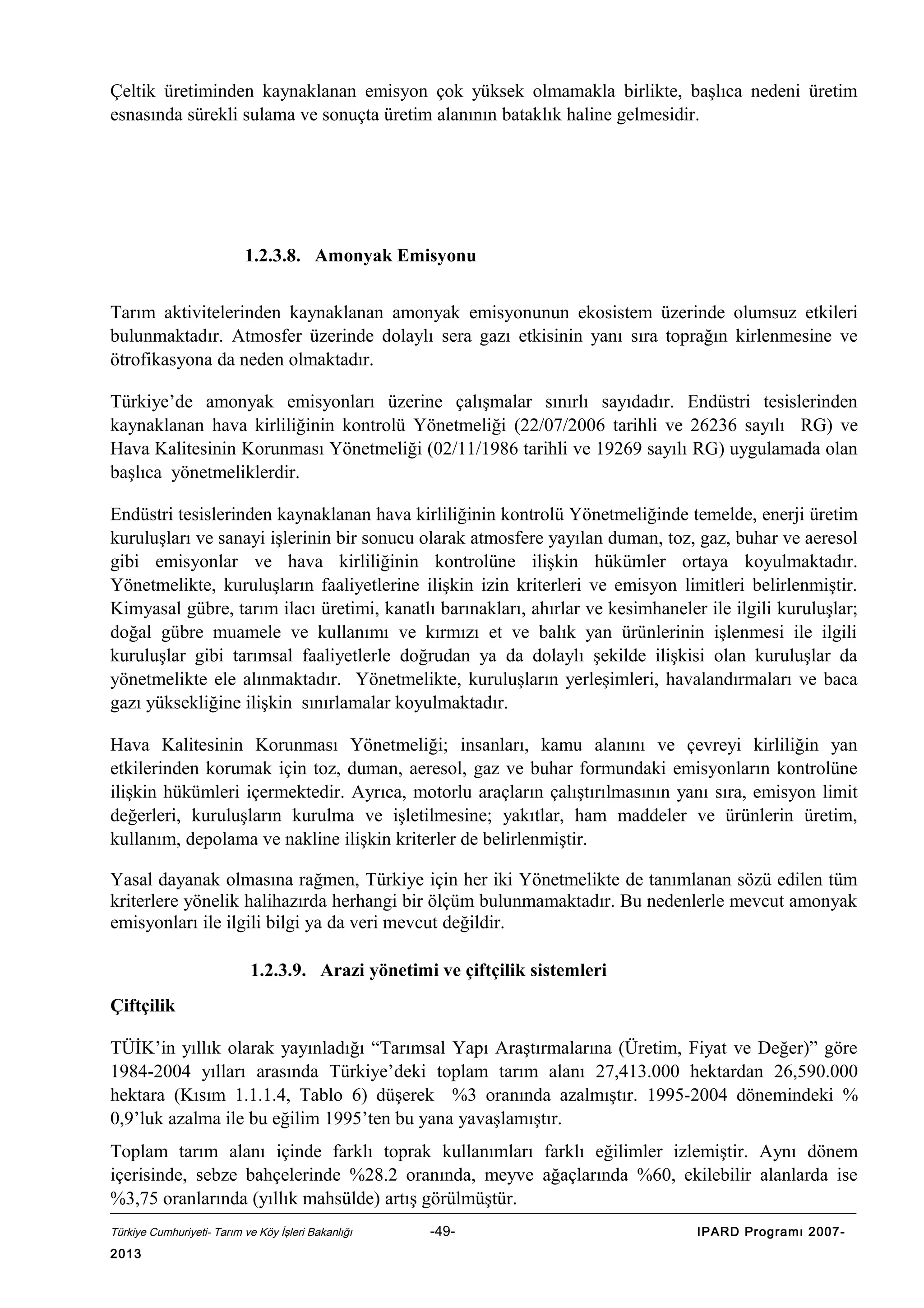 Çeltik üretiminden kaynaklanan emisyon çok yüksek olmamakla birlikte, başlıca nedeni üretim
esnasında sürekli sulama ve sonuçta üretim alanının bataklık haline gelmesidir.

1.2.3.8. Amonyak Emisyonu
Tarım aktivitelerinden kaynaklanan amonyak emisyonunun ekosistem üzerinde olumsuz etkileri
bulunmaktadır. Atmosfer üzerinde dolaylı sera gazı etkisinin yanı sıra toprağın kirlenmesine ve
ötrofikasyona da neden olmaktadır.
Türkiye’de amonyak emisyonları üzerine çalışmalar sınırlı sayıdadır. Endüstri tesislerinden
kaynaklanan hava kirliliğinin kontrolü Yönetmeliği (22/07/2006 tarihli ve 26236 sayılı RG) ve
Hava Kalitesinin Korunması Yönetmeliği (02/11/1986 tarihli ve 19269 sayılı RG) uygulamada olan
başlıca yönetmeliklerdir.
Endüstri tesislerinden kaynaklanan hava kirliliğinin kontrolü Yönetmeliğinde temelde, enerji üretim
kuruluşları ve sanayi işlerinin bir sonucu olarak atmosfere yayılan duman, toz, gaz, buhar ve aeresol
gibi emisyonlar ve hava kirliliğinin kontrolüne ilişkin hükümler ortaya koyulmaktadır.
Yönetmelikte, kuruluşların faaliyetlerine ilişkin izin kriterleri ve emisyon limitleri belirlenmiştir.
Kimyasal gübre, tarım ilacı üretimi, kanatlı barınakları, ahırlar ve kesimhaneler ile ilgili kuruluşlar;
doğal gübre muamele ve kullanımı ve kırmızı et ve balık yan ürünlerinin işlenmesi ile ilgili
kuruluşlar gibi tarımsal faaliyetlerle doğrudan ya da dolaylı şekilde ilişkisi olan kuruluşlar da
yönetmelikte ele alınmaktadır. Yönetmelikte, kuruluşların yerleşimleri, havalandırmaları ve baca
gazı yüksekliğine ilişkin sınırlamalar koyulmaktadır.
Hava Kalitesinin Korunması Yönetmeliği; insanları, kamu alanını ve çevreyi kirliliğin yan
etkilerinden korumak için toz, duman, aeresol, gaz ve buhar formundaki emisyonların kontrolüne
ilişkin hükümleri içermektedir. Ayrıca, motorlu araçların çalıştırılmasının yanı sıra, emisyon limit
değerleri, kuruluşların kurulma ve işletilmesine; yakıtlar, ham maddeler ve ürünlerin üretim,
kullanım, depolama ve nakline ilişkin kriterler de belirlenmiştir.
Yasal dayanak olmasına rağmen, Türkiye için her iki Yönetmelikte de tanımlanan sözü edilen tüm
kriterlere yönelik halihazırda herhangi bir ölçüm bulunmamaktadır. Bu nedenlerle mevcut amonyak
emisyonları ile ilgili bilgi ya da veri mevcut değildir.
1.2.3.9. Arazi yönetimi ve çiftçilik sistemleri
Çiftçilik
TÜİK’in yıllık olarak yayınladığı “Tarımsal Yapı Araştırmalarına (Üretim, Fiyat ve Değer)” göre
1984-2004 yılları arasında Türkiye’deki toplam tarım alanı 27,413.000 hektardan 26,590.000
hektara (Kısım 1.1.1.4, Tablo 6) düşerek %3 oranında azalmıştır. 1995-2004 dönemindeki %
0,9’luk azalma ile bu eğilim 1995’ten bu yana yavaşlamıştır.
Toplam tarım alanı içinde farklı toprak kullanımları farklı eğilimler izlemiştir. Aynı dönem
içerisinde, sebze bahçelerinde %28.2 oranında, meyve ağaçlarında %60, ekilebilir alanlarda ise
%3,75 oranlarında (yıllık mahsülde) artış görülmüştür.
Türkiye Cumhuriyeti- Tarım ve Köy İşleri Bakanlığı

2013

-49-

IPARD Programı 2007-

 