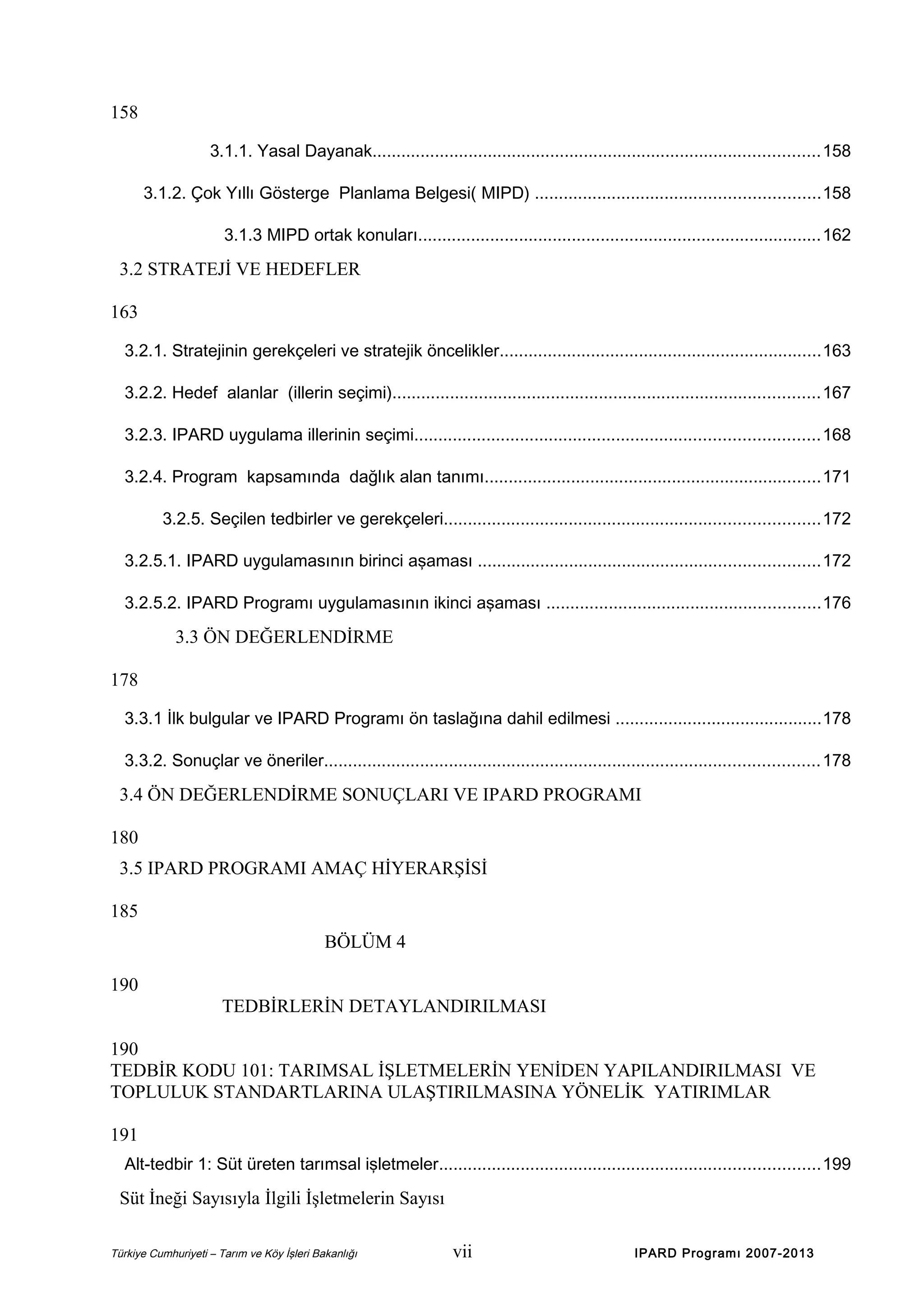 158
3.1.1. Yasal Dayanak.............................................................................................158
3.1.2. Çok Yıllı Gösterge Planlama Belgesi( MIPD) ...........................................................158
3.1.3 MIPD ortak konuları....................................................................................162

3.2 STRATEJİ VE HEDEFLER
163
3.2.1. Stratejinin gerekçeleri ve stratejik öncelikler...................................................................163
3.2.2. Hedef alanlar (illerin seçimi).........................................................................................167
3.2.3. IPARD uygulama illerinin seçimi....................................................................................168
3.2.4. Program kapsamında dağlık alan tanımı......................................................................171
3.2.5. Seçilen tedbirler ve gerekçeleri..............................................................................172
3.2.5.1. IPARD uygulamasının birinci aşaması .......................................................................172
3.2.5.2. IPARD Programı uygulamasının ikinci aşaması .........................................................176

3.3 ÖN DEĞERLENDİRME
178
3.3.1 İlk bulgular ve IPARD Programı ön taslağına dahil edilmesi ...........................................178
3.3.2. Sonuçlar ve öneriler.......................................................................................................178

3.4 ÖN DEĞERLENDİRME SONUÇLARI VE IPARD PROGRAMI
180
3.5 IPARD PROGRAMI AMAÇ HİYERARŞİSİ
185
BÖLÜM 4
190
TEDBİRLERİN DETAYLANDIRILMASI
190
TEDBİR KODU 101: TARIMSAL İŞLETMELERİN YENİDEN YAPILANDIRILMASI VE
TOPLULUK STANDARTLARINA ULAŞTIRILMASINA YÖNELİK YATIRIMLAR
191
Alt-tedbir 1: Süt üreten tarımsal işletmeler...............................................................................199

Süt İneği Sayısıyla İlgili İşletmelerin Sayısı
Türkiye Cumhuriyeti – Tarım ve Köy İşleri Bakanlığı

vii

IPARD Programı 2007-2013

 