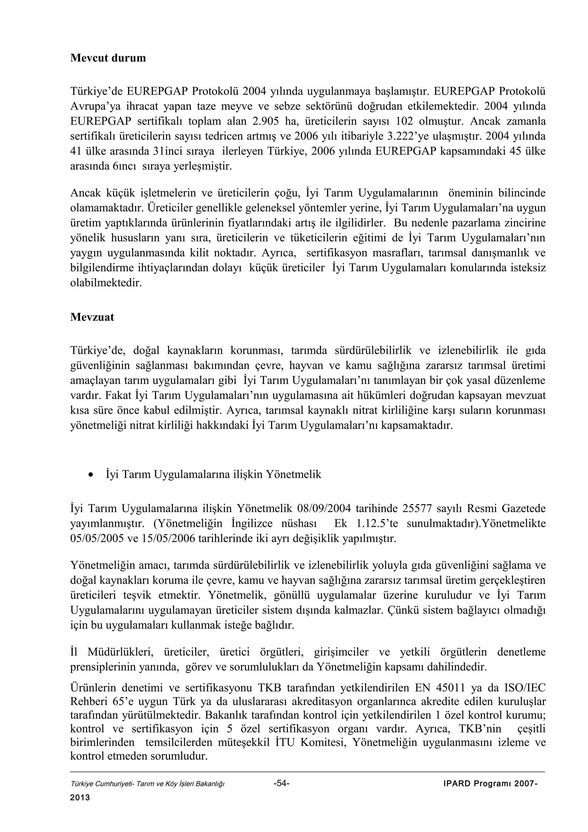 Mevcut durum
Türkiye’de EUREPGAP Protokolü 2004 yılında uygulanmaya başlamıştır. EUREPGAP Protokolü
Avrupa’ya ihracat yapan taze meyve ve sebze sektörünü doğrudan etkilemektedir. 2004 yılında
EUREPGAP sertifikalı toplam alan 2.905 ha, üreticilerin sayısı 102 olmuştur. Ancak zamanla
sertifikalı üreticilerin sayısı tedricen artmış ve 2006 yılı itibariyle 3.222’ye ulaşmıştır. 2004 yılında
41 ülke arasında 31inci sıraya ilerleyen Türkiye, 2006 yılında EUREPGAP kapsamındaki 45 ülke
arasında 6ıncı sıraya yerleşmiştir.
Ancak küçük işletmelerin ve üreticilerin çoğu, İyi Tarım Uygulamalarının öneminin bilincinde
olamamaktadır. Üreticiler genellikle geleneksel yöntemler yerine, İyi Tarım Uygulamaları’na uygun
üretim yaptıklarında ürünlerinin fiyatlarındaki artış ile ilgilidirler. Bu nedenle pazarlama zincirine
yönelik hususların yanı sıra, üreticilerin ve tüketicilerin eğitimi de İyi Tarım Uygulamaları’nın
yaygın uygulanmasında kilit noktadır. Ayrıca, sertifikasyon masrafları, tarımsal danışmanlık ve
bilgilendirme ihtiyaçlarından dolayı küçük üreticiler İyi Tarım Uygulamaları konularında isteksiz
olabilmektedir.
Mevzuat
Türkiye’de, doğal kaynakların korunması, tarımda sürdürülebilirlik ve izlenebilirlik ile gıda
güvenliğinin sağlanması bakımından çevre, hayvan ve kamu sağlığına zararsız tarımsal üretimi
amaçlayan tarım uygulamaları gibi İyi Tarım Uygulamaları’nı tanımlayan bir çok yasal düzenleme
vardır. Fakat İyi Tarım Uygulamaları’nın uygulamasına ait hükümleri doğrudan kapsayan mevzuat
kısa süre önce kabul edilmiştir. Ayrıca, tarımsal kaynaklı nitrat kirliliğine karşı suların korunması
yönetmeliği nitrat kirliliği hakkındaki İyi Tarım Uygulamaları’nı kapsamaktadır.

•

İyi Tarım Uygulamalarına ilişkin Yönetmelik

İyi Tarım Uygulamalarına ilişkin Yönetmelik 08/09/2004 tarihinde 25577 sayılı Resmi Gazetede
yayımlanmıştır. (Yönetmeliğin İngilizce nüshası Ek 1.12.5’te sunulmaktadır).Yönetmelikte
05/05/2005 ve 15/05/2006 tarihlerinde iki ayrı değişiklik yapılmıştır.
Yönetmeliğin amacı, tarımda sürdürülebilirlik ve izlenebilirlik yoluyla gıda güvenliğini sağlama ve
doğal kaynakları koruma ile çevre, kamu ve hayvan sağlığına zararsız tarımsal üretim gerçekleştiren
üreticileri teşvik etmektir. Yönetmelik, gönüllü uygulamalar üzerine kuruludur ve İyi Tarım
Uygulamalarını uygulamayan üreticiler sistem dışında kalmazlar. Çünkü sistem bağlayıcı olmadığı
için bu uygulamaları kullanmak isteğe bağlıdır.
İl Müdürlükleri, üreticiler, üretici örgütleri, girişimciler ve yetkili örgütlerin denetleme
prensiplerinin yanında, görev ve sorumlulukları da Yönetmeliğin kapsamı dahilindedir.
Ürünlerin denetimi ve sertifikasyonu TKB tarafından yetkilendirilen EN 45011 ya da ISO/IEC
Rehberi 65’e uygun Türk ya da uluslararası akreditasyon organlarınca akredite edilen kuruluşlar
tarafından yürütülmektedir. Bakanlık tarafından kontrol için yetkilendirilen 1 özel kontrol kurumu;
kontrol ve sertifikasyon için 5 özel sertifikasyon organı vardır. Ayrıca, TKB’nin çeşitli
birimlerinden temsilcilerden müteşekkil İTU Komitesi, Yönetmeliğin uygulanmasını izleme ve
kontrol etmeden sorumludur.
Türkiye Cumhuriyeti- Tarım ve Köy İşleri Bakanlığı

2013

-54-

IPARD Programı 2007-

 