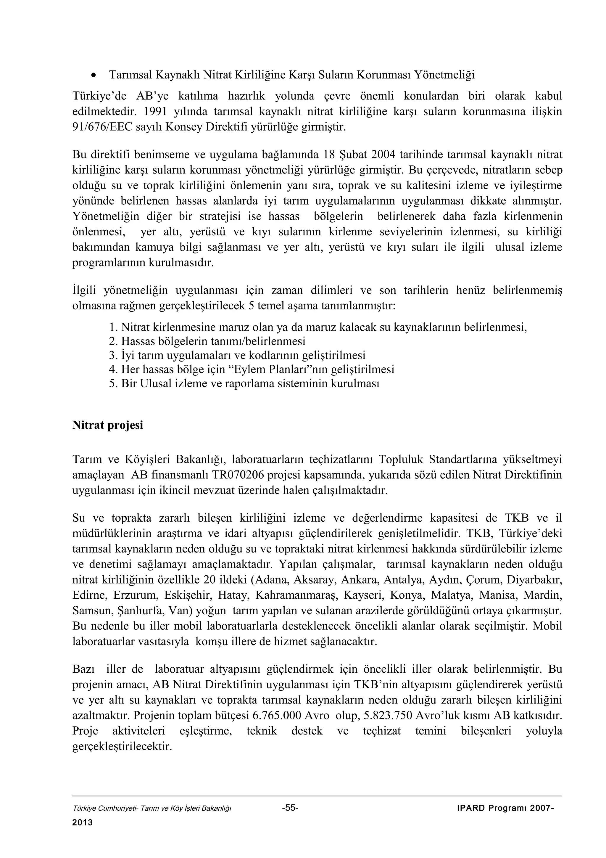 •

Tarımsal Kaynaklı Nitrat Kirliliğine Karşı Suların Korunması Yönetmeliği

Türkiye’de AB’ye katılıma hazırlık yolunda çevre önemli konulardan biri olarak kabul
edilmektedir. 1991 yılında tarımsal kaynaklı nitrat kirliliğine karşı suların korunmasına ilişkin
91/676/EEC sayılı Konsey Direktifi yürürlüğe girmiştir.
Bu direktifi benimseme ve uygulama bağlamında 18 Şubat 2004 tarihinde tarımsal kaynaklı nitrat
kirliliğine karşı suların korunması yönetmeliği yürürlüğe girmiştir. Bu çerçevede, nitratların sebep
olduğu su ve toprak kirliliğini önlemenin yanı sıra, toprak ve su kalitesini izleme ve iyileştirme
yönünde belirlenen hassas alanlarda iyi tarım uygulamalarının uygulanması dikkate alınmıştır.
Yönetmeliğin diğer bir stratejisi ise hassas bölgelerin belirlenerek daha fazla kirlenmenin
önlenmesi, yer altı, yerüstü ve kıyı sularının kirlenme seviyelerinin izlenmesi, su kirliliği
bakımından kamuya bilgi sağlanması ve yer altı, yerüstü ve kıyı suları ile ilgili ulusal izleme
programlarının kurulmasıdır.
İlgili yönetmeliğin uygulanması için zaman dilimleri ve son tarihlerin henüz belirlenmemiş
olmasına rağmen gerçekleştirilecek 5 temel aşama tanımlanmıştır:
1. Nitrat kirlenmesine maruz olan ya da maruz kalacak su kaynaklarının belirlenmesi,
2. Hassas bölgelerin tanımı/belirlenmesi
3. İyi tarım uygulamaları ve kodlarının geliştirilmesi
4. Her hassas bölge için “Eylem Planları”nın geliştirilmesi
5. Bir Ulusal izleme ve raporlama sisteminin kurulması
Nitrat projesi
Tarım ve Köyişleri Bakanlığı, laboratuarların teçhizatlarını Topluluk Standartlarına yükseltmeyi
amaçlayan AB finansmanlı TR070206 projesi kapsamında, yukarıda sözü edilen Nitrat Direktifinin
uygulanması için ikincil mevzuat üzerinde halen çalışılmaktadır.
Su ve toprakta zararlı bileşen kirliliğini izleme ve değerlendirme kapasitesi de TKB ve il
müdürlüklerinin araştırma ve idari altyapısı güçlendirilerek genişletilmelidir. TKB, Türkiye’deki
tarımsal kaynakların neden olduğu su ve topraktaki nitrat kirlenmesi hakkında sürdürülebilir izleme
ve denetimi sağlamayı amaçlamaktadır. Yapılan çalışmalar, tarımsal kaynakların neden olduğu
nitrat kirliliğinin özellikle 20 ildeki (Adana, Aksaray, Ankara, Antalya, Aydın, Çorum, Diyarbakır,
Edirne, Erzurum, Eskişehir, Hatay, Kahramanmaraş, Kayseri, Konya, Malatya, Manisa, Mardin,
Samsun, Şanlıurfa, Van) yoğun tarım yapılan ve sulanan arazilerde görüldüğünü ortaya çıkarmıştır.
Bu nedenle bu iller mobil laboratuarlarla desteklenecek öncelikli alanlar olarak seçilmiştir. Mobil
laboratuarlar vasıtasıyla komşu illere de hizmet sağlanacaktır.
Bazı iller de laboratuar altyapısını güçlendirmek için öncelikli iller olarak belirlenmiştir. Bu
projenin amacı, AB Nitrat Direktifinin uygulanması için TKB’nin altyapısını güçlendirerek yerüstü
ve yer altı su kaynakları ve toprakta tarımsal kaynakların neden olduğu zararlı bileşen kirliliğini
azaltmaktır. Projenin toplam bütçesi 6.765.000 Avro olup, 5.823.750 Avro’luk kısmı AB katkısıdır.
Proje aktiviteleri eşleştirme, teknik destek ve teçhizat temini bileşenleri yoluyla
gerçekleştirilecektir.

Türkiye Cumhuriyeti- Tarım ve Köy İşleri Bakanlığı

2013

-55-

IPARD Programı 2007-

 