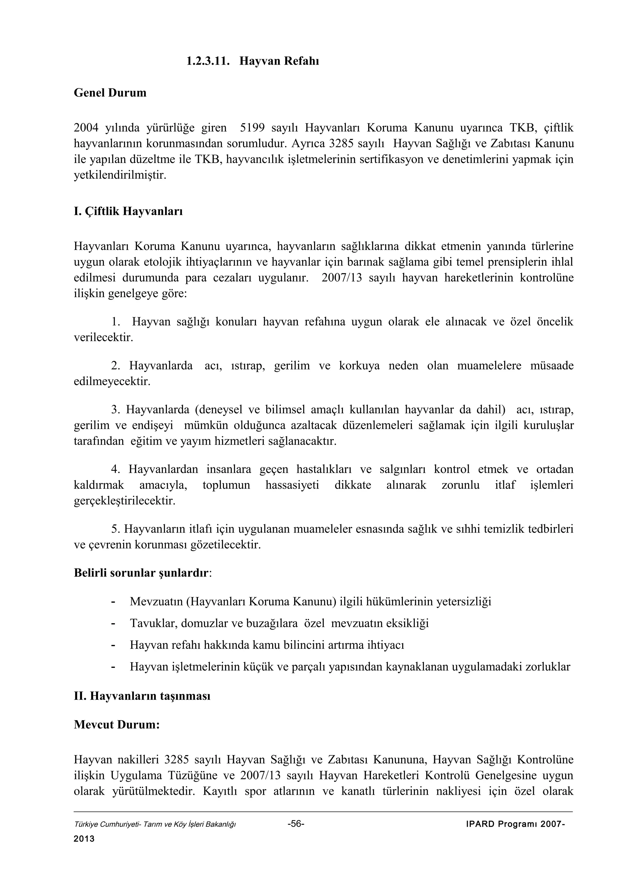 1.2.3.11. Hayvan Refahı
Genel Durum
2004 yılında yürürlüğe giren 5199 sayılı Hayvanları Koruma Kanunu uyarınca TKB, çiftlik
hayvanlarının korunmasından sorumludur. Ayrıca 3285 sayılı Hayvan Sağlığı ve Zabıtası Kanunu
ile yapılan düzeltme ile TKB, hayvancılık işletmelerinin sertifikasyon ve denetimlerini yapmak için
yetkilendirilmiştir.
I. Çiftlik Hayvanları
Hayvanları Koruma Kanunu uyarınca, hayvanların sağlıklarına dikkat etmenin yanında türlerine
uygun olarak etolojik ihtiyaçlarının ve hayvanlar için barınak sağlama gibi temel prensiplerin ihlal
edilmesi durumunda para cezaları uygulanır. 2007/13 sayılı hayvan hareketlerinin kontrolüne
ilişkin genelgeye göre:
1. Hayvan sağlığı konuları hayvan refahına uygun olarak ele alınacak ve özel öncelik
verilecektir.
2. Hayvanlarda acı, ıstırap, gerilim ve korkuya neden olan muamelelere müsaade
edilmeyecektir.
3. Hayvanlarda (deneysel ve bilimsel amaçlı kullanılan hayvanlar da dahil) acı, ıstırap,
gerilim ve endişeyi mümkün olduğunca azaltacak düzenlemeleri sağlamak için ilgili kuruluşlar
tarafından eğitim ve yayım hizmetleri sağlanacaktır.
4. Hayvanlardan insanlara geçen hastalıkları ve salgınları kontrol etmek ve ortadan
kaldırmak amacıyla, toplumun hassasiyeti dikkate alınarak zorunlu itlaf işlemleri
gerçekleştirilecektir.
5. Hayvanların itlafı için uygulanan muameleler esnasında sağlık ve sıhhi temizlik tedbirleri
ve çevrenin korunması gözetilecektir.
Belirli sorunlar şunlardır:
-

Mevzuatın (Hayvanları Koruma Kanunu) ilgili hükümlerinin yetersizliği

-

Tavuklar, domuzlar ve buzağılara özel mevzuatın eksikliği

-

Hayvan refahı hakkında kamu bilincini artırma ihtiyacı

-

Hayvan işletmelerinin küçük ve parçalı yapısından kaynaklanan uygulamadaki zorluklar

II. Hayvanların taşınması
Mevcut Durum:
Hayvan nakilleri 3285 sayılı Hayvan Sağlığı ve Zabıtası Kanununa, Hayvan Sağlığı Kontrolüne
ilişkin Uygulama Tüzüğüne ve 2007/13 sayılı Hayvan Hareketleri Kontrolü Genelgesine uygun
olarak yürütülmektedir. Kayıtlı spor atlarının ve kanatlı türlerinin nakliyesi için özel olarak
Türkiye Cumhuriyeti- Tarım ve Köy İşleri Bakanlığı

2013

-56-

IPARD Programı 2007-

 